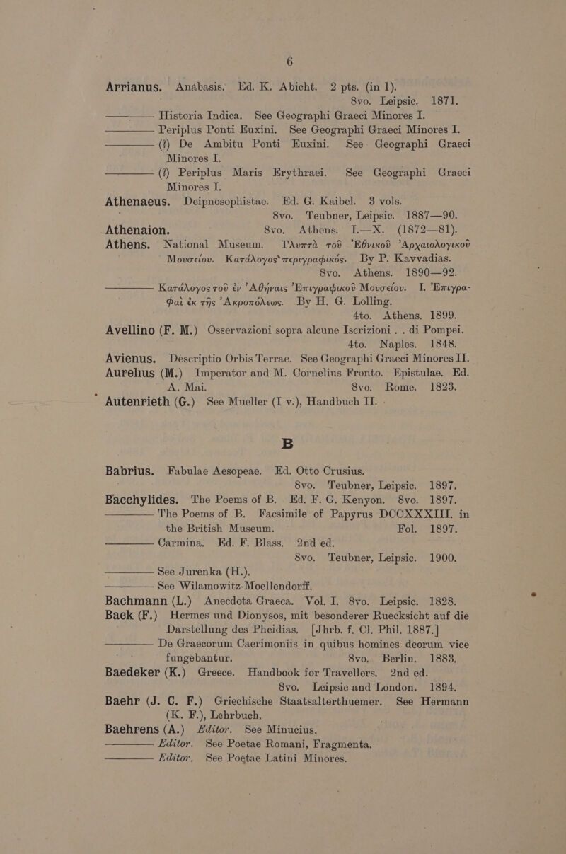 Arrianus. Anabasis. Hd. K. Abicht. 2 pts. (in 1). 8vo. Leipsic. 1871. ——-— Historia Indica. See Geographi Graeci Minores I. Periplus Ponti Euxini. See Geographi Graeci Minores I. (t) De Ambitu Ponti Euxini. See. Geographi Graeci Minores I. ———(?) Periplus Maris Erythraei. See Geographi Graeci Minores I. Athenaeus. Deipnosophistae. Ed. G. Kaibel. 3 vols. = 8vo. Teubner, Leipsic. 1887—90. _Athenaion. 8vo. Athens. I.—X. (1872—81). Athens. National Museum. TdAvara tod “EOvixod ’ApyatodoytKod Movoeiov. Katadoyos*reptypadikds. By P. Kavvadias. 8vo. Athens. 1890—92. KaraAoyos tod ev AOjnvats ’Exvypadixovd Moveciov. I. Exvypa- Pai éx THs AxpotoAews. By H. G. Lolling. 4to. Athens. 1899. Avellino (F. M.) Osservazioni sopra alcune Iscrizioni . . di Pompei. 4to. Naples. 1848. Avienus. Descriptio Orbis Terrae. See Geographi Graeci Minores IT. Aurelius (M.) Imperator and M. Cornelius Fronto. Epistulae. Ed. A. Mai. Svo. Rome. 1823.  Autenrieth (G.) See Mueller (I v.), Handbuch IL. » B Babrius. Fabulae Aesopeae. Ed. Otto Crusius. ! 8vo. Teubner, Leipsic. 1897. Bacchylides. The Poems of B. Ed. F.G. Kenyon. 8vo. 1897. The Poems of B. Facsimile of Papyrus DCCXXXIII. in the British Museum. Fou 1807: Carmina, Ed. F. Blass. 2nd ed. Svo. Teubner, Leipsic. 1900. See Jurenka (H.). | See Wilamowitz-Moellendorff. Bachmann (L.) Anecdota Graeca. Vol. I. 8vo. Leipsic. 1828. Back (F.) Hermes und Dionysos, mit besonderer Ruecksicht auf die Darstellung des Pheidias. [Jhrb. f. Cl. Phil. 1887. ] De Graecorum Caerimoniis in quibus homines deorum vice fungebantur. Svo. Berlin. 1883. Baedeker (K.) Greece. Handbook for Travellers. 2nd ed. S8vo. lLeipsic and London. 1894. Baehr (J. C. F.) Griechische Staatsalterthuemer. See Hermann (K. F.), Lehrbuch. Baehrens (A.) Zditor. See Minucius. Editor. See Poetae Romani, Fragmenta. ——— Fditor, See Poetae Latini Minores.