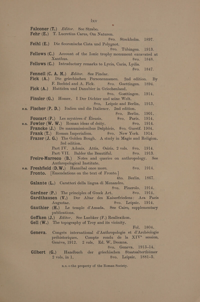 &amp; Falconer (T.) ditor. See Strabo. Fehr (E.) T. Lucretius Carus, Om Naturen. 8vo. Stockholm. 1897. Feihl (E.) Die ficoronische Cista und Polygnot. 8vo. Tubingen. 1913. Fellows (C.) Account of the Ionic trophy monument excavated at Xanthus. 8vo. 1848. Fellows (C.) Introductory remarks to Lycia, Caria, Lydia. 8vo. 1847. Fennell (C. A. M.) Zditor. See Pindar. Fick (A.) Die griechischen Personennamen. 2nd edition. By F. Bechtel and A. Fick. 8vo. Goettingen. 1894. Fick (A.) Hattiden und Danubier in Griechenland. 8vo. Goettingen. 1914, Finsler (G.) Homer. I Der Dichter und seine Welt. 8vo, Leipsic and Berlin, 1913, 8vo. Berlin. 1901. Foucart (P.) Les mystéres d’ Eleusis. Svo.. Paris, 1914, Francke (J.) De manumissionibus Delphicis. 8vo. Guestf. 1904. Frank (T.) Roman Imperialism. 8vo. New York. 1914. Frazer (J. G.) The Golden Bough, A study in Magic and Religion. 3rd edition. Part IV. Adonis, Attis. Osiris. 2 vols. 8vo. 1914. Part: VII. Balder the Beautiful. 8vo. 1913. Freire-Marreco (B.) Notes and queries on anthropology. See Anthropological Institute. Fronto.. [Emendations on the text of Fronto.] | 4to. Berlin. 1867. Galante (L.) Caratteri della lingua di Menandro. 8vo. FPinerolo. 1914. Gardner (P.) ‘The principles of Greek Art. 8vo. 1914, Gardthausen (V.) Der Altar des Kaiserfriedens: Ara Pacis Augustae. 8vo. Leipsic. 1914. Gauthier (H.) Le temple d’Amada, See Cairo, supplementary publications. Geffken (J.) ditor. See Luebker (F.) Reallexikon. Gell (W.) The topography of Troy and its vicinity. Fol. 1804. Geneva. Congrés international d’Anthropologie et d’Archéologie préhistoriques. Compte rendu de la XIV° session, Genéve, 1912. 2 vols. Ed. W. Deonna. 8vo. Geneva. 1913-14. Gilbert (G.) | Handbuch der griechischen Staatsalterthimer 2 vols. in 1, 8vo. Leipsic. 1881-5.