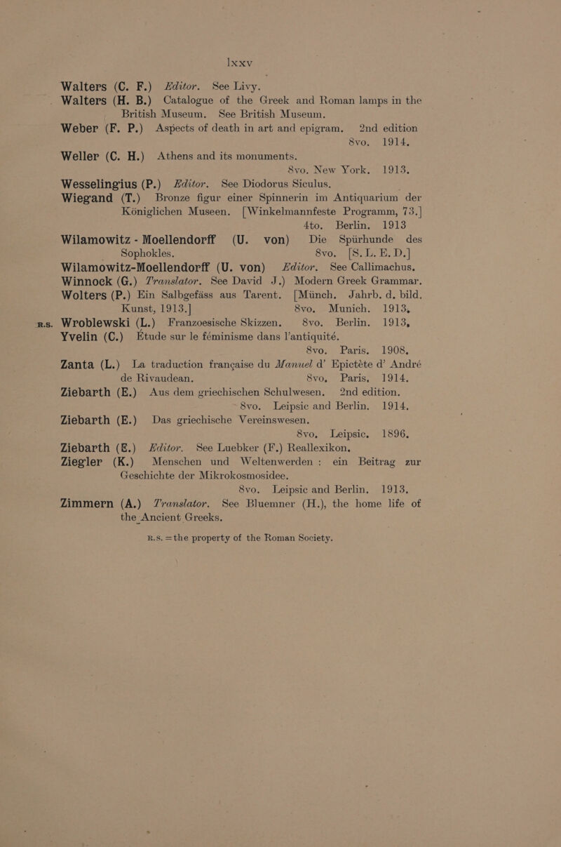 Walters (C. F.) Hditor. See Livy. | _ British Museum. See British Museum. Weber (F. P.) Aspects of death in art and epigram. 2nd edition 8vo. 1914. 8vo. New York, 1913. Wesselingius (P.) Zditor. See Diodorus Siculus. } Wiegand (T.) Bronze figur einer Spinnerin im Antiquarium der Koniglichen Museen. [Winkelmannfeste Programm, 73.]| 4to. Berlin. 1913 Wilamowitz - Moellendorff (U. von) Die Spirhunde des _ Sophokles. Svou ise. SD.) Wilamowitz-Moellendorff (U. von) ditor. See Callimachus. Winnock (G.) Zranslator. See David J.) Modern Greek Grammar. Wolters (P.) Ein Salbgefass aus Tarent. [Minch. Jahrb. d. bild. Kunst, 1913.] 8vo. Munich. 1913, Yvelin (C.) Etude sur le féminisme dans l’antiquité. 8vo. Paris. 1908, Zanta (L.) La traduction frangaise du Manuel d’ Epictéte d’ André de Rivaudean. Svo. Paris, 1914. Ziebarth (E.) Aus dem griechischen Schulwesen. 2nd edition. 8vo. Leipsic and Berlin. 1914, Ziebarth (E.) Das griechische Vereinswesen. 8vo, Leipsic. 1896, Ziebarth (&amp;.) Zditor. See Luebker (F.) Reallexikon, Ziegler (K.) Menschen und Weltenwerden : ein Beitrag zur Geschichte der Mikrokosmosidee. 8vo. Leipsic and Berlin. 1913, the Ancient Greeks.