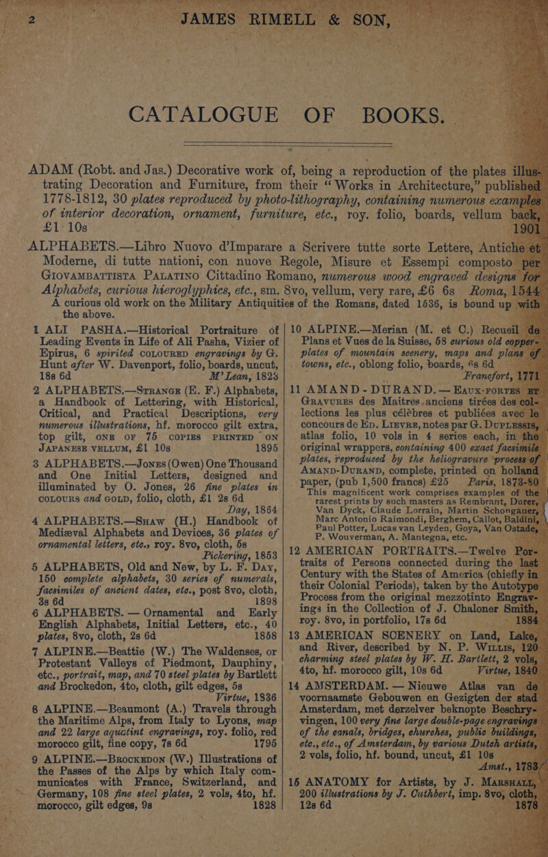CATALOGUE OF £1: 10s _ the above. 1 ALI PASHA.—Historical Portraiture of Leading Events in Life of Ali Pasha, Vizier of Epirus, 6 spirited coLouRED engravings by G. Hunt after W. Davenport, folio, boards, uncut, 188 6d M’ Lean, 1825 2 ALPHABETS.—Srranesz (E. F.) Alphabets, a Handbook of Lettering, with Historical, Critical, and Practical Descriptions, very numerous illustrations, hf. morocco gilt extra, top gilt, onze oF 75 COPIES PRINTED ON JAPANESE VELLUM, £1 10s 1895 3 ALPHABETS.—Jonzs (Owen) One Thousand and One Initial Letters, designed and illuminated by O. Jones, 26 fine plates in coLours and GOLD, folio, cloth, £1 2s 6d Day, 1864 ‘4 ALPHABETS.—Suaw (H.) Handbook of _ Medizeval Alphabets and Devices, 36 plates of ornamental letters, ete., roy. 8vo, cloth, 5s Pickering, 1853 § ALPHABETS, Old and New, by L. F. Day, 150 complete alphabets, 30 series of numerals, Sacsimiles of ancient dates, ete., post 8vo, cloth, 38 6d 1898 6 ALPHABETS. — Ornamental and Early English Alphabets, Initial Letters, ete. .» 40 plates, 8vo, cloth, 2s 6d 1858 7 ALPINE.—Beattie (W.) The Waldenses, or Protestant Valleys of Piedmont, Dauphiny, etc., portrait, map, and 70 steel plates by Bartlett and Brockedon, 4to, cloth, gilt edges, 5s Virtue, 1836 8 ALPINE.—Beaumont (A.) Travels through the Maritime Alps, from Italy to Lyons, map and 22 large aquatint engravings, roy. folio, red morocco gilt, fine copy, 7s 6d eee ay ob by pt 31 9 ALPINE.—Brocxepon (W.) Illustrations of municates with France, Switzerland, and Germany, 108 jine steel plates, 2 vols, Ato, hf. morocco, gilt edges, 9s 1828 Roma, 1. 10 ALPINE.—Merian (M - et C.) Recu Plans et Vues de la Suisse, 58 curious old ¢ . plates of mountain scenery, maps and A: towns, etc., oblong folio, boards, 6s 6d Franefort, 11 AMAND- DURAND. — Eavx-rort Gravures des Maitres.anciens tirées de lections les plus célébres et publiées a concours de Ep. Lizvre, notes par G. Dupri atlas folio, 10 vols in 4 series each, i original wrappers, containing 400 exact fa ni plates, reproduced by the heliogravure ‘process AmanD-DuranD, complete, printed on h paper, (pub 1,500 francs) £25 Paris, 187; This pasuiieent work comprises. examples rarest prints by such masters as Rembrant, Van Dyck, Claude Lorrain, Martin Schon Marc Antonio Raimondi, Berghem, Callot, B Paul Potter, Lucas van Leyden, Goya, Va an P. Wouverman, A. Mantegna, etc. 12 AMERICAN PORTRAITS. _Twelve traits of Persons connected during th Century with the States of America (chie their Colonial Periods), taken by the Aut Process from the original mezzotinto En ings in the Collection of J. Chaloner roy. 8vo, in portfolio, 17s 6d — an 13 AMERICAN SCENERY on Tand Li and River, described by N. P. Wu charming steel plates by W. H. Bartlett, 4to, hf. morocco gilt, 10s 6d Virt 14 AMSTERDAM. — Nieuwe Atlas. . voornaamste Gebouwen en Gezigten der Amsterdam, met derzelver beknopte — vingen, 100 very fine large. double-page ¢ of the canals, bridges, churches, public bui ete., etc., of Amsterdam, by various Dut 2 vols, folio, hf. bound, uncut, £1 5) 15 ANATOMY for. Artinta, by r 200 eee a+ by J. he hes cig ime 128 6