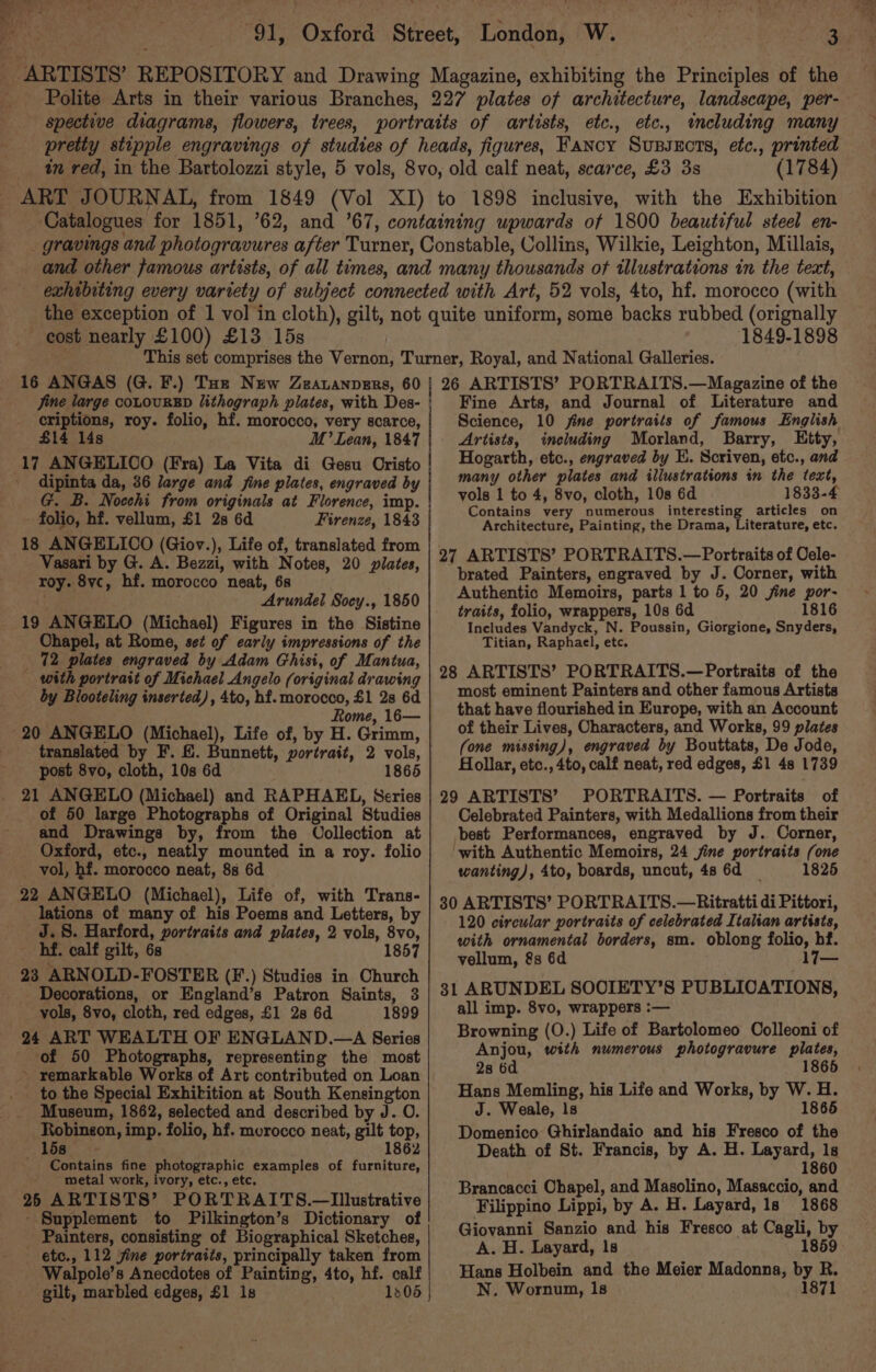 (1784) _ eost nearly £100) £13 15s 1849-1898 16 ANGAS (G. F.) Toe New Zearuanpers, 60 criptions, roy. folio, hf. morocco, very scarce, £14 14s M’ Lean, 1847 dipinta da, 36 large and fine plates, engraved by G. B. Nocchi from originals at Florence, imp. - folio, hf. vellum, £1 28 6d Firenze, 1843 18 ANGELICO (Giov.), Life of, translated from Vasari by G. A. Bezzi, with Notes, 20 plates, roy. 8vc, hf. morocco neat, 6s Arundel Socy., 1850 19 ANGELO (Michael) Figures in the Sistine Ohapel, at Rome, set of early impressions of the 72 plates engraved by Adam Ghisi, of Mantua, with portrait of Michael Angelo (original drawing by Blooteling inserted), 4to, hf. morocco, £1 2s 6d Rome, 16— translated by F. &amp;. Bunnett, portrait, 2 vols, post 8vo, cloth, 10s 6d 1865 21 ANGELO (Michael) and RAPHAEL, Series of 50 large Photographs of Original Studies and Drawings by, from the Oollection at Oxford, etc., neatly mounted in a roy. folio vol, hf. morocco neat, 88 6d lations of many of his Poems and Letters, by J.S. Harford, portraits and plates, 2 vols, 8vo, hf. calf gilt, 6s 1857 23 ARNOLD-FOSTER (F.) Studies in Church _ Decorations, or England’s Patron Saints, 3 vols, 8vo, cloth, red edges, £1 2s 6d 1899 24 ART WEALTH OF ENGLAND.—A Series of 50 Photographs, representing the most ~ remarkable Works of Art contributed on Loan to the Special Exhibition at South Kensington Museum, 1862, selected and described by J. O. Robinson, imp. folio, hf. morocco neat, gilt top, 15s 1862 Contains fine photographic examples of furniture, - metal work, ivory, etc., etc. 26 ARTISTS’ PORTRAITS.—Illustrative - Supplement to Pilkington’s Dictionary of Painters, consisting of Biographical Sketches, - etc., 112 fine portraits, principally taken from Walpole’s Anecdotes of Painting, 4to, hf. calf gilt, marbled edges, £1 1s 1305 Fine Arts, and Journal of Literature and Science, 10 fine portraits of famous English Artists, including Morland, Barry, LEity, Hogarth, etc., engraved by EK. Scriven, etc., and many other plates and illustrations in the text, vols 1 to 4, 8vo, cloth, 10s 6d 1833-4 Contains very numerous interesting articles on Architecture, Painting, the Drama, Literature, etc. 27 ARTISTS’ PORTRAITS.—Portraits of Oele- brated Painters, engraved by J. Corner, with Authentic Memoirs, parts 1 to 5, 20 jine por- traits, folio, wrappers, 10s 6d 1816 Includes Vandyck, N. Poussin, Giorgione, Snyders, Titian, Raphael, etc. 28 ARTISTS’ PORTRAITS.—Portraits of the most eminent Painters and other famous Artists that have flourished in Europe, with an Account of their Lives, Characters, and Works, 99 plates (one missing), engraved by Bouttats, De Jode, Hollar, etc., 4to, calf neat, red edges, £1 48 1739 29 ARTISTS’ PORTRAITS. — Portraits of Celebrated Painters, with Medallions from their best Performances, engraved by J. Corner, ‘with Authentic Memoirs, 24 jine portraits (one wanting), 4to, boards, uncut, 4s 6d 1825 30 ARTISTS’ PORTRAITS.—Ritratti di Pittori, 120 circular portraits of celebrated Italian artists, with ornamental borders, sm. oblong folio, hf. vellum, &amp;s 6d 17— 31 ARUNDEL SOOCIETY’S PUBLICATIONS, all imp. 8vo, wrappers :-— Browning (O.) Life of Bartolomeo Colleoni of Anjou, with numerous photogravure plates, 2s 6d 5 Hans Memling, his Life and Works, by W. H. J. Weale, Is 1865 Domenico Ghirlandaio and his Fresco of the Death of St. Francis, by A. H. Layard, 1s 1860 Brancacci Chapel, and Masolino, Masaccio, and Filippino Lippi, by A. H. Layard, 1s 1868 Giovanni Sanzio and his Fresco at Cagli, by A. H. Layard, 1s 1859 Hans Holbein and the Meier Madonna, by R. N. Wornun, 1s 1871