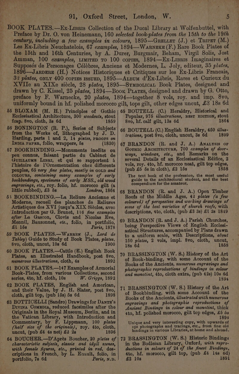 55 BLOXAM (M. H.) Principles of Gothic Ecclesiastical Architecture, 300 woodcuts, stout fcap. 8vo, cloth, 3s 6d 1859 from the Works of, lithographed by J. D. Harding, parts 1 and 2, 14 plates, PROOFS on -Inpra pape, folio, wrappers, 5s (1830) 57 BOOKBINDING.—Monuments inedits ou peu connus, faisant partie du Cabinet de GuILLAuME Lisri, et qui se rapportent 4 Vhistoire de l’?Ornementation chez differents peuples, 65 very sine plates, mostly in GoLD and COLOURS, containing many examples of early bookbindings, specimens of early MSS., old wood engravings, etc., roy. folio, hf. morocco gilt (a little rubbed), £3 5s Londres, 1864 53 BOOKBINDING.—La Reliure Ancienne et Moderne, recueil des planches de Reliures Artistiques des XVI jusqu’a XIX Siécles, avec ‘Introduction par G. Brunet, 116 fine examples after Le Gascon, Olovis and Nicolas Eve, Mennil, Bauzonnet, etc., folio, in portfolio, £1 15s Paris, 1878 59 BOOK PLATES.—Warren (J., Lord de Tabley) Guide to Study of Book Plates, plates, 8vo, cloth, uncut, 10s 6d 1900 60 BOOK PLATES.—Cattle (E.) English Book numerous illustrations, cloth, 48 1892 61 BOOK PLATES.—147 Examples of Armorial Book-Plates, from various Collections, second series, 4to, hf. cloth, 10s W. Griggs, 1892 62 BOOK PLATES, English and American, and their Value, by J. H. Slater, post 8vo, cloth, gilt top, (pub 15s) 5s 6d 1898 63 BOTTICELLI (Sandro) Drawings for Dantr’s Drvina Comepr4, reduced facsimiles after the Originals in the Royal Museum, Berlin, and in the Vatican Library, with Introduction and Commentary, by F. Lippmann, 100 plates (half size of the originals), roy. 4to, cloth, uncut, (pub £4 4s net) $2 28 1896 64 BOUCHER.—D’Aprés Boucher, 20 plates of characteristic subjects, classic and idyll scenes, with female figures, etc., printed in red, des- criptions in French, by L. Enault, folio, in portfolio, 7s 6d Paris, N.D. 66 BOUTELL (0.) Heraldry, Historical and Popular, 975 illustrations, BEST EDITION, stout 8vo, hf. calf gilt, 138 6d 1864 66 BOUTELL (0.) English Heraldry, 450 illus- trations, post 8vo, cloth, uncut, 3s 6d 1899 67 BRANDON (R. and J. A.) ANALysIs oF Gornic ARCHITECTURE, 700 examples of door- ways, windows, ete., and Remarks on the several Details of an Ecclesiastical Edifice, 2 vols, roy. 4to, hf. morocco neat, gilt top edges, (pub £5 6s in cloth), £2 15s 1858 The text book of the profession, the most useful guide to the architectural student, and the best compendium for the amateur, 68 BRANDON (R. and J. A.) Open Timber Roofs of the Middle Ages, 42 plates (a few coloured) of perspective and working drawings of some of the best varieties of church roofs, with descriptions, 4to, cloth, (pub £3 3s) £1 28 1849 69 BRANDON (8. and J. A.) Parish Ohurches, being Perspective Views of English Kcclesi- astical Structures, accompanied by Plans drawn to a uniform scale, with Descriptions, aéout 150 plates, 2 vols, impl. 8vo, cloth, uncut, 18s 6d 1858 70 BRASSINGTON (W. 8.) History of the Art of Book-binding, with some Account of the Books of the Ancients, numerous engravings and photographic reproductions of bindings in colour and monotint, 4to, cloth extra, (pub 42s) 10s 6d 1894 71 BRASSINGTON (W. S.) History of the Art of Bookbinding, with some Account of the Books of the Ancients, illustrated with numerous engravings and photographic reproductions of Ancient Bindings in colour and monotint, thick 4to, hf. polished morocco, gilt top edges, ay 4 Unique and very interesting copy, with upwards of 1go photographs and tracings, etc., from fine old bindings in various Libraries, at home and abroad. 72 BRASSINGTON (W.S8.) Historic Bindings in the Bodleian Library, Oxford, with repro- ductions in colours of 24 of the finest Bindings, 4to, hf. morocco, gilt top, (pub £4 14s 6d) £2 108 1891