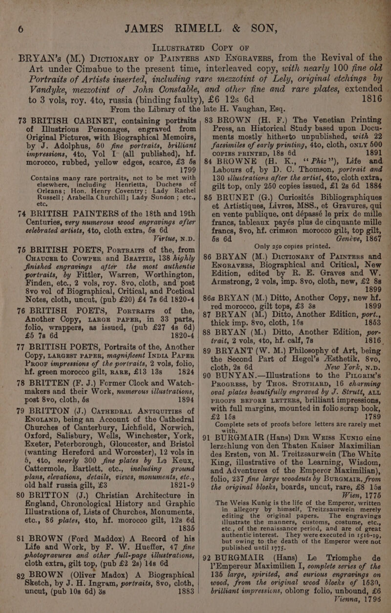 ILLUSTRATED COPY OF , 3 _ BRYAN’s (M.) Dictionary or ParnterRs AND Encravers, from the Revival of the Art under Cimabue to the present time, interleaved copy, with nearly 100 fine old — Portraits of Artists inserted, including rare mezzotint of Lely, original etchings by — Vandyke, mezzotint of John Constable, and other fine and rare plates, extended - to 3 vols, roy. 4to, russia (binding faulty), £6 12s 6d 1816 — From the Library of the late H. Vaughan, Esq. 4 4 Le 73 BRITISH OABINET, containing porttaits of Illustrious Personages, engraved from Original Pictures, with Biographical Memoirs, by J. Adolphus, 50 fine portraits, brilliant impressions, 4to, Vol I (all published), hf. morocco, rubbed, yellow edges, scarce, ne 179 Contains many rare portraits, not to be met with elsewhere, including Henrietta, Duchess of Orleans; Hon. Henry Coventry; Lady Rachel Bag aa Arabella Churchill; Lady Sundon ; etc., etc, 74 BRITISH PAINTERS of the 18th and 19th Centuries, very numerous wood engravings after celebrated artists, 4to, cloth extra, 58 6d Virtue, N.D. 75 BRITISH POETS, Porrrarrts of the, from Cuavcger to Cowprer and Brartiz, 138 highly Jinished engravings after the most authentic portraits, by Fittler, Warren, Worthington, Finden, etc., 2 vols, roy. 8vo, cloth, and’ post 8vo vol of Biographical, Critical, and Poetical Notes, cloth, uncut, (pub £20) £4 7s 6d 1820-4 76 BRITISH POETS, Porrrarts of the, Another Copy, LARGE PAPER, in 33 parts, folio, wrappers, as issued, (pub £27 4s 6d) £5 78 6d 77 BRITISH POETS, Portraits of the, Another Copy, LARGEST PAPER, magnificent INDIA PAPER PROOF impressions of the portraits, 2 vols, folio, hf. green morocco gilt, RARE, $13 13s 1824 78 BRITTEN (F. J.) Former Clock and Watch- makers and their Work, numerous illustrations, post 8vo, cloth, 5s 1894 79 BRITTON (J.) CarHepraLt Antiquitizs of ENGLAND, being an Account of the Cathedral Churches of Canterbury, Lichfield, Norwich, Oxford, Salisbury, Wells, Winchester, York, Exeter, Peterborough, Gloucester, and Bristol (wanting Hereford and Worcester), 12 vols in 5, 4to, nearly 300 jine plates by Le Keux, Cattermole, Bartlett, etc., imeluding ground plans, elevations, details, views, monuments, etc., old half russia gilt, £3 1821-9 80 BRITTON (J.) Christian Architecture in England, Chronological History and Graphic Illustrations of, Lists of Churches, Monuments, etc., 86 plates, 4to, hf. morocco gilt, 12s 6d 1835 81 BROWN (Ford Maddox) A Record of his Life and Work, by F. W. Hueffer, 47 jine photogravures and other full-page illustrations, cloth extra, gilt top, (pub £2 2s) 14s 6d 32 BROWN (Oliver Madox) A Biographical Sketch, by J. H. Ingram, portraits, 8vo, cloth, uncut, (pub 10s 6d) 3s 1883 88 BROWN (H. F.) The Venetian Printing Press, an Historical Study based upon Docu- ments mostly hitherto unpublished, with 22 Sacsimiles of early printing, 4to, cloth, onuy 500 COPIES PRINTED, 18s 6d 1891 84 BROWNE (H. K., ‘* Phiz’’), Life and Labours of, by D. C. Thomson, portrait and gilt top, only 250 copies issued, £1 28 6d 1884 85 BRUNET (G.) Curiosités Bibliographiques — et Artistiques, Livres, MSS., ef Gravures, qui — en vente publique, ont dépassé le prix de mille ~ francs, tableaux payés plus de cinquante mille francs, 8vo, hf. crimson morocco gilb, top gilt, 5s 6d Genéve, 1867 — Only 250 copies printed. ¢ 86 BRYAN (M.) Dicrionary of Parnrers and Enoravers, Biographical and Oritical, New Edition, edited by R. E. Graves and W. Armstrong, 2 vols, imp. 8vo, cloth, new, £2 88 1899 86a BRYAN (M.) Ditto, Another Copy, new hf. red morocco, gilt tops, £3 3s 1899 87 BRYAN (M.) Ditto, Another Edition, port., thick imp. 8vo, cloth, 15s 1853 88 BRYAN (M.) Ditto, Another Edition, por- trait, 2 vols, 4to, hf. calf, 7s 1816. 89 BRYANT (W. M.) Philosophy of Art, being the Second Part of Hegel’s Aisthetik, 8vo, cloth, 2s 6d New York, n.v. 90 BUNYAN.—Illustrations to the Pinertm’s Proeress, by Tuos. SrorHarpD, 16 charming oval plates beautifully engraved by J. Strutt, atu PROOFS BEFORE LETTERS, brilliant impressions, with full margins, mounted in folio scrap book, £2 15s 1789 Complete sets of proofs before letters are rarely met with. 91 BURGMAIR (Hans) Der Weiss Konic eine lerzehlung von den Thaten Kaiser Maximilian des Ersten, von M. Treitzsaurwein (The White King, illustrative of the Learning, Wisdom, and Adventures of the Emperor Maximilian), folio, 237 fine large woodcuts by BuraMatR, from the original blocks, boards, uncut, rare, £8 15s Wien, 1775 The Weiss Kunig is the life of the Emperor, written in allegory by himself, Treitzsaurwein merely editing the original papers. The engravings illustrate the manners, customs, costume, etc., etc., of the renaissance period, and are of great authenticinterest. ‘They were executed in 1516-19, but owing to the death of the Emperor were not published until 1775. 92 BURGMAIR (Hans) Le Triomphe de l’Empereur Maximilien I, complete series of the 135 large, spirited, and curious engravings on wood, from the original wood blocks of 1680, brilliant impressions, oblong folio, unbound, £6 Vienna, 17986