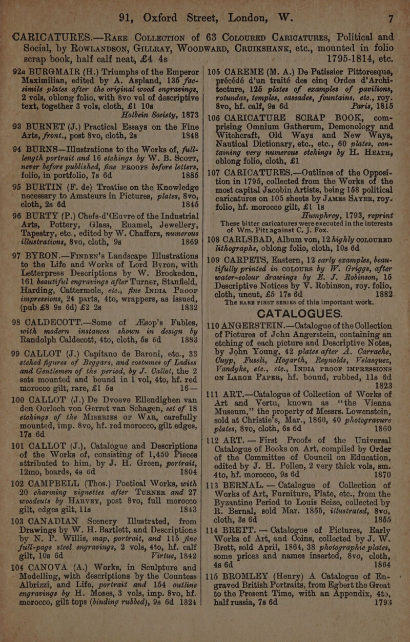 et, Tl iG eae toe CAS Ae J bay x 72 ihn nt tae ye PRahiat tor Oth Oxford *~ scrap book, half calf neat, £4 4s 922 BURGMAIR (H.) Triumphs of the Emperor Maximilian, edited by A. Aspland, 135 fac- simile plates after the original wood engravings, 2 vols, oblong folio, with 8vo vol of descriptive text, together 3 vols, cloth, $1 10s ! Holbein Society, 1873 Arts, front., post 8vo, cloth, 2s 1848 94 BURNS—lIllustrations to the Works of, full- length portrait and 16 etchings by W. B. Scort, never before published, fine PRroors before letters, folio, in portfolio, 7s 6d 1885 95 BURTIN (F. de) Treatise on the Knowledge necessary to Amateurs in Pictures, plates, 8vo, cloth, 2s 6d 4 96 BURTY (P.) Chefs-d’iuvre of the Industrial _ Arts, Pottery, Glass, Enamel, Jewellery, Tapestry, etc., edited by W. Chaffers, numerous illustrations, 8vo, cloth, 93 1869 97 BYRON.—Finpen’s Landscape Illustrations to the Life and Works of Lord Byron, with Letterpress Descriptions by W. Brockedon, 161 beautiful engravings after Turner, Stanfield, Harding, Cattermole, eéc., fine Inp1iA Proor impressions, 24 parts, 4to, wrappers, as issued, (pub £8 9s 6d) £2 28 18 with modern instances shown in design by Randolph Caldecott, 4to, cloth, 5s 6d 1883 99 CALLOT (J.) Oupitano de Baroni, etc., 33 etched figures of Beggars, and costumes of Ladies and Gentlemen of the period, by J. Callot, the 2 sets mounted and bound in 1 vol, 4to, hf. red morocco gilt, rare, £1 5s 16— 100 CALLOT (J.) De Dvoeve Ellendighen van den Oorloch von Gerret van Schagen, set of 18 eichings of the Miszrrtzs or War, carefully mounted, imp. 8vo, hf. red morocco, gilt edges, 17s 6d 101 CALLOT (J.), Catalogue and Descriptions of the Works of, consisting of 1,450 Pieces attributed to him, by J. H. Green, portrait, 12mo, boards, 4s 6d 1804 20 charming vignettes after TuRNER and 27 woodcuts by Harvey, post 8vo, full morocco gilt, edges gilt, 11s 1843 103 CANADIAN Scenery Illustrated, from Drawings by W. H. Bartlett, and Descriptions by N. P. Willis, map, portrait, and 115 jine Sull-page steel engravings, 2 vols, 4to, hf. calf gilt, 10s 6d Virtue, 1842 104 CANOVA (A.) Works, in Sculpture and - Modelling, with descriptions by the Countess Albrizzi, and Life, portrait and 154 owtiline engravings by H. Moses, 3 vols, imp. 8vo, hf. morocco, gilt tops (binding rubbed), 98 6d 1824 105 CAREME (M. A.) De Patissier Pittoresque, précédé d’un traité des cing Ordes d’Archi- tecture, 125 plates of examples of pavilions, rotundas, temples, cascades, fountains, etc., roy. 8vo, hf. calf, 9s 6d Paris, 1815 106 CARICATURE SCRAP BOOK, com- rising Omnium Gatherum, Demonology and itchcraft, Old Ways and New Ways, Nautical Dictionary, etc., etc., 60 plates, con- taining very numerous etchings by H. Hzatu, oblong folio, cloth, £1 107 CARICATURES.—Outlines of the Opposi- tion in 1795, collected from the Works of the most capital Jacobin Artists, being 158 political caricatures on 105 sheets by JAMzs SAYER, roy. folio, hf. morocco gilt, £1 1s Humphrey, 1793, reprint These bitter caricatures were executed in the interests of Wm. Pitt against C. J. Fox. 108 CARLSBAD, Album von, 12 highly conouRED lithographs, oblong folio, cloth, 10s 6d 109 CARPETS, Eastern, 12 early examples, beau- tifully printed in cotours by W. Griggs, after water-colour drawings by E. J. Robinson, 15 Descriptive Notices by V. Robinson, roy. folio, cloth, uncut, £5 17s 6d 1882 The RARE FIRST SERIES of this important work. CATALOGUES. 110 ANGERSTEIN.—Oatalogue of the Collection of Pictures of John Angerstein, containing an etching of each picture and Descriptive Notes, by John Young, 42 plates after A. Carrache, Cuyp, Fuseli, Hogarth, Reynolds, Velasquez, Vandyke, ete., etc, INDIA PROOF IMPRESSIONS on Lance Papsr, hf. bound, rubbed, 11s 6d 1823 111 ART.—Catalogue of Collection of Works of Art and Vertu, known as ‘‘the Vienna Museum,”’ the property of Messrs. Lowenstein, sold at Christie’s, Mar., 1860, 40 photogravure plates, 8vo, cloth, 6s 6d 1860 112 ART. — First Proofs of the Universal Catalogue of Books on Art, compiled by Order of the Committee of Council on Education, edited by J. H. Pollen, 2 very thick vols, sm. 4to, hf. morocco, 98 6d 1870 113 BERNAL. — Catalogue of Collection of Works of Art, Furniture, Plate, etc., from the Byzantine Period to Louis Seize, collected by R. Bernal, sold Mar. 1855, illustrated, 8vo, cloth, 3s 6d 1855 114 BRETT. — Catalogue of Pictures, Early Works of Art, and Ooins, collected by J. W. Brett, sold April, 1864, 38 photographic plates, some prices and names inserted, 8vo, cloth, 4s 6d 1864 115 BROMLEY (Henry) A Catalogue of En- graved British Portraits, from Egbert the Great to the Present Time, with an Appendix, 4to, half russia, 7s 6d 179%