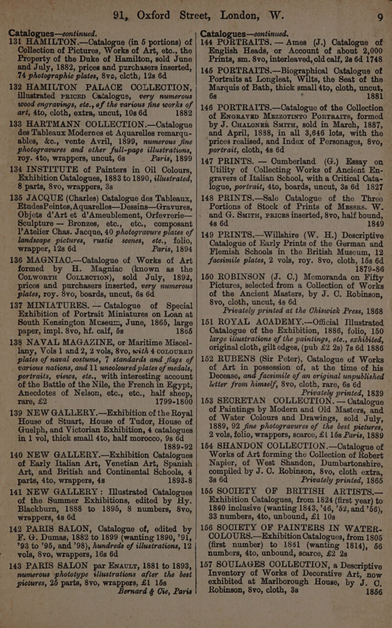 L v Catalogues—continued. 131 HAMILTON.—Catalogue (in 5 portions) of Collection of Pictures, Works of Art, etc., the Property of the Duke of Hamilton, sold June and July, 1882, prices and purchasers inserted, 14 photographic plates, 8vo, clcth, 12s 6d 132 HAMILTON PALACE COLLECTION, illustrated pPRiceD Catalogue, very numerous wood engravings, etc., of the various fine works of art, 4to, cloth, extra, uncut, 10s 6d 1882 133 HARTMANN OOLLECTION.—Catalogue des Tableaux Modernes et Aquarelles remarqu- ables, &amp;c., vente Avril, 1899, mumerous fine photogravures and other full-page illustrations, roy. 4to, wrappers, uncut, 6s _ Paris, 1899 134 INSTITUTE of Painters in Oil Colours, Exhibition Catalogues, 1883 to 1890, illustrated, 8 parts, 8vo, wrappers, 3s 135 JACQUE (Charles) Catalogue des Tableaux, EtudesPeintes, Aquarelles—Dessins—Gravures, Objets d’Art et d’Ameublement, Orfevrerie— Sculpture — Bronzes, etc., etc., composant l’Atelier Chas. Jacque, 40 photogravure piates of landscape pictures, rustie scenes, ete., folio, wrapper, 12s 6d Paris, 1894 136 MAGNIAO.—Oatalogue of Works of Art formed by H. Magniac (known as the CotwortH CoLuxEction), sold July, 1892, ‘prices and purchasers inserted, very numerous plates, roy. 8vo, boards, uncut, 6s 6d 137 MINIATURES. — Catalogue of Special Exhibition of Portrait Miniatures on Loan at South Kensington Museum, June, 1865, large paper, impl. 8vo, hf. calf, 5s 1865 138 NAVAL MAGAZINE, or Maritime Miscel- lany, Vols 1 and 2, 2 vols, 8vo, with 4 coLouRED plates of naval costume, 7 standards and flags of various nations, and 11 uncoloured plates of medals, portraits, views, ete., with interesting account of the Battle of the Nile, the French in Egypt, Anecdotes of Nelson, etc., etc., half sheep, rare, £2 1799-1800 139 NEW GALLERY.—Exhibition of the Royal House of Stuart, House of Tudor, House of Guelph, and Victorian Exhibition, 4 catalogues in 1 vol, thick small 4to, half morocco, 9s 6d 1889-92 140 NEW GALLERY.—Exhibition Catalogues of Early Italian Art, Venetian Art, Spanish Art, and British and Continental Schools, 4 parts, 4to, wrappers, 48 1893-8 141 NEW GALLERY : Illustrated Catalogues of the Summer Exhibitions, edited by Hy. Blackburn, 1888 to 1895, 8 numbers, 8vo, wrappers, 48 6d 142 PARIS SALON, Catalogue of, edited by F. G. Dumas, 1882 to 1899 (wanting 1890, 791, 793 to ’95, and ’98), hundreds of illustrations, 12 vols, 8vo, wrappers, 16s 6d 1438 PARIS SALON par Enavtr, 1881 to 1893, numerous phototype tilustrations after the best pictures, 25 parts, 8vo, wrappers, £1 15s Bernard § Cie, Paris 9 Catalogues—continued. 144 PORTRAITS. — Ames (J.) Catalogue of English Heads, or Account of about 2,000 Prints, sm. 8vo, interleaved, old calf, 28 6d 1748 145 PORTRAITS.—Biographical Catalogue of Portraits at Longleat, Wilts, the Seat of the Marquis of Bath, thick small 4to, cloth, uncut, 68 ’ 1881 146 PORTRAITS.—Catalogue of the Collection of Eneravep Mezzotinto Portraits, formed by J. Cuatoner Smiru, sold in March, 1887, and April, 1888, in all 3,646 lots, with the ‘prices realised, and Index of Personages, 8vo, portrait, cloth, 4s 6d 147 PRINTS. — Cumberland (G.) Essay on ~ Utility of Collecting Works of Ancient En- gravers of Italian School, with a Critical Cata- logue, portrait, 4to, boards, uncut, 3s 6d 1827 148 PRINTS.—Sale Oatalogue of the Three Portions of Stock of Prints of Mrssrs. W. and G. SmirH, PRICES inserted, 8vo, half bound, 4s 6d 1849 149 PRINTS.—Willshire (W. H.) Descriptive Catalogue of Early Prints of the German and Flemish Schools in the British Museum, 12 Sacsimile plates, 2 vols, roy. 8vo, cloth, 15s 6d 1879-86 150 ROBINSON (J. C.) Memoranda on Fifty Pictures, selected from a Collection of Works of the Ancient Masters, by J. O. Robinson, 8vo, cloth, uncut, 4s 6d Privately printed at the Chiswick Press, 1868 151 ROYAL AOADEMY.—Official Illustrated Catalogue of the Exhibition, 1886, folio, 150 large iliustrations of the paintings, ete., exhibited, original cloth, gilt edges, (pub £2 2s) 7s 6d 1886 152 RUBENS (Sir Peter), Catalogue of Works of Art in possession of, at the time of his Decease, and facsimile of an original unpublished — letter from himself, 8vo, cloth, rare, 6s 6d Privately printed, 1839 153 SEORETAN COLLECTION. — Catalogue of Paintings by Modern and Old Masters, and of Water Colours and Drawings, sold July, 1889, 92 fine photogravures of the best pictures, 2 vols, folio, wrappers, scarce, £1 15s Paris, 1889 1544 SHANDON COLLECTION.—Catalogue of Works of Art forming the Collection of Robert Napier, of West Shandon, Dumbartonshire, compiled by J. O. Robinson, 8vo, cloth extra, 38 6d Privately printed, 1865 155 SOOIETY OF BRITISH ARTISTS.— Exhibition Catalogues, from 1824 (first year) to 1860 inclusive (wanting 1843, ’46, ’52, and ’56), 33 numbers, 4to, unbound, £1 10s 156 SOOIETY OF PAINTERS IN WATER. COLOURS.—Exhibition Catalogues, from 1805 (first number) to 1861 (wanting 1814), 56 numbers, 4to, unbound, scarce, £2 2s 157 SOULAGES COLLECTION, a Descriptive Inventory of Works of Decorative Art, now exhibited at Marlborough House, by J. ©. Robinson, 8vo, cloth, 3s 1856
