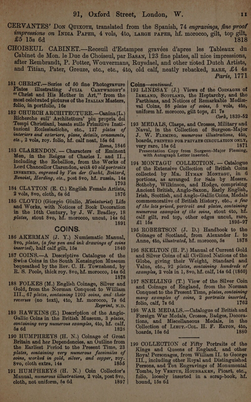 PIA RLU Ce ye OR ER her uh ‘ 91, Oxford Street, London, W. CERVAN TES’ Don Qutxors, translated from the Spanish, 74 engravings, fine proof — tmpressions on InpIa Papsr, 4 vols, 4to, LARGE PAPER, hf. morocco, gilt, top gilt, (£5 15s 6d 1818 CHOISEUL CABINET.—Receuil d’Estampes gravées d’apres les Tableaux du Cabinet de Mon. le Duc de Choiseul, par Basan, 123 fine plates, all nice impressions, after Rembrandt, P. Potter, Wouvermans, Ruysdael, and other noted Dutch Artists, ‘EERa Plates illustrating Jui ‘* Christ and His Mother in Art,’’ from the most celebrated pictures of the IraLran Masters, _ folio, in portfolio, 16s 182 CHUROH ARCHITEOTURE.—Oanina (L.) _ Richerche sull’ Architettura’ piu propria dei ‘Tempi Obristiani, basate sulle Primitive Insti- tuzioni Kcclesiastiche, etc., 127 plates of interiors and exteriors, plans, details, ornaments, ete., 2 vols, roy. folio, hf. calf neat, 158 6d Roma, 1846 183 CLARENDON. — Characters of Eminent Men, in the Reigns of Charles I. and II., including the Rebellion, from the Works of Lord Chancellor Clarendon, with 40 old portraits INSERTED, engraved by Van der Gucht, Boitard, Benoist, Harding, etc., post 8vo, hf. russia, 148 1793 184 CLAYTON (E. 0.) English Female Artists, 2 vols, 8vo, cloth, 6s 6d 1876 185 CLOVIO (Giorgio Giulio, Miniaturist) Life and Works, with Notices of Book Decoration in the 16th Century, by J. W. Bradley, 18 plates, stout 8vo, hf. morocco, uncut, 14s 6d 1891 he _COINS. 186 AKERMAN (J. Y.) Numismatic Manual, 8vo, plates, (a few pen and ink drawings of coins inserted), half calf gilt, 15s 1840 187 COINS.—A Descriptive Catalogue of the Swiss Coins in the South Kensington Museum bequeathed by the Rev. CO. H. Townshend, by R. 8. Poole, thick roy. 8vo, hf. morocco, 14s 6d 1878 188 FOLKES (M.) English Coinage, Silver and Gold, from the Norman Conquest to William III., 67 plates, containing 1203 coins, and their reverses (no text), 4to, hf. morocco, 7s 6d Reprint, N.v. 189 HAWKINS (E.) Description of the Anglo- Gallic Coins in the British Museum, 3 plates, containing very numerous examples, 4to, hf. calf, 5s 6d 1826 190 HUMPHREYS (H. N.) Coinage of Great Britain and her Dependencies, an Outline from the Earliest Period to the Present Time, 23 plates, containing very numerous facsimiles of coins, worked in gold, silver, and copper, roy. 8vo, cloth extra, 14s 1855 191 HUMPHREYS (H. N.) Ooin Oollector’s Manual, numerous illustrations, 2. vols, post 8vo, cloth, not uniform, 5s 6d 1897 Paris, 1771 IrngLanp, Scortanp, the Heptarchy, and the Parthians, and Notices of Remarkable Mediz- val Coins, 58 plates of coins, 5 vols, 4to, uniform hf. morocco, gilt tops, £1 7s ; Cork, 1839-52 198 MEDALS, Clasps, and Orosses, Military and Naval, in the Collection of Surgeon-Major J. W. Femina, numerous illustrations, 4to, boards, PRINTED FOR PRIVATE CIRCULATION ONLY, — very rare, 15s 6d Presentation Copy from Surgeon-Major Fleming, with Autograph Letter inserted. 194 MONTAGU COLLECTION. — Catalogue of the Extensive Collection of British Coins collected by Mr. Hyman Montaacu, in 64 portions, as arranged for Sale by Messrs.) Sotheby, Wilkinson, and Hodge, comprising Ancient British, Anglo-Saxon, Karly English, Irish, Scottish, and Anglo-Gallic Coins, Medals — commemorative of British History, etc., a few of the lots priced, portrait and plates, containing numerous examples of the coins, stout 4to, hf. calf gilt, red top, other edges uncut, rare, £1 15s 1895-97 195 ROBERTSON (J. D.) Handbook to the © Ooinage of Scotland, from Alexander I. to Anne, 4to, illustrated, hf. morocco, 58 1878 196 SKELTON (H. P.) Manual of Current Gold and Silver Coins of all Civilized Nations of the Globe, giving their Weight, Standard and Value, etc., 92 plates, containing hundreds of examples, 2 vols in 1, 8vo, hf. calf, 148 6d (1860) 197 SNELLING (T.) View of the Silver Coin and Ooinage of England, from the Norman Conquest to the Present Time, plates, containing many examples of coins, 2 portraits inserted, folio, calf, 7s 6d 1762 198 WAR MEDALS.—Catalogue of British and Foreign War Medals, Crosses, Badges, Decora- tions, and Miscellaneous Medals, in the Collection of Lrrvut.-Cox. H. F. Earon, 4to, — boards, lis 6d 1880 199 COLLEOTION of Fifty Portraits of the Kings and Queens of England, and other Roya! Personages, from William II. to George III., including other Royal and Distinguished Persons, and Ten Engravings of Monumental Tombs, by Vertur, Hovpraken, Picart, etc., folio, loosely inserted in a scrap-book, hf. bound, 15s 6d