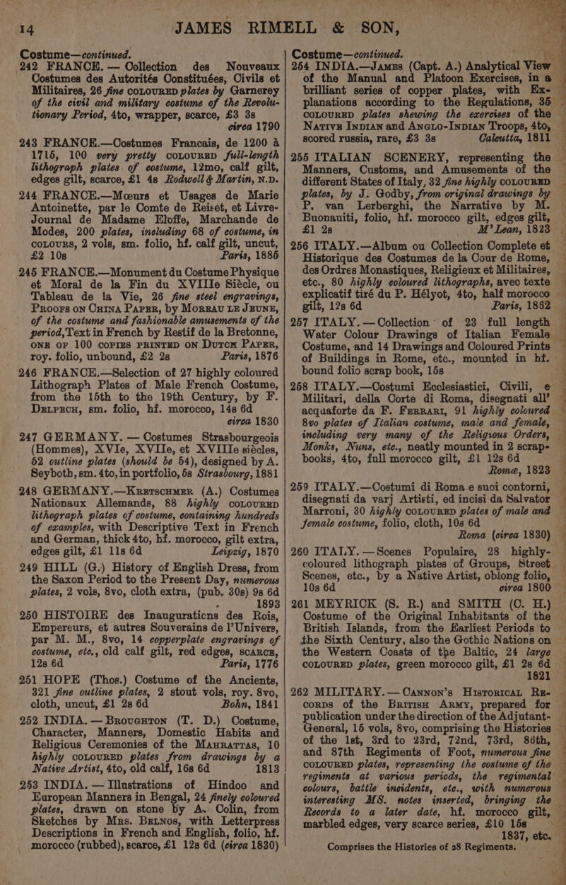 Costume— continued. 242 FRANCE. — Oollection des Nouveaux Costumes des Autorités Constituées, Civils et Militaires, 26 fine coLOURED plates by Garnerey of the civil and military costume of the Revolu- tionary Period, 4to, wrapper, scarce, £3 38 cirea 1790 243 FRANCE.—Costumes Francais, de 1200 4 1715, 100 wery pretty coLtouRRED full-length lithograph plates of costume, 12mo, calf gilt, edges gilt, scarce, £1 4s Rodwell § Martin, n.v. 244 FRANCE.—Moeurs et Usages de Marie Antoinette, par le Comte de Reiset, et Livre- Modes, 200 plates, including 68 of costume, in coLouRs, 2 vols, sm. folio, hf. calf gilt, uncut, £2 10s Paris, 1885 245 FRANCE.—Monument du Costume Physique et Moral de la Fin du XVIIIe Siécle, ou Tableau de la Vie, 26 jine steel engravings, Proors on Cu1na Papsr, by Morzav LE JEUNE, of the costume and fashionable amusements of the period, Text in French by Restif de la Bretonne, ONE OF 100 COPIES PRINTED ON Dutcn Paper, roy. folio, unbound, £2 2s Paris, 1876 246 FRANCE.—Selection of 27 highly coloured Lithograph Plates of Male French Costume, from the 15th to the 19th Century, by F. Detrrcu, sm. folio, hf. morocco, 14s 6d circa 1830 247 GERMANY. — Costumes Strasbourgeois (Hommes), XVIe, XVIIe, et XVIIIe siécles, 52 outline plates (should be 54), designed by A. Seyboth, sm. 4to, in portfolio, 5s Strasbourg, 1881 248 GERMANY.—Krerscumer (A.) Costumes Nationaux Allemands, 88 highly coLouRED lithograph pilates of costume, containing hundreds of examples, with Descriptive Text in French and German, thick 4to, hf. morocco, gilt extra, edges gilt, £1 11s 6d Leipzig, 1870 249 HILL (G.) History of English Dress, from the Saxon Period to the Present Day, numerous plates, 2 vols, 8vo, cloth extra, (pub. 30s) 9s 6d 1893 250 HISTOIRE des Inaugurations des Rois, Empereurs, et autres Souverains de |’ Univers, par M. M., 8vo, 14 copperplate engravings of costume, ete., old calf gilt, red edges, scARcE, 12s 6d Paris, 1776 251 HOPE (Thos.) Costume of the Ancients, 321 sine outline plates, 2 stout vols, roy. 8vo, cloth, uncut, $1 2s 6d Bohn, 1841 252 INDIA. — Broveuton (T. D.) Costume, Character, Manners, Domestic Habits and Religious Ceremonies of the Maurarras, 10 highiy coLOURED plates from drawings by a Native Artist, 4to, old calf, 16s 6d 1813 253 INDIA. — Illustrations of Hindoo and European Manners in Bengal, 24 finely coloured plates, drawn on stone by A. Oolin, from Sketches by Mrs. BEtNos, with Letterpress Descriptions in French and English, folio, hf. morocco (rubbed), scarce, £1 128 6d (circa 1830) Costume—continued. - ) bie 254 INDIA.—Jamzs (Capt. A.) Analytical Vi € 4 brilliant series of copper plates, with Ex- Nartivg Inpran and Aneto-Inp1an Troops, 4to, scored russia, rare, £3 3s Manners, Customs, and Amusements of the different States of Italy, 32 sine highly coLouRED plates, by J. Godby, from original drawings by P, van Lerberghi, Ape folio, hf. morocco gilt, edges gilt, 1 28 256 ITALY.—Album ou Collection Complete et des Ordres Monastiques, Religieux et Militaires, etc., 80 highly coloured lithographs, avec texte explicatif tiré du P. Hélyot, 4to, half morocco gilt, 12s 6d Paris, 1862 257 ITALY. —Oollection’ of 23 full length Costume, and 14 Drawings and Ooloured Prints of Buildings in Rome, etc., mounted in hf. bound folio scrap book, 15s . 258 ITALY.—Costumi KEcclesiastici, Civili, Militari, della Corte di Roma, disegnati all’ 8v0 plates of Italian costume, male and female, Monks, Nuns, ete., neatly mounted in 2 scrap- books, 4to, full morocco gilt, £1 12s 6d Rome, 1828 259 ITALY.—Oostumi di Roma e suoi contorni, disegnati da varj Artisti, ed incisi da Salvator Marroni, 30 highly coLouRED plates of male and Jemale costume, folio, cloth, 103 6d Roma (cirea 1830) 260 ITALY. — Scenes Scenes, etc., by a Native Artist, oblong folio, 10s 6d ~ Costume of the Original Inhabitants of the British Islands, from the Earliest Periods to the Western Coasts of the Baltic, 24 large COLOURED pilates, green morocco gilt, £1 2s 6d 1621 corps of the British Army, prepared for of the Ist, 3rd to 23rd, 72nd, 73rd, 86th, and 87th Regiments of Foot, numerous sine COLOURED plates, representing the costume of the colours, battle incidents, etc., with numerous marbled edges, very scarce series, £10 158 Comprises the Histories of 28 Regiments. TE Pepe Wa