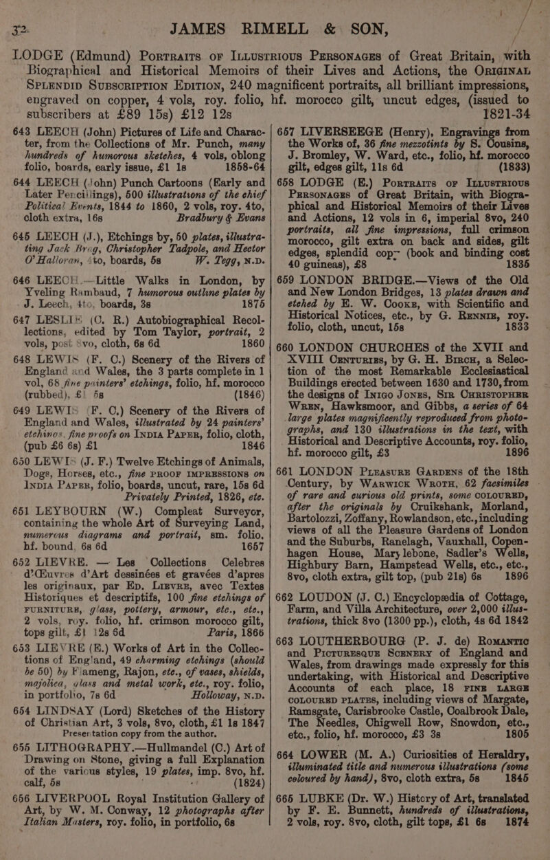 / / subscribers at £89 15s) £12 12s 643 LEECH (John) Pictures of Life and Charac- ter, from the Collections of Mr. Punch, many hundreds of humorous sketches, 4 vols, oblong folio, boards, early issue, £1 18 1858-64 644 LEECH (./ohn) Punch Cartoons (Early and Later Perciilings), 500 illustrations of the chief Political Events, 1844 to 1860, 2 vols, roy. 4to, cloth extra, 16s Bradbury § Evans 645 LEECH (J.), Etchings by, 50 plates, iliustra- ting Jack Brag, Christopher Tadpole, and Hector O’ Halloran, 4to, boards, 58 W. Tegg, N.D. 646 LEECH.—Little Walks in London, by Yveling Rambaud, 7 humorous outline plates by J. Leech, 4to, boards, 38 1875 647 LESLI* (C. R.) Autobiographical Recol- lections, edited by Tom Taylor, portrait, 2 vols, posi ‘vo, cloth, 6s 6d 1860 648 LEWIS (F. C.) Scenery of the Rivers of England and Wales, the 3 parts complete in 1 vol, 68 fine painters’ etchings, folio, hf. morocco (rubbed), £1 58 (1846) 649 LEWI» (F. C.) Scenery of the Rivers of England and Wales, illustrated by 24 painters’ etchinas. fine proofs on INDIA PaPER, folio, cloth, (pub £6 6s) £1 1846 650 LEWIs (J. F.) Twelve Etchings of Animals, Dogs, Horses, etc., fime PROOF IMPRESSIONS on Inpr4 Parks, folio, boards, uncut, rare, 15s 6d Privately Printed, 1826, ete. 651 LEYBOURN (W.) Compleat Surveyor, containing the whole Art of Surveying Land, numerous diagrams and portrait, sm. folio, hf. bound, 6s 6d 1657 652 LIEVRE. — Les Oollections Oelebres d’Ckuvres d’Art dessinées et gravées d’apres les originaux, par Ep. Lizvre, avec Textes Historiques et descriptifs, 100 jine etchings of FURNITURE,. g/ass, pottery, armour, ¢étc., ete., 2 vols, roy. folio, hf. crimson morocco gilt, tops gilt, £1 12s 6d Paris, 1866 653 LIEVRE (E.) Works of Art in the Oollec- tions of Eng'and, 49 charming etchings (should be 50) by Fiameng, Rajon, ete., of vases, shields, majolica, vlass and metal work, ete., roy. folio, in portfolio, 7s 6d Holloway, N.D. 654 LINDSAY (Lord) Sketches of the History of Christian Art, 3 vols, 8vo, cloth, £1 1s 1847 Presentation copy from the author. 655 LITHOGRAPHY.—Hullmandel (C.) Art of Drawing on Stone, giving a full Explanation of the various styles, 19 plates, imp. 8vo, hf. calf, 58 . (1824) 666 LIVERPOOL Royal Institution Gallery of Art, by W. M. Conway, 12 photographs after Italian Masters, roy. folio, in portfolio, 6s 1821-34 657 LIVERSEEGE (Henry), Engravings from the Works of, 36 fine mezzotints by S. Cousins, J. Bromley, W. Ward, etc., folio, hf. morocco gilt, edges gilt, lls 6d (1833) 658 LODGE (E.) Porrrarrs or IttustRiovs Prrsonaaes of Great Britain, with Biogra- phical and Historical Memoirs of their Lives and Actions, 12 vols in 6, imperial 8vo, 240 portraits, all fine impressions, full crimson morocco, gilt extra on back and sides, gilt edges, splendid cop- (book and binding cost 40 guineas), £8 1835 659 LONDON BRIDGE.—Views of the Old and New London Bridges, 13 plates drawn and etched by E. W. Cooxsr, with Scientific and Historical Notices, etc., by G. RENNIE, roy. folio, cloth, uncut, 15s 1833 660 LONDON CHUROHES of the XVII and XVIII Oxzntvrizs, by G. H. Bron, a Selec- tion of the most Remarkable Ecclesiastical Buildings erected between 1630 and 1730, from the designs of In1co Jonzs, Sir OnRISTOPHER Wren, Hawksmoor, and Gibbs, a series of 64 large plates magnificently reproduced from photo- graphs, and 130 illustrations in the text, with Historical and Descriptive Accounts, roy. folio, hf. morocco gilt, £3 1896 661 LONDON Pueasure Garpens of the 18th Century, by Warwick Wroru, 62 facsimiles - of rare and curious old prints, some COLOURED, after the originals by Oruikshank, Morland, Bartolozzi, Zoffany, Rowlandson, etc., including views of all the Pleasure Gardens of London and the Suburbs, Ranelagh, Vauxhall, Copen- hagen House, Marylebone, Sadler’s Wells, Highbury Barn, Hampstead Wells, etc., etc., 8vo, cloth extra, gilt top, (pub 21s) 6s 1896 662 LOUDON (J. OC.) Encyclopaedia of Cottage, Farm, and Villa Architecture, over 2,000 tlZus- trations, thick 8vo (1300 pp.), cloth, 4s 6d 1842 663 LOUTHERBOURG (P. J. de) Romantic and PicrurEsquz Scenery of England and Wales, from drawings made expressly for this undertaking, with Historical and Descriptive - Accounts of each place, 18 FINE LARGE COLOURED PLATES, including views of Margate, Ramsgate, Carisbrooke Castle, Ooalbrook Dale, The Needles, Chigwell Row, Snowdon, etc., etc., folio, hf. morocco, £3 3s 1805 664 LOWER (M. A.) Curiosities of Heraldry, illuminated title and numerous illustrations (some coloured by hand), 8vo, cloth extra, 5s 1845 665 LUBKE (Dr. W.) History of Art, translated by F. E. Bunnett, hundreds of illustrations, 2 vols, roy. 8vo, cloth, gilt tops, $1 68 1874