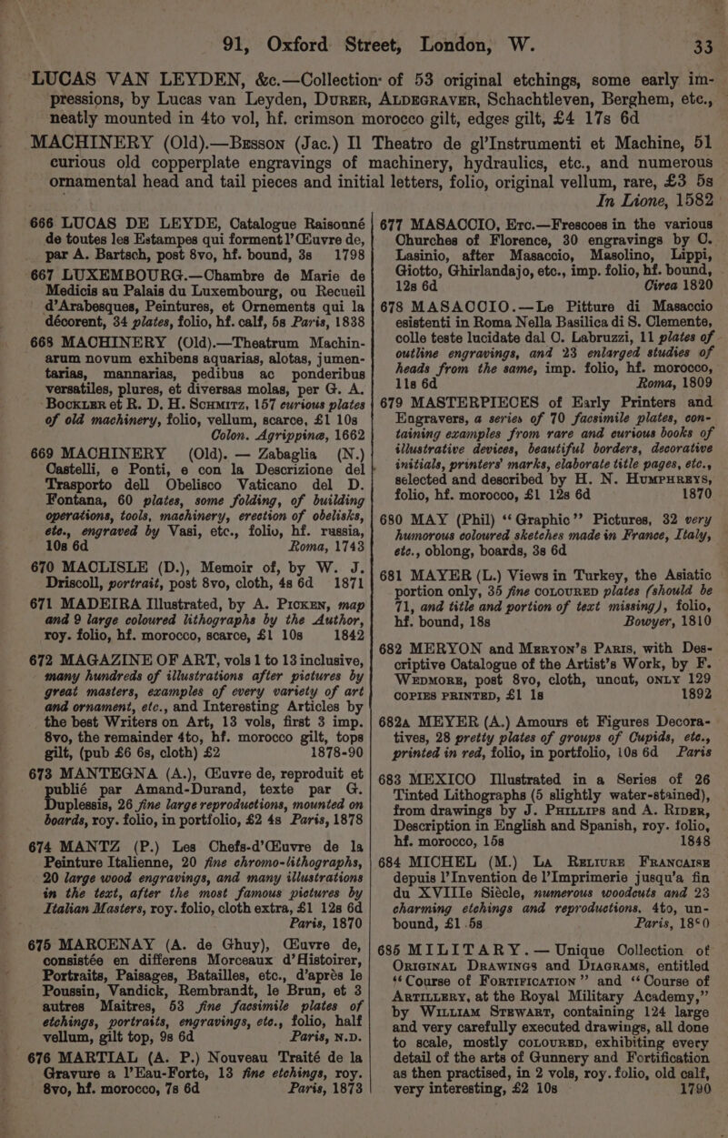 In Lione, 1582 de toutes les Estampes qui forment1’Cuvre de, par A. Bartsch, post 8vo, hf. bound, 3s 1798 667 LUXEMBOURG.—Chambre de Marie de Medicis au Palais du Luxembourg, ou Recueil d’Arabesques, Peintures, et Ornements qui la décorent, 34 plates, folio, hf. calf, 5s Paris, 1838 668 MACHINERY (Old).—Theatrum Machin- arum novum exhibens aquarias, alotas, jumen- tarias, mannarias, pedibus ac ponderibus versatiles, plures, et diversas molas, per G. A. ~Bockusr et R. D. H. Scumitz, 157 curious plates of old machinery, folio, vellum, scarce, £1 10s Colon. Agrippina, 1662 669 MACHINERY (Old). — Zabaglia (N.) Trasporto dell Obelisco Vaticano del D. Fontana, 60 plates, some folding, of building operations, tools, machinery, erection of obelisks, ete., engraved by Vasi, etc., foliv, hf. russia, 10s 6d Roma, 17438 670 MACLISLE (D.), Memoir of, by W. J. Driscoll, portrait, post 8vo, cloth, 4s 6d 1871 671 MADEIRA Illustrated, by A. PickEn, map and 9 large coloured lithographs by the Author, roy. folio, hf. morocco, scarce, £1 10s 1842 672 MAGAZINE OF ART, vols 1 to 13 inclusive, many hundreds of illustrations after pictures by great masters, examples of every variety of art and ornament, etc., and Interesting Articles by the best Writers on Art, 13 vols, first 3 imp. 8vo, the remainder 4to, hf. morocco gilt, tops gilt, (pub £6 6s, cloth) £2 1878-90 673 MANTEGNA (A.), Ciuvre de, reproduit et publié par Amand-Durand, texte par G. Duplessis, 26 jine large reproductions, mounted on boards, roy. folio, in portfolio, £2 48 Paris, 1878 674 MANTZ (P.) Les Chefs-d’(iuvre de la Peinture Italienne, 20 jfine chromo-lithographs, 20 large wood engravings, and many illustrations in the text, after the most famous pictures by Italian Masters, roy. folio, cloth extra, £1 12s 6d Paris, 1870 675 MAROCENAY (A. de Ghuy), C£uvre de, consistée en differens Morceaux d’Aistoirer, Portraits, Paisages, Batailles, etc., d’aprés le Poussin, Vandick, Rembrandt, le Brun, et 3 autres Maitres, 53 jine facsimile plates of etchings, portraits, engravings, ete., folio, half vellum, gilt top, 98 6d Paris, N.D. 676 MARTIAL (A. P.) Nouveau Traité de la Gravure a |’Hau-Forte, 13 fine etchings, roy. 8vo, hf. morocco, 7s 6d Paris, 1878 Churches of Florence, 30 engravings by O. Lasinio, after Masaccio, Masolino, Lippi, Giotto, Ghirlandajo, etc., imp. folio, hf. bound, 12s 6d Cirea 1820 678 MASACOIO.—Le Pitture di Masaccio esistenti in Roma Nella Basilica di S. Clemente, colle teste lucidate dal O. Labruzzi, 11 plates of outline engravings, and 23 enlarged studies of heads from the same, imp. folio, hf. morocco, 11s 6d Roma, 1809 679 MASTERPIECES of Early Printers and Engravers, a series of 70 facsimile plates, con- taining examples from rare and curious books of illustrative devices, beautiful borders, decorative initials, printers’ marks, elaborate title pages, etc., selected and described by H. N. Humpureys, folio, hf. morocco, £1 12s 6d 1870 680 MAY (Phil) ‘‘Graphic”’ Pictures, 32 very humorous coloured sketches made in France, Italy, ete., oblong, boards, 3s 6d 681 MAYER (L.) Views in Turkey, the Asiatic portion only, 35 fine coLouRED plates (should be 71, and title and portion of text missing), folio, hf. bound, 18s Bowyer, 1810 682 MERYON and Meryon’s Parts, with Des- criptive Catalogue of the Artist’s Work, by F.— Wepmorg, post 8vo, cloth, uncut, onLty 129 COPIES PRINTED, £1 1s 1892 6824 MEYER (A.) Amours et Figures Decora- tives, 28 pretty plates of groups of Cupids, ete., printed in red, folio, in portfolio, 10s 6d Paris 683 MEXICO Illustrated in a Series of 26 Tinted Lithographs (5 slightly water-stained), from drawings by J. Puiuures and A. Riper, Description in English and Spanish, roy. folio, hf. morocco, 15s 1848 684 MICHEL (M.) La Retrvre FRancaisE depuis 1’ Invention de l’ Imprimerie jusqu’a fin du XVIIIe Siécle, numerous woodcuts and 23 charming etchings and reproductions, 4to, un- bound, £1 .5s Paris, 18°0 686 MILITARY.— Unique Oollection of OrIGINAL Drawines and Diagrams, entitled $*Course of FortiricaTion ”’? and ‘‘ Course of ARTILLERY, at the Royal Military Academy,” by Wit11am Stewart, containing 124 large and very carefully executed drawings, all done to scale, mostly coLourEp, exhibiting every detail of the arts of Gunnery and Fortification as then practised, in 2 vols, roy. folio, old calf, very interesting, £2 10s — 1790