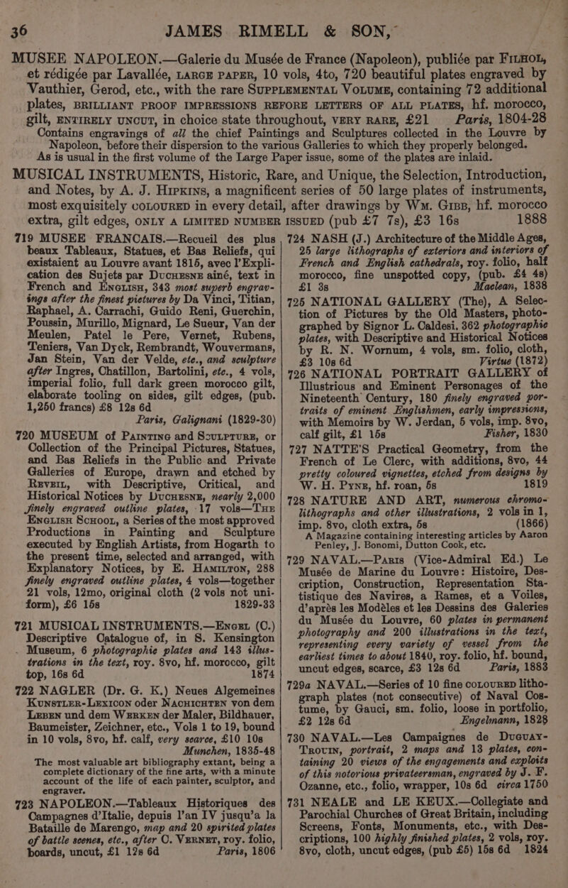 Paris, 1804-28 719 MUSEE FRANCAIS.—Recueil des plus beaux Tableaux, Statues, et Bas Reliefs, qui existaient au Louvre avant 1815, avec l’Expli- cation des Sujets par Ducuxsne ainé, text in French and Eneuisu, 343 most superb engrav- ings after the finest pictures by Da Vinci, Titian, Raphael, A. Carrachi, Guido Reni, Guerchin, Poussin, Murillo, Mignard, Le Sueur, Van der Meulen, Patel le Pere, Vernet, Rubens, Teniers, Van Dyck, Rembrandt, Wouvermans, Jan Stein, Van der Velde, ete., and sculpture after Ingres, Chatillon, Bartolini, efe., 4 vols, ss telagy folio, full dark green morocco gilt, elaborate tooling on sides, gilt edges, (pub. 1,250 francs) £8 12s 6d Paris, Galignani (1829-30) 720 MUSEUM of Parntine and Ssutprurg, or Collection of the Principal Pictures, Statues, and Bas Reliefs in the Public and Private Galleries of Europe, drawn and etched by Revert, with Descriptive, Critical, and Historical Notices by Ducuxsnz, nearly 2,000 Jinely engraved outline plates, 17 vols—TuE Eneuisx Scuoot, a Series of the most approved Productions in Painting and Sculpture executed by English Artists, from Hogarth to the present time, selected and arranged, with Explanatory Notices, by E. Hamitton, 288 Finely engraved outline plates, 4 volsa—together 21 vols, 12mo, original cloth (2 vols not uni- form), £6 15s 1829-33 721 MUSICAL INSTRUMENTS.—Eneezt (C.) Descriptive Oatalogue of, in S. Kensington . Museum, 6 photographie plates and 143 illus- trations in the text, roy. 8vo, hf. morocco, gilt top, 16s 6d 1874 722 NAGLER (Dr. G. K.) Neues Algemeines Kunst.Ler- Lexicon oder NacHICHTEN von dem LEBEN und dem WEREKEN der Maler, Bildhauer, Baumeister, Zeichner, etc., Vols 1 to 19, bound in 10 vols, 8vo, hf. calf, very scarce, £10 108 Munchen, 1835-48 The most valuable art bibliography extant, being a complete dictionary of the fine arts, with a minute account of the life of each painter, sculptor, and engraver. 723 NAPOLEON.—Tableaux Historiques des Campagnes d’Italie, depuis l’an IV jusqu’a la Bataille de Marengo, map and 20 spirited plates of battle scenes, etc., after O. VERNET, roy. folio, boards, uncut, £1 12s 6d Paris, 1806 1888 724 NASH (J.) Architecture of the Middle Ages, 25 large lithographs of exteriors and interiors of French and English cathedrals, roy. folio, half morocco, fine unspotted copy, (pub. £4 48) £1 3s Maclean, 1838 725 NATIONAL GALLERY (The), A Selec- tion of Pictures by the Old Masters, photo- graphed by Signor L. Caldesi, 362 photographic plates, with Descriptive and Historical Notices by R. N. Wornum, 4 vols, sm. folio, cloth, £3 10s 6d Virtue (1872) 726 NATIONAL PORTRAIT GALLERY of Tllustrious and Eminent Personages of the Nineteenth Century, 180 finely engraved por- traits of eminent. Englishmen, early impressions, with Memoirs by W. Jerdan, 5 vols, imp. 8vo, calf gilt, £1 15s Fisher, 1830 727 NATTE'S Practical Geometry, from the French of Le Clerc, with additions, 8vo, 44 pretty coloured vignettes, etched from designs by W. H. Pynzg, hf. roan, 5s 1819 728 NATURE AND ART, numerous chromo- lithographs and other illustrations, 2 vols in 1, imp. 8vo, cloth extra, 5s (1866) A Magazine containing interesting articles by Aaron Penley, J. Bonomi, Dutton Cook, etc. 729 NAVAL.—Paris (Vice-Admiral Ed.) Le Musée de Marine du Louvre: Histoire, Des- cription, Construction, Representation Sta- tistique des Navires, a Rames, et a Voiles, d’aprés les Modéles et les Dessins des Galeries du Musée du Louvre, 60 plates in permanent photography and 200 illustrations in the text, representing every variety of vessel from the earliest times to about 1840, roy. folio, hf. bound, uncut edges, scarce, £3 12s 6d Paris, 1883 729a NAVAL.—Series of 10 fine coLourEp litho- graph plates (not consecutive) of Naval Cos- tume, by Gauci, sm. folio, loose in portfolio, £2 128 6d Engelnann, 1828 730 NAVAL.—Les Oampaignes de Dvucuay- TROUIN, portrait, 2 maps and 13 plates, con- taining 20 views of the engagements and exploits of this notorious privateersman, engraved by J. F. Ozanne, etc., folio, wrapper, 10s 6d circa 1750 731 NEALE and LE KEUX.—Oollegiate and Parochial Churches of Great Britain, including Screens, Fonts, Monuments, etc., with Des- criptions, 100 highly finished plates, 2 vols, roy. 8vo, cloth, uncut edges, (pub £5) 15s 6d 1824