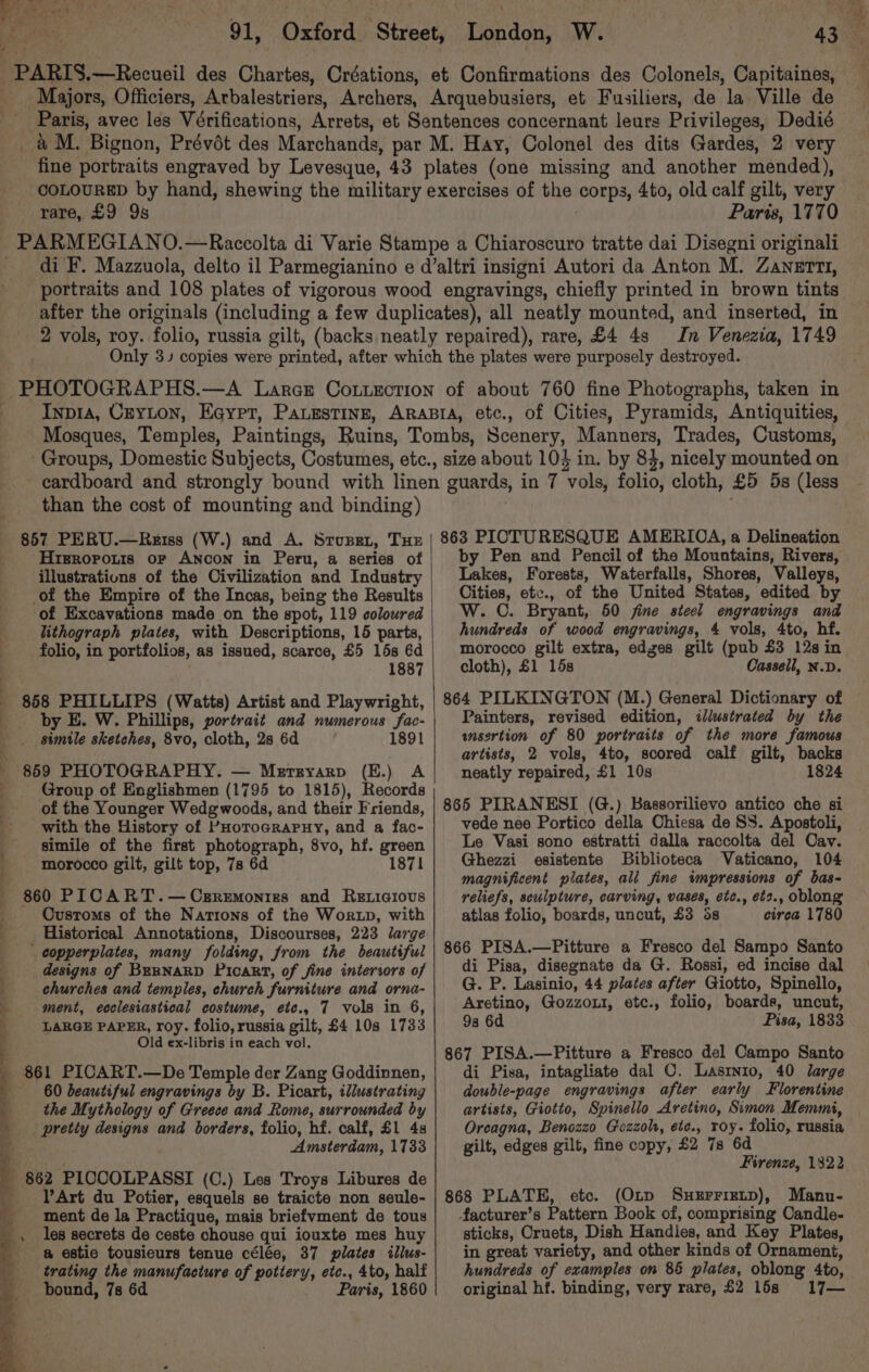In Venezia, 1749 of Cities, Pyramids, Antiquities, than the cost of mounting and binding) 857 PERU.—Reiss (W.) and A. Srupet, THE Hrgroponis or Ancon in Peru, a series of illustrations of the Civilization and Industry of the Empire of the Incas, being the Results of Excavations made on the spot, 119 coloured lithograph pilates, with Descriptions, 15 parts, folio, in portfolios, as issued, scarce, £5 15s 6d 1887 by E. W. Phillips, portrait and numerous fac- simile sketches, 8vo, cloth, 2s 6d 1891 859 PHOTOGRAPHY. — Merrryarp (E.) A Group of Englishmen (1795 to 1815), Records of the Younger Wedg woods, and their Friends, with the History of PHorocraPuy, and a fac- simile of the first photograph, 8vo, hf. green morocco gilt, gilt top, 73 6d 1871 860 PICART.— Cegremonres and Reticious Customs of the Nations of the Wortp, with _ copperplates, many folding, from the beautiful designs of BERNARD Picart, of fine intertors of churches and temples, church furniture and orna- LARGE PAPER, roy. folio, russia gilt, £4 108 1733 Old ex-libris in each vol. 60 beautiful engravings by B. Picart, illustrating the Mythology of Greece and Rome, surrounded by pretty designs and borders, folio, hf. calf, £1 4s Amsterdam, 1733 862 PICCOLPASSI (C.) Les Troys Libures de Art du Potier, esquels se traicte non seule- ment de la Practique, mais briefvment de tous les secrets de ceste chouse qui iouxte mes huy a estie tousieurs tenue célée, 37 plates ilius- trating the manufacture of pottery, etc., 4to, half bound, 7s 6d Paris, 1860 863 PICTURESQUE AMERIOA, a Delineation by Pen and Pencil of the Mountains, Rivers, Lakes, Forests, Waterfalls, Shores, Valleys, Cities, etc., of the United States, edited by W. ©. Bryant, 50 fine steel engravings and hundreds of wood engravings, 4 vols, 4to, hf. morocco gilt extra, edges gilt (pub £3 128 in cloth), £1 15s Cassell, N.D. 864 PILKINGTON (M.) General Dictionary of Painters, revised edition, iliwstrated by the ansertion of 80 portraits of the more famous artists, 2 vols, 4to, scored calf gilt, backs neatly repaired, £1 10s 1824 865 PIRANESI (G.) Bassorilievo antico che si vede nee Portico della Chiesa de SS. Apostoli, Le Vasi sono estratti dalla raccolta del Cav. Ghezzi esistente Biblioteca Vaticano, 104 magnificent plates, all fine impressions of bas- reliefs, sculpture, carving, vases, etc., ets., oblong atlas folio, boards, uncut, £3 6s circa 1780 866 PISA.—Pitture a Fresco del Sampo Santo di Pisa, disegnate da G. Rossi, ed incise dal G. P. Lasinio, 44 plates after Giotto, Spinello, Aretino, Gozzout, etc., folio, boards, uncut, 9s 6d Pisa, 1833 867 PISA.—Pitture a Fresco del Campo Santo di Pisa, intagliate dal ©. Lasrnio, 40 large double-page engravings after early Florentine artists, Giotto, Spinello Aretino, Simon Memmi, Oreagna, Benozzo Gezzoh, ete., roy. folio, russia gilt, edges gilt, fine copy, £2 7s 6d Firenze, 1322 868 PLATE, etc. (Otp Suerrizup), Manu- facturer’s Pattern Book of, comprising Candle- sticks, Cruets, Dish Handles, and Key Plates, in great variety, and other kinds of Ornament, hundreds of examples on 86 plates, oblong Ato, original hf. binding, very rare, £2 16s 17— eae