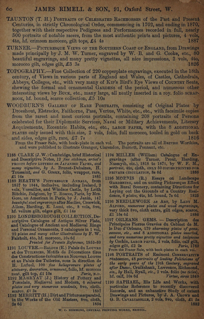 morocco gilt, edges gilt, £3 3s and sides, edges gilt, rare, £7. 7s -.1188 CLARK (J. W.) Cambridge, brief Historical “ and Descriptive Notes, 12 jine etchings, artist’s » - proors before LETTERS on JAPANESE PapER, and # many vignettes, by A. Brunet-Debaines, H. Toussaint, and G. Greux, folio, wrapper, rare, avo 461 F68. 1881 _ 1189 HEATH’S PicTuRESQUE ANNats, from 1837 to 1844, inclusive, including Ireland, a -.. vols, Versailles, and Windsor Castle, by Leith Ritchie, Belgium, by T. Roscoe, Paris, by Mrs. -.. Gore, an American in Paris, by J. Janin, 147 ss beautiful steel engravings after Maclise, Creswick, q Allom, Harding, E.- Lami, etc., hf. vellum gilt, edges gilt, £1 14s K 1190 LONDESBOROUGH COLLECTION, De- . scriptive Catalogue of Antique Silver Plate, and Catalogue of Ancient and Medieval Rings and Personal Ornaments, 2 catalogues in 1 vol, peeichols, 4to, hf. morocco, 103 6d ~ Bu ‘191 LOU VRE.—Batopvs (E.) Palais du Louvre et des Tumeries, Motifs de Décorations tires des Constructions éxécutées au Nouveau Louvre ’ et au Palais des Tuileries, sous la direction de _ . H. Lufuel, 100 fine heliogravure plates of statuary, decoration, ornament, folio, hf. morocco ~ neat, gilt top, £1 10s Paris, N.D. 1192 MAKRYAT (J.) History of Pottery and Porcelain, Medisval and Modern, 6 coloured scarce, £1 3s ‘in the Works ee the ee eet iciantes 8yo, cloth, if K é \y saat f The portraits are all of Barmsi He 1194 MILLER (William) gravings (after. Turner, Prout, — ' Nasmyth, etc.), 1818 to 1871, by We a portrait, 4to, cloth, onty 50 COPIES PRIN’ BL - PRIVATE CIRCULATION, 8s 6d : (R.) Essays ie) GarDENING, and on uniting Picturesque Efe with. Rural Scenery, containing Directions Laying out the Grounds of a Coun dence, 6 plates, 4to, hf. bound, Is 6d 1196 NEEDLEWORK as Art, by. Lavy : ALFORD, numerous plates and wood engra: vi very thick 8vo, cloth extra, gilt edge $1 15s 6d. 1197 ORLEANS GEMS. — Descrip ion Principales Pierres Gravées du Oabinet le Duc d’ Orleans, 179 charming plates of ge cameos, etc., and 8 ADDITIONAL plates and very numerous pretty vignettes an by Cochin, LARGE PAPER, 2 vols, folic edges gilt, £2 28 From the Fraser Sale, with book- -plates i in 1198 PORTRAITS of Eminent. Con: _ Statesmen, 48 portraits of leading Po the early years of the 19th Centur ir after Dame, Cruikshank, Lawrence, Richm ete., by Hall, Ryall, ete, 2 vols, folio (no ¢ hf. “calf, 10s 6d . Virtue particular Reference to -recen - Records, and an exhaustive phic teat and pclae