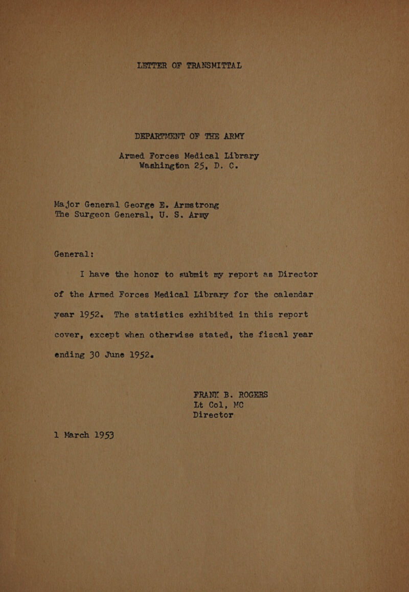 LETTER OF TRANSMITTAL DEPARTMENT OF THE ARMY Armed Forces Medical Library Washington 25, D. C. Major General George E. Armstrong The Surgeon General, U. S. Army General: I have the honor to submit my report as Director of the Armed WoeNee Medical Library for the calendar year 1952. The statistics exhibited in this report cover, except when otherwise stated, the fiscal year ending 30 June 1952. FRANY B. ROGERS Lt Col, MC Director 1 March 1953