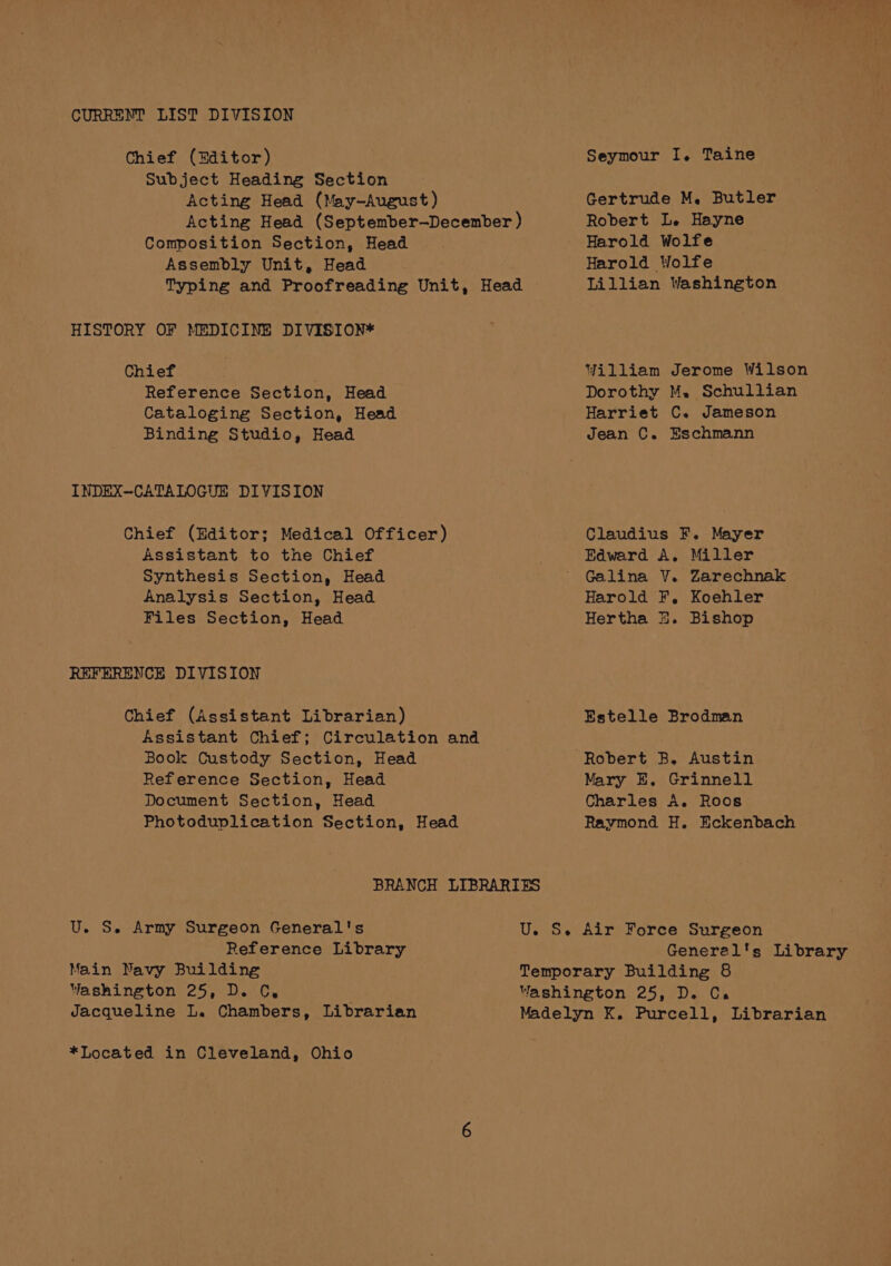 CURRENT LIST DIVISION Chief (Editor) Subject Heading Section Acting Head (May-August) Acting Head (September—December ) Composition Section, Head Assembly Unit, Head Typing and Proofreading Unit, Head HISTORY OF MEDICINE DIVISION* Chief Reference Section, Head Cataloging Section, Head Binding Studio, Head INDEX~CATALOGUE DIVISION Chief (Editor; Medical Officer) Assistant to the Chief Synthesis Section, Head Analysis Section, Head Files Section, Head REFERENCE DIVISION Chief (Assistant Librarian) Assistant Chief; Circulation and Book Custody Section, Head Reference Section, Head Document Section, Head Photoduplication Section, Head Seymour I, Taine Gertrude M. Butler Robert Le Hayne Harold Wolfe Harold Wolfe Lillian Washington Yilliam Jerome Wilson Dorothy M. Schullian Harriet C. Jameson Jean C. Eschmann Claudius F. Mayer Edward A. Miller Galina V. Zarechnak Harold F, Koehler Hertha %. Bishop Estelle Brodman Mary E. Grinnell Charles A. Roos Raymond H. Eckenbach BRANCH LIBRARIES U. S. Army Surgeon General's Reference Library Main Navy Building Washington 25, D. C, Jacqueline L. Chambers, Librarian U. S. Air Force Surgeon General's Library Temporary Building 8 Washington 25, D. Ca Madelyn K. Purcell, Librarian *Located in Cleveland, Ohio