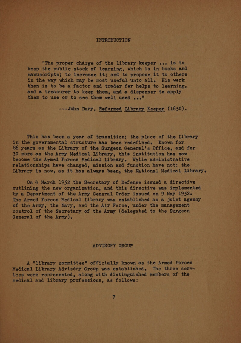 INPRODUCTION The proper charge of the library keeper ... is to keep the public stock of learning, which is in books and manuscripts; to increase it; and to propose it to others in the way which may be most useful unto all, His werk then is to be a factor and trader fer helps to learning, and a treasurer to keep them, and a dispenser te apply them to use or to see them well used 4. --~John Dury, Reformed Library Keeper (1650). This has been a year of transition; the place of the Library in the governmental structure has been redefined. Known for 86 years as the Library of the Surgeon General's Office, and for 30 more as the Army Medical Library, this institution has now become the Armed Forces Medical Library. While administrative relationships have changed, mission and function have not; the Library is now, as it has always been, the National Medical Librarye On 4 March 1952 the Secretary of Defense issued a directive outlining the new organization, and this directive was implemented by a Department of the Army General Order issued on 9 May 1952» The Armed Forces Medical Library was established as a joint agency of the Army, the Navy, and the Air Force, under the management control of the Secretary of the Army (delegated to the Surgeon General of the Army). ADVISORY GROUP A library committee officially kmow as the Armed Forces Medical Library Advisory Group was established. The three serv-— ices were represented, along with distinguished members of the medical and library professions, as follows: