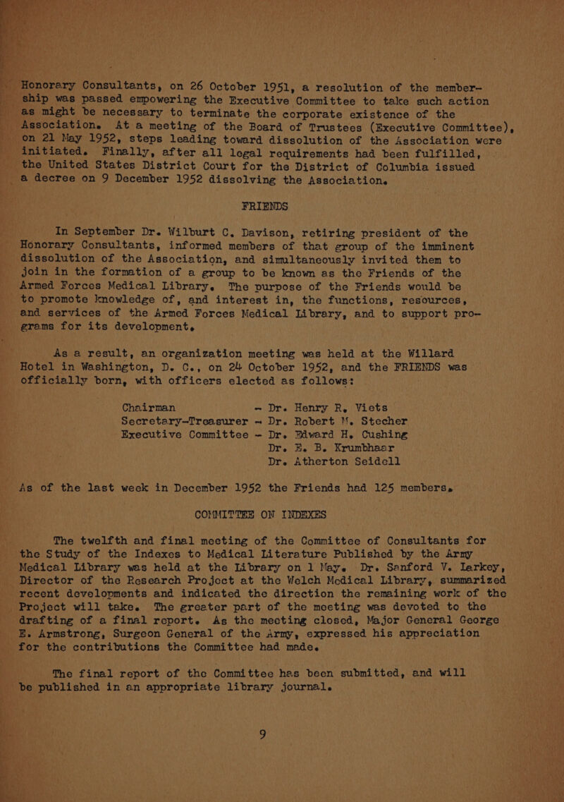 * Honorary Consultants, on 26 October 1951, a resolution of the member-— as might be necessary to terminate the corporate existence of the on 21 May 1952, steps leading toward dissolution of the Association were initiated. Finally, after all legal requirements had been fulfilled, a decree on 9 December 1952 dissolving the Association. FRIENDS In September Dr. Wilburt C. Davison, retiring president of the Honorary Consultants, informed members of that group of the imminent dissolution of the Association, and simultaneously invited them to join in the formation of a group to be known as the Friends of the Armed Forces Medical Library. The purpose of the Friends would be to promote knowledge of, and interest in, the functions, resources, and services of the Armed Forces Medical Library, and to support pro— grams for its development. As a result, an organization meeting was held at the Willard Hotel in Washington, D. C., on 24 October 1952, and the FRIENDS was officially born, with officers elected as follows: Chairman ~ Dr. Henry R, Viets Secretary—Treasurer ~ Dr. Robert M. Stecher Executive Committee - Dr. Edward H, Cushing Dr. HE. B. Krumbhaer Dre Atherton Seidell As of the last week in December 1952 the Friends had 125 members, COMMITTEE ON INDEXES The twelfth and final meeting of the Committee of Consultants for Medical Library wes held at the Library on 1 May. Dr. Sanford V. larkey, recent developments and indicated the direction the remaining work of the Project will take. The greeter part of the meeting was devoted to the drafting of a final report. As the mecting closed, Major General George E. Armstrong, Surgeon General of the Army, expressed his appreciation The final report of the Committee has been submitted, and will be published in an appropriate library journal.