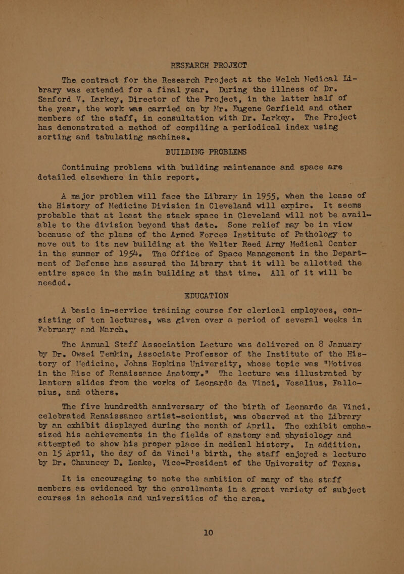 RESEARCH PROJECT The contract for the Research Project at the Welch Medical Li- brary was extended for a final year. During the illness of Dr. Sanford V. Iarkey, Director of the Project, in the latter half of the year, the work was carried on by Mr. Bugene Garfield and other members of the staff, in consultation with Dr. Ierkey. The Project has demonstrated a method of compiling a periodical index using sorting and tabulating machines. BUILDING PROBLEMS Continuing problems with building maintenance and space are detailed elsewhere in this report, A major problem will face the Library in 1955, when the lease of the History of Medicine Division in Cleveland will expire. It seems probable that at least the stack space in Cleveland will not be avail- able to the division beyond that date. Some relief may be in view because of the plans of the Armed Forces Institute of Pathology to move out to its new building at the Walter Reed Army Medical Center in the summer of 1954, The Office of Space Management in the Depart- ment of Defense has assured the Library that it will be allotted the entire space in the main building at that time, All of it will be needed. EDUCATION A besic in-service training course for clerical employees, con- sisting of ten lectures, was given over a period of several weeks in February and March, The Annual Staff Association Lecture was delivered on 8 January by Drs Owsei Temkin, Associate Professor of the Institute of the His- tory of Medicine, Johns Hopkins University, whose topic was Motives in the Pise of Renaissance Anatomye The lecture wes illustrated by lantern slides from the works of Leonardo da Vinci, Vesalius, Fallo- pius, and others, The five hundredth anniversary of the birth of Leonardo da Vinci, celebrated Renaissance artist-scicntist, was observed at the Library by an exhibit displayed during the month of April. The exhibit empha~ sized his achievements in the fields of anatomy end vhysiology and attempted to show his proper place in medical history. In addition, on 15 April, the day of da Vinci's birth, the staff enjoyed a lecture by Dre Chauncey D, Leake, Vice~President of the University of Texas, It is encouraging to note the ambition of many of the stoff members as evidenced by the enrollments in a great variety of subject courses in schools end universities of the area,