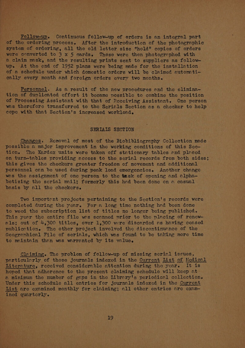 Follow-up. Continuous follow-up of orders is an integral part of the ordering process, After the introduction of the photographic system of ordering, all the old letter size hold copies of orders were converted to 3 x 5 cards. These were then photographed with &amp; claim mask, and the resulting prints sent to suppliers as follow— bah At the end of 1952 plans were being made for the installation a schedule under which domestic orders will be claimed automati- A every month and foreign orders every two months. Personnel. As a result of the new procedures and the elimina-— of Processing Assistant with that of Receiving Assistant. One person was therefore transferred to the Serials Section as a checker to help cope with that Section's increased workload, SERIAIS SECTION Changes. Removal of most of the Biobibliography Collection made possible a major improvement in the working conditions of this Sec- tion. The Kardex units were taken off stationary tables end pleced on turn-tables providing access to the scrial records from both sides; this gives the checkers greater freedom of movement and additional personnel can be used during peak load emergencies. Another change was the assignment of one person to the task of opening and alpha-— betizing the serial mail; formerly this hod been done on a casual basis by all the checkers. Two importent projects pertaining to the Scction's records were completed during the year. Fora long time nothing had been done to weed the subscription list of titles no longer being published. This year the entire file wes scanned prior to the placing of renew— als; out of 4,300 titles, over 1,300 were discarded as having ccased publication, The other project involved the discontinuence of the Geogranhical File of serials, which was found to be talking more time to maintain than was warranted by its value, Cleiming. The problem of follow-up of missing serial issues, particularly of those journals indexed in the Current List of Medical Literature, received considerable attention during the year. It is hoped that adherence to the present claiming schedule will keep at @ minimum the number of gaps in the Librery's periodical collection, Under this schedule all entries for journals indexed in the Current List are examined monthly for claiming; all other entries are ecxam-— ined quartocrly.