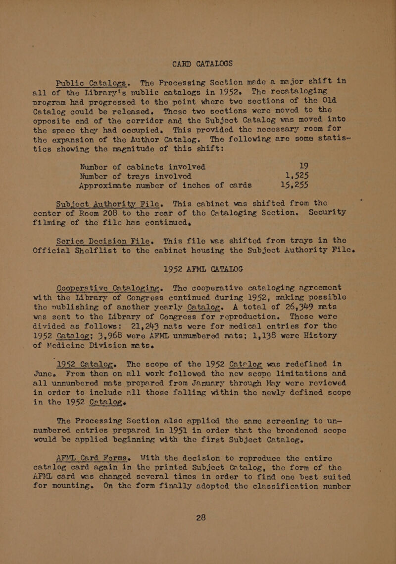 CARD CATALOGS Public Catalogs. The Processing Section made a major shift in all of the Library's public catalogs in 1952» The recataloging program had progressed to the point where two sections of the 01d Catalog could be released. These two sections were moved to the opposite end of the corridor and the Subject Catalog was moved into the space they had occupied, This provided the necessary room for the expansion of the Author Catalog. The following are some statis-— tics showing the magnitude of this shift: Number of cabinets involved 19 Number of trays involved Ly 525 Approximate number of inches of cards LS 3254 Subject Authority File. This cabinet was shifted from the center of Room 208 to the rear of the Cataloging Section. Security filming of the filc has continued, Series Decision File. This file was shifted from trays in the Official Shelflist to the cabinet housing the Subject Authority File. 1952 AFML CATALOG Cooperative Cataloging. The cooperative cataloging agreement with the Library of Congress continued during 1952, making possible the nublishing of another ycarly Catalog. A total of 26,349 mats was sent to the Library of Congress for reproduction. These were divided as follows: 21,243 mats were for medical entries for the 1952 Catalog; 3,968 were AFML unnumbered mats; 1,138 were History of Medicine Division mats. 1952 Catalog. The scope of the 1952 Catalog was redefined in Junes From then on all work followed the new scope limitations and all unnumbered mts prepared from Jamary through May were reviewed in order to include all those falling within the newly defined scope in the 1952 Cataloge The Processing Section also applicd the same screening to un-— numbered entries prepared in 1951 in order that the broadened scope would be applied beginning with the first Subject Catalog. AFML Card Forms. With the decision to reproduce the entire catalog card again in the printed Subject Catalog, the form of the AFML card was changed several times in order to find one best suited for mounting. On the form finally adoptcd the classification number