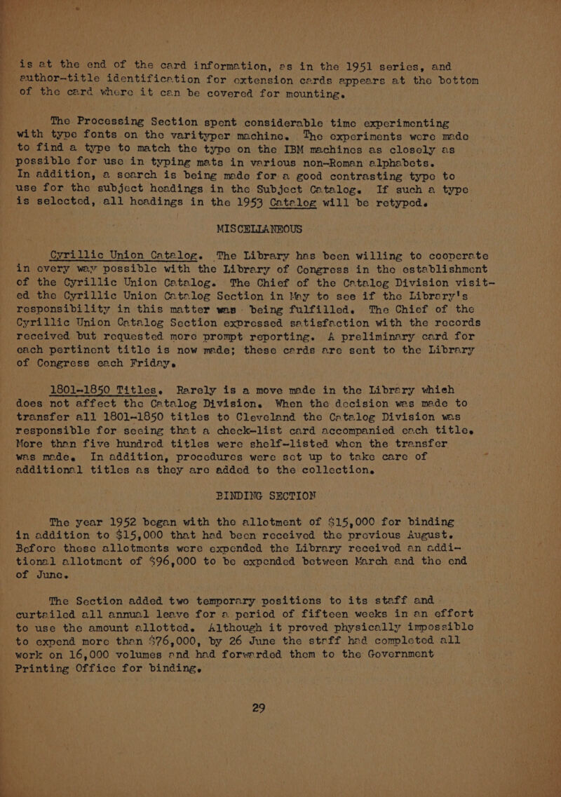 is at the end of the card information, as in the 1951 series, and euthor-title identification for oxtension cards appears at the bottom of the card where it can be covered for mounting. The Processing Section spent considerable time experimenting with type fonts on the varityper machine. The experiments wore mde to find a type to match the type on the IBM machines as closely as possible for use in typing mats in various non-Roman alphabets. In addition, a scarch is being made for a good contrasting type to use for the subject headings in tho Subject Catalog. If such a type is selectcd, all headings in the 1953 Catalog will be retyped. . MISCELLANEOUS Cyrillic Union Catalog. The Library has been willing to cooperate in covery way possible with the Library of Congress in the establishment of the Cyrillic Union Catalog. The Chief of the Catalog Division visit- ed the Cyrillic Union Catalog Section in May to see if the Librery's responsibility in this matter was. being fulfilled. The Chief of the Cyrillic Union Catalog Section expressed satisfaction with the records received but requested more prompt reporting. A preliminary card for each pertinent title is now meade; these cards are sent to the Library of Congress each Friday. 1801-1850 Titles. Rarely is a move mde in the Library which does not affect the Catalog Division. When the docision wes made to transfer all 1801-1850 titles to Cleveland the Catalog Division was responsible for secing that a check—list card accompanied each titles More than five hundred titles were shelf~listed when the transfer was medéee In addition, procedures were sct up to take care of additional titles as they are added to the collection. BINDING SECTION The year 1952 began with the allotment of $15,000 for binding in addition to $15,000 that had been received the provious August. Before these allotments were expended the Library received an addi- tional allotment of $96,000 to be expended between March and the end of June. The Section added two temporary positions to its staff and curtailed all annual leave for a period of fifteen weeks in an effort to use the amount allottcd. Although it proved physically impossible to expend more than $76,000, by 26 June the steff had completed all work on 16,000 volumes and had forwarded them to the Government Printing Office for binding,