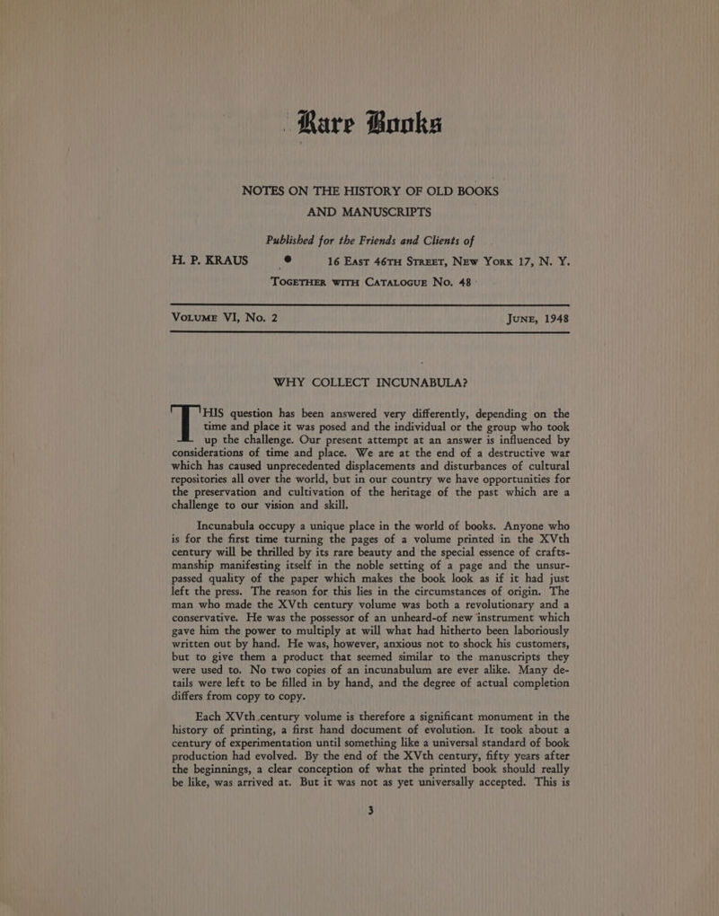 Rare Books NOTES ON THE HISTORY OF OLD BOOKS AND MANUSCRIPTS Published for the Friends and Clients of H. P. KRAUS e 16 East 46TH STREET, NEw York 17, N. Y. TOGETHER WITH CATALOGUE No. 48 | VoLuME VI, No. 2 JUNE, 1948 WHY COLLECT INCUNABULA? time and place it was posed and the individual or the group who took up the challenge. Our present attempt at an answer is influenced by considerations of time and place. We are at the end of a destructive war which has caused unprecedented displacements and disturbances of cultural repositories all over the world, but in our country we have opportunities for the preservation and cultivation of the heritage of the past which are a challenge to our vision and skill. lHIS question has been answered very differently, depending on the Incunabula occupy a unique place in the world of books. Anyone who is for the first time turning the pages of a volume printed in the XVth century will be thrilled by its rare beauty and the special essence of crafts- manship manifesting itself in the noble setting of a page and the unsur- passed quality of the paper which makes the book look as if it had just left the press. The reason for this lies in the circumstances of origin. The man who made the XVth century volume was both a revolutionary and a conservative. He was the possessor of an unheard-of new instrument which gave him the power to multiply at will what had hitherto been laboriously written out by hand. He was, however, anxious not to shock his customers, but to give them a product that seemed similar to the manuscripts they were used to. No two copies of an incunabulum are ever alike. Many de- tails were left to be filled in by hand, and the degree of actual completion differs from copy to copy. Each XVth.century volume is therefore a significant monument in the history of printing, a first hand document of evolution. It took about a century of experimentation until something like a universal standard of book production had evolved. By the end of the XVth century, fifty years after the beginnings, a clear conception of what the printed book should really be like, was arrived at. But it was not as yet universally accepted. This is