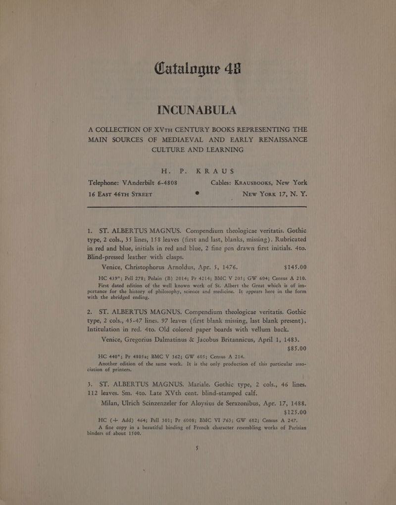 Catalogue 48 INCUNABULA A COLLECTION OF XVtH CENTURY BOOKS REPRESENTING THE MAIN SOURCES OF MEDIAEVAL AND EARLY RENAISSANCE CULTURE AND LEARNING Per ibe eet A) oo Telephone: VAnderbilt 6-4808 Cables: Krauspooxs, New York 16 East 46TH STREET ® New York 17, N. Y. 1. ST. ALBERTUS MAGNUS. Compendium theologicae veritatis. Gothic type, 2 cols., 35 lines, 158 leaves (first and last, blanks, missing). Rubricated in red and blue, initials in red and blue, 2 fine pen drawn first initials. 4to. Blind-pressed leather with clasps. Venice, Christophorus Arnoldus, Apr. 5, 1476. $145.00 HC 439%; Pell 278; Polain (B) 2014; Pr 4214; BMC V 205; GW 604; Census A 210. First dated edition of the well known work of St. Albert the Great which is of im- portance for the history of philosophy, science and medicine. It appears here in the form with the abridged ending. 2. ST. ALBERTUS MAGNUS. Compendium theologicae veritatis. Gothic type, 2 cols., 45-47 lines. 97 leaves (first blank missing, last blank present). Intitulation in red. 4to. Old colored paper boards with vellum back. Venice, Gregorius Dalmatinus &amp; Jacobus Britannicus, April 1, 1483. $85.00 HC 440*; Pr 4805a; BMC V 362; GW 605; Census A 214. Another edition of the same work. It is the only production of this particular asso- ciation of printers. 3. ST. ALBERTUS MAGNUS. Mariale. Gothic type, 2 cols., 46 lines. 112 leaves. Sm. 4to. Late XVth cent. blind-stamped calf. Milan, Ulrich Scinzenzeler for Aloysius de Serazonibus, Apr. 17, 1488. $125.00 HC (+ Add) 464; Pell 301; Pr 6008; BMC VI 763; GW 682; Census A 247, A fine copy in a beautiful binding of French character resembling works of Parisian binders of about 1500.