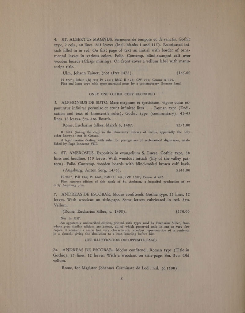 4. ST. ALBERTUS MAGNUS. Sermones de tempore et de-sanctis. Gothic type, 2 cols., 40 lines. 261 leaves (incl. blanks 1 and 115). Rubricated ini- tials filled in in red. On first page of text an initial with border of orna- mental leaves in various colors. Folio. Contemp. blind-stamped calf over wooden boards (Clasps missing). On front cover a vellum label with manu- script title. Ulm, Johann Zainer, (not after 1478). $145.00 H 472*; Polain (B) 94; Pr 2531; BMC II 528; GW 775; Census A 300. Fine and large copy with some marginal notes by a contemporary German hand. ONLY ONE OTHER COPY RECORDED 5. ALPHONSUS DE SOTO. Mare magnum et spaciosum, vigore cuius ex- ponuntur infinitae pecuniae et erunt infinitae lites... Roman type (Dedi- cation and text of Innocent’s rules), Gothic type (commentary), 41-43 lines. 18 leaves. Sm. 4to. Boards. Rome, Eucharius Silber, March 6, 1487. i $275.00 R 1445 (listing the copy in the University Library of Padua, apparently the only other known); not in Census. A legal treatise dealing with rules for prerogatives of ecclesiastical dignitaries, estab- lished by Pope Innocent VIII. 6. ST. AMBROSIUS. Expositio in evangelium §. Lucae. Gothic type, 38 lines and headline. 159 leaves. With woodcut initials (lily of the valley pat- tern). Folio. Contemp. wooden boards with blind-tooled brown calf back. (Augsburg, Anton Sorg, 1476). $145.00 H 900*; Pell 584; Pr 1648; BMC II 344; GW 1602; Census A 492. First separate edition of this work of St. Ambrose, a beautiful production of an early Augsburg press. 7. .ANDREAS DE ESCOBAR. Modus confitendi. Gothic type. 23 lines, 12 leaves. With woodcut on title-pape. Some letters rubricated in red. 8vo. Vellum. (Rome, Eucharius Silber, c. 1498). $150.00 Not in GW. An apparently undescribed edition, printed with types used by Eucharius Silber, from whose press similar editions are known, all of which preserved only in one or very few copies. It contains a coarse but very characteristic woodcut representation of a confessor in a church, giving the absolution to a man kneeling before -him. (SEE ILLUSTRATION ON OPPOSITE PAGE) 7a. ANDREAS DE ESCOBAR. Modus confitendi. Roman type (Title in Gothic). 25 lines. 12 leaves. With a woodcut on title-page. Sm. 8vo. Old vellum. Rome, for Magister Johannes Carminate de Lodi, n.d. (c.1500). ‘