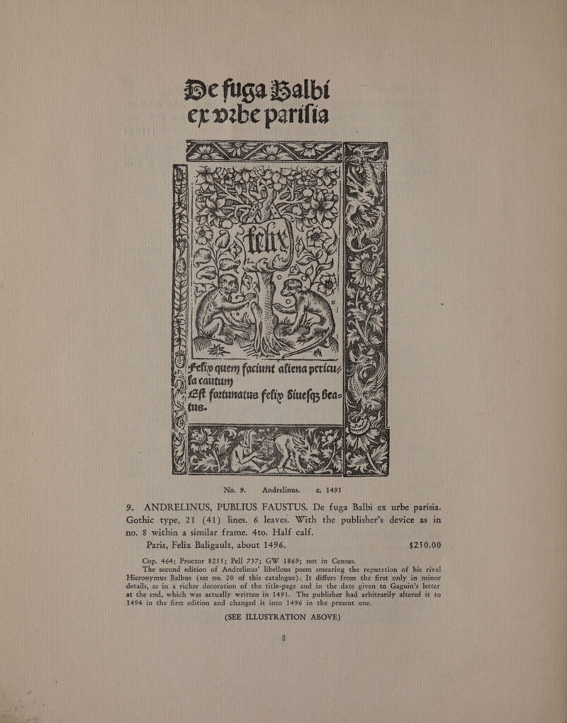 g¢ fuga Salbi ex ozbe parifia iFefip query faciune Lon fa cautury No. 9. Andrelinus. c. 1495 9. ANDRELINUS, PUBLIUS FAUSTUS. De fuga Balbi ex urbe parisia. Gothic type, 21 (41) lines. 6 leaves. With the publisher’s device as in no. 8 within a similar frame. 4to. Half calf. Paris, Felix Baligault, about 1496. $250.00 Cop. 464; Proctor 8255; Pell 737; GW 1869; not in Census. The second edition of Andrelinus’ libellous poem smearing the reputation of his rival Hieronymus Balbus (see no. 20 of this catalogue). It differs from the first only in minor details, as in a richer decoration of the title-page and in the date given to Gaguin’s letter at the end, which was actually written in 1491. The publisher had arbitrarily altered it to 1494 in the first edition and changed it into 1496 in the present one. (SEE ILLUSTRATION ABOVE)