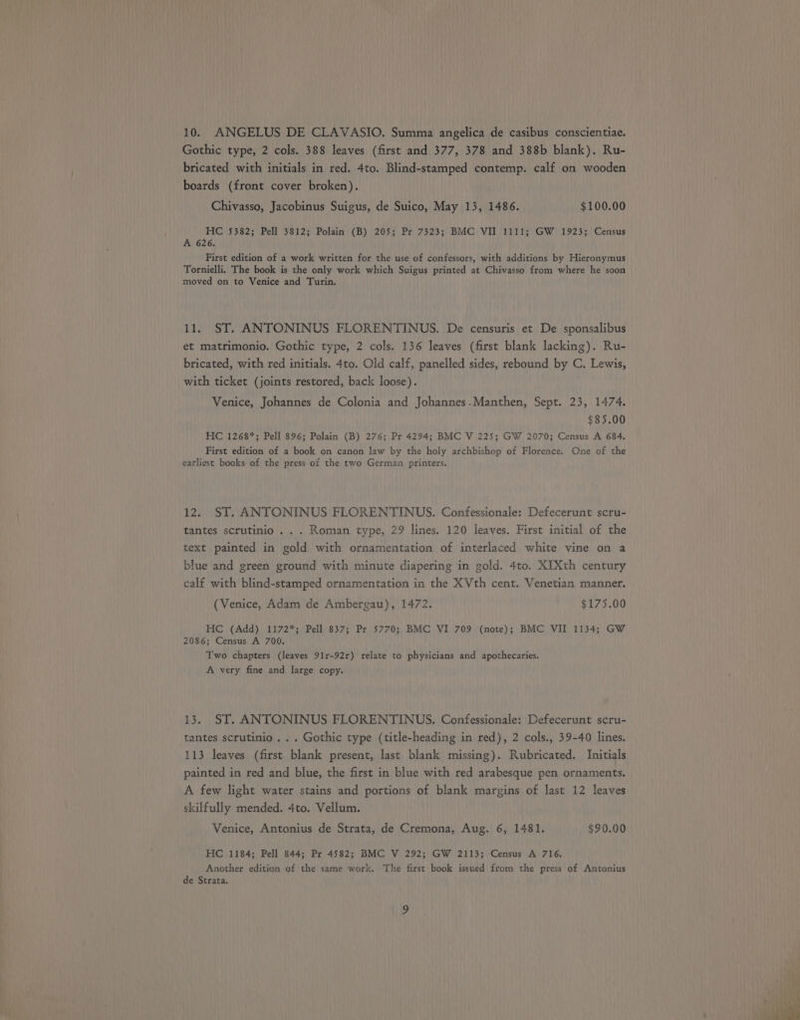 Gothic type, 2 cols. 388 leaves (first and 377, 378 and 388b blank). Ru- bricated with initials in red. 4to. Blind-stamped contemp. calf on wooden boards (front cover broken). Chivasso, Jacobinus Suigus, de Suico, May 13, 1486. $100.00 HC 5382; Pell 3812; Polain (B) 205; Pr 7323; BMC VII 1111; GW 1923; Census A 626. First edition of a work written for the use of confessors, with additions by Hieronymus Tornielli. The book is the only work which Suigus printed at Chivasso from where he soon moved on to Venice and Turin. 11. ST. ANTONINUS FLORENTINUS. De censuris et De sponsalibus et matrimonio. Gothic type, 2 cols. 136 leaves (first blank lacking). Ru- bricated, with red initials. 4to. Old calf, panelled sides, rebound by C. Lewis, with ticket (joints restored, back loose). Venice, Johannes de Colonia and Johannes-Manthen, Sept. 23, 1474. $85.00 HC 1268*; Pell 896; Polain (B) 276; Pr 4294; BMC V 225; GW 2070; Census A 684. First edition of a book on canon law by the holy archbishop of Florence. One of the earliest books of the press of the two German printers. 12. ST. ANTONINUS FLORENTINUS. Confessionale: Defecerunt scru- tantes scrutinio . . . Roman type, 29 lines. 120 leaves. First initial of the text painted in gold with ornamentation of interlaced white vine on a blue and green ground with minute diapering in gold. 4to. XIXth century calf with blind-stamped ornamentation in the XVth cent. Venetian manner. (Venice, Adam de Ambergau), 1472. $175.00 HC (Add) 1172*; Pell 837; Pr 5770; BMC VI 709 (note); BMC VII 1134; GW 2086; Census A 700. Two chapters (leaves 91r-92r) relate to physicians and apothecaries. A very fine and large copy. 13. ST. ANTONINUS FLORENTINUS. Confessionale: Defecerunt scru- tantes scrutinio . . . Gothic type (title-heading in red), 2 cols., 39-40 lines. 113 leaves (first blank present, last blank missing). Rubricated. Initials painted in red and blue, the first in blue with red arabesque pen ornaments. A few light water stains and portions of blank margins of last 12 leaves skilfully mended. 4to. Vellum. Venice, Antonius de Strata, de Cremona, Aug. 6, 1481. $90.00 HC .1184; Pell 844; Pr 4582; BMC V 292; GW 2113; Census A 716. Another edition of the same work. The first book issued from the press of Antonius de Strata.