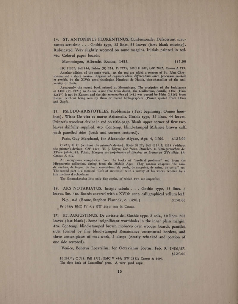 14. ST. ANTONINUS FLORENTINUS. Confessionale: Defecerunt scru- tantes scrutinio . . . Gothic type, 32 lines. 95 leaves (first blank missing). Rubricated. Very slightly wormed on some margins. Initials painted in red. 4to. Colored paper boards. Memmingen, Albrecht Kunne, 1483. $85.00 HC 1190*; Pell 846; Polain (B) 254; Pr 2773; BMC II 602; GW 2097; Census A 719. Another edition of the same work. At the end are added a sermon of St. John Chry- sostom and a short treatise: Regulae ad cognoscendum differentiam inter peccatum mortale et veniale, by the X1Vth cent. theologian Henricus de Hassia, vice-chancellor of the uni- versity of Paris. Apparently the second book printed at Memmingen. The ascription of the Indulgence of 1480 (Pr. 2771) to Kunne is not free from doubt; the Guillermus, Postilla, 1482 (Hain 8261*) is not by Kunne; and the Ars memorativa of 1482 was quoted by Hain (1826) from Panzer, without being seen by them or recent bibliographers (Panzer quoted from Denis and Zapf). 15. PSEUDO-ARISTOTELES. Problemata (Text beginning: Omnes hom- ines). With: De vita et morte Aristotelis. Gothis type, 39 lines. 44 leaves. Printer’s woodcut device in red on title-page. Blank upper corner of first two leaves skilfully supplied. 4to. Contemp. blind-stamped Milanese brown calf. with panelled sides (back and corners restored). Paris, Guy Marchand, for Alexander Alyate, Apr. 4, 1500. $125.00 C 625; R 35 (without the printer’s device); Klebs 95.27; Pell 1225 &amp; 1223 (without the printer’s device); GW 2476; W. J. Meyer, Die franz. Drucker- u. Verlegerzeichen des XViten Jahrh., 81; Polain, Marques des imprimeurs ef libraires en France au XVe siécle, 87; Census A 932. An anonymous compilation from the books of ‘medical problems” and from the Hippocratic collection, dating from the Middle Ages. They contain chapters ‘de naso, de auribus, de lingua, de fluxu emoroidum, de corde, de sanguine, de urina, de coitu,”’ etc. The second part is a metrical “Life of Aristotle” with a survey of his works, written by a late mediaeval schoolman. The Gesamtkatalog lists only five copies, of which two are imperfect. 16. ARS NOTARIATUS. Incipit tabula . . . Gothic type, 33 lines. 6 leaves. Sm. 4to. Boards covered with a XVIth cent. calligraphical vellum leaf. N.p., n.d (Rome, Stephen Plannck, c. 1490.) $150.00 Pr 3749; BMC IV 93; GW 2650; not in Census. 17. ST. AUGUSTINUS. De civitate dei. Gothic type, 2 cols., 50 lines. 208 leaves (last blank). Some insignificant wormholes in the inner plain margin. 4to. Contemp. blind-stamped brown morocco over wooden boards, panelled sides formed by fine blind-stamped Renaissance ornamental borders, and three center-pieces of mat-work, 2 clasps (neatly rebacked and portion of one side restored). Venice, Bonetus Locatellus, for Octavianus Scotus, Feb. 9, 1486/87. $125.00 H 2055*; C 758; Pell 1553; BMC V 436; GW 2882; Census A 1097. The first book of Locatellus’ press. A very good copy. 10 -— —