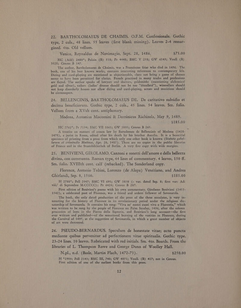 22. BARTHOLOMAEUS DE CHAIMIS, O.F.M. Confessionale. Gothic type, 2 cols., 48 lines. 55 leaves (first blank missing). Leaves 2-4 remar- gined. 4to. Old vellum. Venice, Reynaldus de Novimagio, Sept. 28, 1486. $75.00 HC (Add) 2488*; Polain (B) 518; Pr 4448; BMC V 258; GW 6549; Voull (B) 3828; Census B 147. The author, Bartholomaeus de Chaimis, was a Franciscan friar who died in 1496. The book, one of his best known works, contains interesting references to contemporary life. Dicing and card-playing are mentioned as objectionable, chess not being a game of chance seems to have been permitted for clerics. Frauds practised in many trades and professions are flayed. The author speaks of lawyers and doctors, goldsmiths (mentioning alchemical gold and silver), tailors (ladies’ dresses should not be too “‘décolleté”’), winesellers should not keep disorderly houses nor allow dicing and card-playing, actors and musicians should be circumspect. 24. BELLENCINIS, BARTHOLOMAEUS DE. De caritativo subsidio et decima beneficiorum. Gothic type, 2 cols., 45 lines. 54 leaves. Sm. folio. Vellum from a XVth cent. antiphonary. Modena, Antonius Miscomini &amp; Dominicus Richizola, May 9, 1489. $185.00 HC 2761*; Pr 7194; BMC VII 1061; GW 3805; Census B 265. A treatise on matters of canon law by Bartolomeo de Bellencinis of Modena (1428- 1478), a jurist in Rome, edited after his death by his brother Aurelio. It is a beautiful specimen of printing from a press from which only one other book is known (Statuta gabel- larum et criminalia Mutinae, Apr. 20, 1487). There are no copies in the public libraries of France and in the Staatsbibliothek of Berlin. A very fine copy with wide margins. 25. BENIVIENI, GIROLAMO. Canzoni e sonetti dell’amore e della bellezza divina, con commento. Roman type, 44 lines of commentary. 4 leaves, 150 ff. Sm. folio. XVIIIth cent. calf (rebacked). The Sunderland copy. Florence, Antonio Tubini, Lorenzo (de Alopa) Veneziano, and Andrea Ghirlandi, Sep. 8, 1500. $185.00 H 2788*; Pell 2047; BMC VI 693; GW 3850 (- var. dated Sep. 8; first var: Adi viii/ di Septembre M.CCCCC); Pr 6424; Census B 287. First edition of Benivieni’s poems with his own commentary. Girolamo Benivieni (1453- 1542) a celebrated poet of Florence, was a friend and ardent follower of Savonarola. The book, the only dated production of the press of the three associates, is very in- teresting for the history of Florence in its revolutionary period under the religious dic- tatorship of Savonarola. It contains his song: “Viva ne’ nostri cuori viva o Florentia,” which was written to be sung by the people of Florence on Palm Sunday, 1496, after the solemn procession of boys in the Piazza della Signoria, and Benivieni’s long account—the first ever written and published—of the sensational burning of the vanities in Florence, during the Carnival of 1497, at the suggestion of Savonarola, in which a great number of objects of art were destroyed. 26. PSEUDO-BERNARDUS. Speculum de honestate vitae; octo puncta mediante quibus pervenitur ad perfectionem vitae spiritualis. Gothic type, 23-24 lines. 10 leaves. Rubricated with red initials. Sm. 4to. Boards. From the libraries of L. Thompson Rowe and George Dunn of Woolley Hall. N.pl., n.d. (Basle, Martin Flach, 1472-73). $250.00 H *2900; Pell 2143; BMC III, 740; GW 4071; Vouil. (B) 417; not in Census. First edition of one of the earliest books from this press.