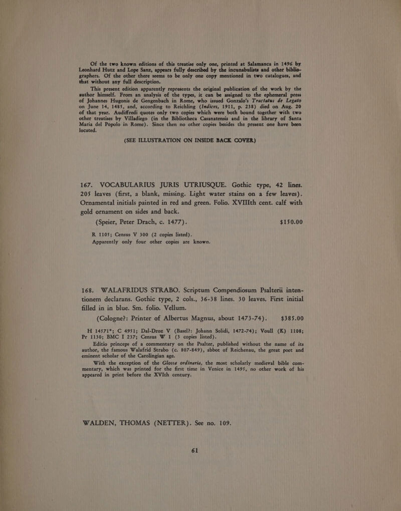 Of the two known editions of this treatise only one, printed at Salamanca in 1496 by. Leonhard Hutz and Lope Sanz, appears fully described by the incunabulists and other biblio- gtaphers. Of the other there seems to be only one copy mentioned in two catalogues, and that without any full description. This present edition apparently represents the original publication of the work by the author himself. From an analysis of the types, it can be assigned to the ephemeral press of Johannes Hugonis de Gengenbach in Rome, who issued Gonzalo’s Tractatus de Legato on June 14, 1485, and, according to Reichling (Indices, 1911, p. 238) died on Aug. 20 of that year. Audiffredi quotes only two copies which were both bound together with two other treatises by Villadiego (in the Bibliotheca Casanatensis and in the library of Santa Maria del Popolo in Rome). Since then no other copies besides the present one have been located. (SEE ILLUSTRATION ON INSIDE BACK COVER) 167. VOCABULARIUS JURIS UTRIUSQUE. Gothic type, 42 lines. 205 leaves (first, a blank, missing. Light water stains on a few leaves). Ornamental initials painted in red and green. Folio. XVIIIth cent. calf with gold ornament on sides and back. (Speier, Peter Drach, c. 1477). $150.00 R 1105; Census V 300 (2 copies listed). Apparently only four other copies are known. 168. WALAFRIDUS STRABO. Scriptum Compendiosum Psalterii inten- tionem declarans. Gothic type, 2 cols., 36-38 lines. 30 leaves, First initial filled in in blue. Sm. folio. Vellum. (Cologne?: Printer of Albertus Magnus, about 1473-74). $385.00 H 14571*; C 4951; Dal-Droz V (Basel?: Johann Solidi, 1472-74); Voull (K) 1108; Pr 1130; BMC I 237; Census W 1 (3 copies listed). Editio princeps of a commentary on the Psalter, published without the name of its author, the famous Walafrid Strabo (c. 807-849), abbot of Reichenau, the great poet and eminent scholar of the Carolingian age. With the exception of the Gloss¢ ordinaria, the most scholarly medieval bible com- mentary, which was printed for the first time in Venice in 1495, no other work of his appeared in print before the XVIth century. WALDEN, THOMAS (NETTER). See no. 109.