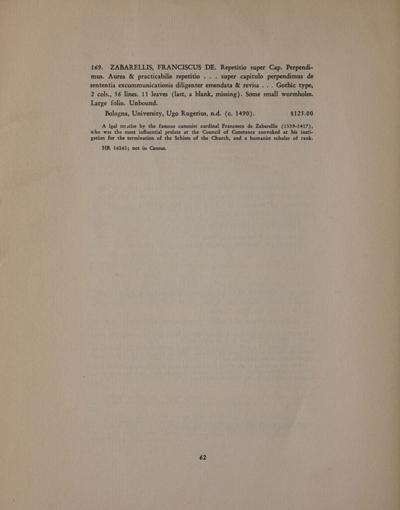169. ZABARELLIS, FRANCISCUS DE. Repetitio super Cap. Perpendi- mus. Aurea &amp; practicabilis repetitio . . . super capitulo perpendimus de sententia excommunicationis diligenter emendata &amp; revisa . . . Gothic type, 2 cols., 56 lines. 11 leaves (last, a blank, missing). Some small wormholes. Large folio. Unbound. _ Bologna, University, Ugo Rugerius, n.d. (c. 1490). $125.00 A lgal treatise by the famous canonist cardinal Francesco de. Zabarellis (1339-1417), who was the most influential prelate at the Council of Constance convoked at his insti- gation for the termination of the Schism of the Church, and a humanist scholar of rank. HR 16261; not in Census.