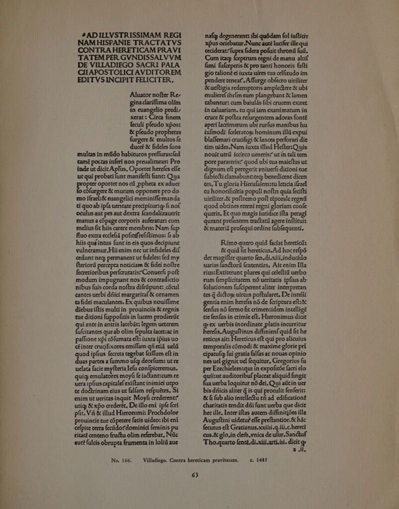 # ADILLVSTRISSIMAM REGI NAMHISFANIE TRACTATVS CONTRA HERETICAM PRAVI TATEM PER GVNDISSALV VM DE VILLADIEGO SACRI PALA CIIAPOSTOLICI AVDITOREM EDITVSINCIPIT FELICITER, Aluator nofter Re, gina clariffima olim in euangelio predis xerat : Circa finem feculi pfeudo xpos: &amp; pfeudo prophetas furgere &amp; mutltos fe ducer &amp; fideles fuos mulcas in mfido habicuros prefluras:fed tamé portas inferi non preualicuras: Pro inde ut dicic Aplus, Oporcet herefes effe ut qui probati func manifefti fant: Qua Evin oportet nos cii ppheta ex aduer cofurgere &amp; murum opponere pro do mo ifrael:&amp; euangelici meminifflemanda ti quoab ipfa uerttate precipicur:e fi nof oculus aut pes aut dextra {candalizaueric manus a cOpage corporis auferatur: cum melius fit hiis carere membris: Nam fu fluo extra ecclefid pofiedrefiftimus: fi ab hiis que intus func in eis quos decipiune vulneramur, Hii enim nec ut infideles dif cedunt neq permanent ut fideles: fed my fteriori percepta noticiam &amp; fidei noftre fecretioribus perfcrucatis’Conuerfi poft nibus fuis corda noftra difrapune: _cdcul cantes uerbi diiici margaritaf &amp; ornamen ta fidei maculantes. Ex quibus nouiffime diebusiftis multiin prouinciis &amp; regnis tue ditioni fuppofitis in lucem prodierae qui ante in antris latebic: legem ueterem fufcicantes queab olim fepulea iacet:ac in paffione xpi cofumata eft: iuxca ipius uo céincer crucifixores emiffam qnetia uel quod ipfius fecreta tegebat {ciffum eft in duas partes a fummo ufg deorfum: ut re uelaca facie myfteria Iefu confpiceremus. quig; emulatores moyhi fe iatane:cum re uera ipfius capitalefexiftant inimici utpo te dodtrinam eius ut falfam refpuétes. Si enim ut ueritas inquit Moyfi crederent? utigs &amp; xpo crederéc, De illo eni ipfe {cri plic. Va &amp; illud Hieronimi: Prochdolor prouincie cue c5 petere fatis uideo: ibi eni cefpice terra fecitido¢dominici feminis pu ricacé centeno frudtu olim referebac, Nic auté fulcis obrupta frumenta in lolid aue nafq; degenerane: ibi quédam fol iufticie ceciderac’fupra fidera pofuic chron fud. Cum icag; {cepcrum regni de manu altif fimi fufceperis &amp; pro tanti honoris fafti gio talioné ei iuxta uires cua celficudo im pendere ceneat.Affurge obfecro uiriliter &amp;ueltigia redemptoris ampledctere &amp; ubi mulierefihrlm eum plangebant &amp; lamen cabantur: cum baiulas fibi crucem exiret in caluariam. cu qui iam exanimatum in cruce &amp; poftea refurgentem adoras fonté aperi lacrimarum ubi rurfus manibus hu iufmodi {celeratop: hominum illd expui blaffemari crucifigi &amp; lancea perforari die tim uides. Nam iuxta illud Hefter:Quis nouit utrii iccirco ueneris? utin tali cem pore parareris’ quod ubi tua maieftas ut dignum eft peregerit yniuerfi ditioni tue fubiecti clamabune:tecy benedicent dicen ces. 1 u gloria Hierulaiem:cu leticia ifrael cu honorificétia populi noftri quia fecifti uirilicer.&amp; poftremo poft gi asi regnit quod obtines eterni regni gloriam confe queris. Ec quo magis iuridice ifta peragi queant prelentem tractatd agere infticuis &amp; materia profequi ordine fubfequenti. Rimo quero quid faciat hereticiis &amp; quid fic hereticus.Ad hoc refpd det magifter quarto fen.di.xiii,inducédo uarias fanctord fencentias. Ait enim IIa rius:Extiterunt plures qui celeftiai uerbo rum fimplicitatem né ueritatis ipfius ab folutionem fufciperent aliter interpretan tes G dictom: uircus poftularet. De incelli ncia enim herefis né de {criptura eft:&amp; ah né fermo fit crimenzidem intelligé tie fenfus in crimie eft. Hieronimus dicie op ex uerbis inordinate platis incurritur herefis.Auguftinus diffinienf quid fit he reticus ait: Hereticus eft qui pro alicuius temporalis comodi &amp; maxime glorie pri cipatulg fui gratia falfas ac nouas opinio nes uel gignic uel fequicur, Gregorius fu per Ezechielem:qut in expofitée facri elo PR audicoribuf placeac aliquid fingic uauerba loquicur no dei. Qui aticin uer bis driicis alicer q is qui protulic fenferic: &amp; fi fub alio intelletu tn ad edificationé charitatis cendic di funt uerba que dicie hec ille. Inter iftas aucem diffiniejées illa Auguttini uidetur effe preftantior.&amp; hic fecutus eft Gratidnus.xxiiti.q.iii.c.hereti cus.&amp; glo.in clern.vnica de ufur.Sanuf Tho.quarto fenté.di.xiii,arti.iti. dicit asi
