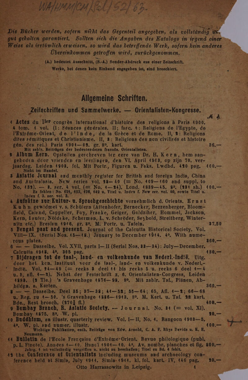 (A) bedeutet Ausschnitt, (8-4) Sonder-Abdruck aus einer Zeitschrift. Ti ' Werke, bei denen kein Einband angegeben ist, sind broschiert, “ , BR - Allgemeine Schriften. | Er 5, ‚Zeitschriften und Sammelwerke. — Orientalisten-Kongresse. &gt; fr Astes du Vier congr&amp;s internstional Wbiktafre den religions A Paris 4900, Bett 4 tom. A vol. (l: S6snces g6nerales. 11; fasc. A: Religions de l’Egypte, de $ VExtr@me-Orient, de l’Inde, de la Grece et de Rome, 1, 2: Religions - dites semitiques et Christienisme. I, 3: Religions des non eivilises et histoire a8 gen. des rel.) Paris 4904—02. gr. 8°. kart. F Mit zahlr. Beiträgen der bedeutendsten französ. Orientalisten. _ A = s Album Kern. Opsteilen geschreven ter eere ven Dr. HB. Kern, hem aan- geboden door vrienden en leerlingen, den VI. April 4903, op zijn 70. ver- jaardag. Leiden 4903, ‚fol. Mit Portr., ‚Figuren u. Faks, Lwdbd. 420 pag. Nicht im Handel, AR; Aslatic Journal and monthiy register for British and foreign India, China Pe and Australasia. New series vol. 28-40 (= No. 409—1460 and suppl. to No, 483). — 3. ser. 4 vol. (= No. 4— 24), Lond. 4839—45. 8°, (334 sh.) Es fehlen: No. 124, 423, 426, 442 u. Titel u, Index f. New eer. vo). 40, eowie Titel u. “Index f. 3. ser. vol. 3. E pahltze zuriKultur- u. Sprachgeschichte vornehmlich d. Orients. Ernst Kuhn gewidmet v. s. Schülern (Attenhofer, Bernecker, Bezzenberger, Bloom- field, Calend, Cappeller, Foy, Franke, Geiger, Goldziher, Homme], Jackson, Kern, Lauter, Nöldeke, ‚Scherman, L. v. Schröder, Seybold, Streitberg, Winter- nitz 'efe,) Bresleu 4946, gr. 8°, M. Portr. u. Tafeln. 5 Bengal past and present. Journal of ihe Calcutta Historical Society. Vol. ”£ -- VM—IX. (Serisl Nos. 45—18.) January to December »d14. 4%, With nume- 5. TOUu8 plates, ; 6 — — Dasselbe. Vol, XVII, parts I— 11 (Serial Nos. 33— 34): July—December. Caleutta 4948. 40%. 305 pag DEE Bijdragen tot de taal-, land- en volkenkunde van Nederl.-Indi&amp;. Vitg. door bet- ken. Instituut voor de taal-, Jand- en volkenkunde v. Nederl,- Indie. Vol. 34—49 {= reeks 3 deel 44 bis reeks 5 u. reeks 6 deel 4—4 Bir A883, (3 Tle.) ’s Gravenbage 4876— 98. 8°, Mit zablr. Taf., Plänen, Ab- bilden. a. Karten. n 8 — — Dasselbe. Deel 35; 37— 38; K—b8; 55—64; 65, Afl. 1—%; 66— 68 u. Reg. zu 4-50. 's Gravenhage 1886-1913. 80, M. Kart, u. Taf. 28 kart, _ Bde., Rest brosch. (270$ fl.) - 9 Bombay Branch, R. Aslatic Soclety. -— Journal. No. 34 (= vol. X). Bombay 4875. 8°, W, pl. E40. Buddbism, an illustr. quarterly review. Vol. I-II, No. 4. Rangoon 4903—5, 2 NAD. ‘W. pl. spd numer. illustr. Duke El 20 we Wichtige Publikation, enih. Beiträge von Edw. Arnold, C. A. F. Rbys Davids u, K, E, &gt;00. Neumann. Et ‚Bulletin de l’Ecole Frengeise d’Extr&amp;eme-Orient. Revue philologique (publ, = Jahrg. 4 iet vollständig vergriffen u. nicht zu beschaffen; Titel zu Bd. &amp; fehlt. 'tbe Conference oi Orlentalists including museums and archaeology con- EREERER ‚held at. Simla, July 4944. Simla»4944. kl. fol, kart. IV, 146 ‚Paß. EL TUR: Harrassowitz in Beta Eee A EP EZ Ce u a Fe ER) A 8. 36.— 100.— 100.— 37.50 180.— 360.— 400.— 209.— 100.— 20,—