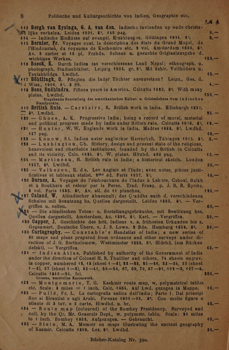 Ph 143 Bergh van Eysinga, 6. A. van den. Indischs&gt; invloeden op oude christe- | , WE lijke verhalea. Leiden 4904. 8°. 440 pag. = 444 — Indische Einflüsse auf evangel. Erzählung&gt;n. Göttingen 4904. 8), a 415 Bernler, Fr. Voyages cont. la descriptioa des 6tats du Grand Mogol, de l’Hindoustan, da royaume de Kachemire etc. % vol. Amsterdam 4699, 185 Av. 3 cartes et 40 pl. Frzbde. Seltene u. gesuchte Originalausgabe ’d. &gt; wichtigen Werkes. 446 Boeck, K. Durch Indien ins verschlossene Land Nepal; ethnograph. u. photograph. Studienblätter. Leipzig- 1903. gr. 8). Mit zahlr. Vollbildern u Textabbildga. Lwdbd. 447 Böhtlingk, 0. Pflezten die Inder Töchter auszusetzen? Leipz,, Ges. d.. E14 Wiss., 4900. 8°. 3 SS. 448 Bose, Sudhindra. Fifteen years ia Amarica. Calcatta 1920. 8%. With many plates. Lwdbd. Eingehende Beurteilung des amerikanischen Kultur- u. Gaisteslebens vom indischen. Standpunkte. 449 British Rule. —Carstairs, R. British work in India. Edinburgh 4891. = 8%, Lwdbd. PER; 480 — Ghose, A. K. Progressive India; being a record of moral, material‘ and political progress made by India under British rale. Calcutta 4918. 8, : 4824 — Hunter, W.W. Englands work in India. Madras 1888. 8%. Lwdbd, ° 437 pag. 12 — St. Indien uater englischer Herrschaft. Tübiagsn 1915. 8%. 4238 — Lushington, Ch, History, design and present state of the religions, benevolent and charitable iastitutions, fouaded by tha British in Calcutta and its vicinity. Galc. 18%4. 8°, W. plates, Hfrzbd. 428 pag, 424 — Martineau, H. British rule in India; a historical sketch. London 41857. 80%, Lwdbd,. 435 — Valbezen, E, de. Les Anglais et lade; avec notes, Diöden justi- ficatives et tableaux statist. ame 6d. Paris 4857. 8°, : 126 Burnes, A. Voyages de l’embouchure de l’Iadus &amp; Lahore, Caboul, Balkh et a Boukhara et retour par la Perse. Trad. Frang, p. 3. B,. B. Eyries. 8 vol, Paris 48835. 8%, Av. atl. de 44 planches, 137 Caland, W. Altindischer Ahnencult; das G’addha nach d. verschiedenen Schulen mit Benutzung hs. Qaellen dargestellt, Leiden 1893. 8, — Ver- griffen u. selten. # N — Die altindischen Toten- u. Bsstattungsgebräuche, mit Benützung hss. Quellen dargestellt.: Amsterdam, Ac. 4896. 8). Kart. — Vergriffen. ee 429 Capper, J. Geschichte des brit. Indiens v. s. frühesten Urkuaden bs u. Gegenwart. Deutsche Übers. v. J. S. Lowe. 2 Bde. Hamburg 1858. 80, 430 Cartography. — Constable’s Handatlas of India; a new series of ” 60 maps and plans prepared from ordnance and other surveys under di- rection of J. G. Bartholomew. Westminster 1893. 8°. Hidrbd. (am Rücken } defekt). — Vergriffen. a 434 — Indian Atlas. Published by authority of the Government of India UM under the direction of Colonel H. R. Thuillier and others. 74 sheets enzrav, | in copper, numbered 4%, 43 (sheet 1—8), 22 —23, 25—26, 33 —34, 35 (sheet 4—3), 37 (sheet 1—8), 3841, 60—54, 67, 69, 7v, 87-91, 102-3, 10T—8.: a Calcutta 1840 —94. fol. £ 260.- = Er Grosses, wertvolles Kartenwerk. z = 4382 — Montgomerie, T. G. Kashmir route map, w. oeekeiel tables. u etc. Scale: 3 miles = 4 inch. Calc. 486%. Auf Lwd. gezogen in Mappe. 433 — Pull6, Fr. L. La cartografia antica dell’India; Parte I: Dai principi fino ai Birantini e agli Arabi. Firenze 4901 —05.,. go, Con molte figure e atlante di 3 tav. e 3 carte, Hiwdbd. u. br. 3 435 — Route map (coloured) of the Bombay Presidency. Surveyed and \ ‚coll. by the Qr. Mr. Generals Dept., w. polymetr. table. Scale: 20 allen, to A inch. Bombay 485%. Aufgezogen. — Gebraucht. 435 — Stein, M. A. Memoir on maps illustrating A ancient geography. of Kasmir. Calcutta 1899. Lex. 8°. Lwdbd. nd Sa Br RE Nr. 390. IR