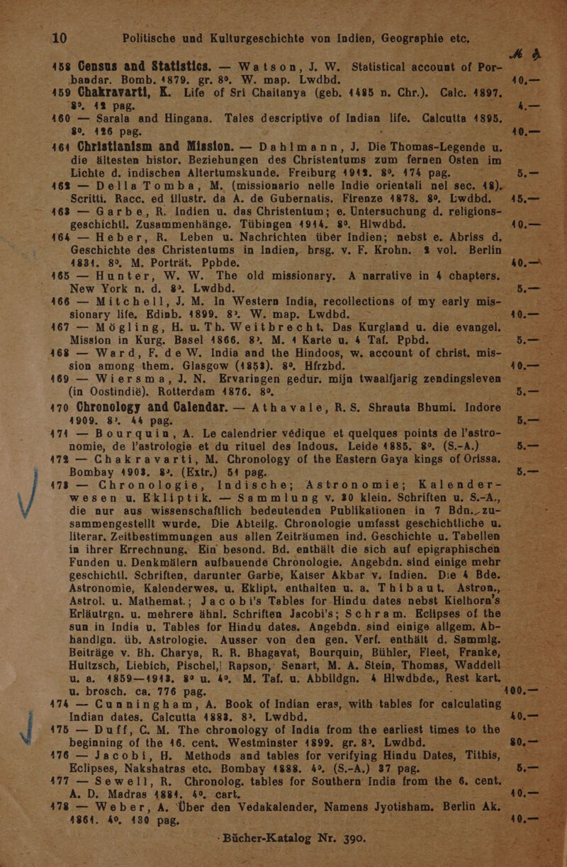 BE 158 Census and Statistics. — Watson, J. W. Statistical aceonut of Por- g j ‚bandar. Bomb. 4879. gr. 8°. W. map. Lwdbd. 40,— f 459 Chakravarti, K. Life of Sri Chaitanya (geb. 4485 n. Chr.). Calc.. 1897. au m ‚8°. 4% pag. m 2 460 — Sarala and Hingana. Tales All 6 of Iadiue life, aulenktn 1805. Pe - 80. 426 pag. 40.— 464 Christianism and Mission. — Dahlmann, J. Die Thomentekende u. 2 3 die ältesten histor. Beziehungen des Christentums zum fernen Osten im. Na : Lichte d. indischen Altertumskunde. Freiburg 491%. 8%, 474 pag. EN PL $ 1682 — Della Tomba, M. (missionario nelle Indie orientali nel sec. 8). es R Scritti. Racc. ed illustr. da A. de Gubernatis. Firenze 4878. 8%, Lwdbd. 485,.— 4 463 — Garbe,R. Indien u. das Christentum; e. Untersuchung d. religion .. geschichtl. Zusammenhänge. Tübingen 4944. 8%. Hiwdbd. . 10.— 464 — Heber, R. Leben u. Nachrichten über Indien; nebst e. Abriss d. rt Geschichte des Christentums in Indien, hrsg. v. F. Krohn. 2% vol. Berlin 4834. 8°, M. Porträt. Ppbde,. . ; KÄFER 165 — Hunter, W. W. The old missionary. A narrative in 4 chapters. New York n. d. 8”. Lwdbd. Mr Patti 466 — Mitchell, J. M. In Western India, recollections of my early. mis- u sionary life. Edinb. 4899. 8°. W.'map. Lwdbd. 467 — Mögling, H. u. Th. Weitbrecht. Das Kurgland u. die Eranee? Mission in Kurg. Basel 4866. 8°. M. 4 Karte u. 4 Taf. Ppbd. 168 — Ward, F. de W. India and the Hindoos, w. account of christ. mis- sion among them. Glasgow (4853). 8°. Hfrzbd. 4 4169. — Wiersma,J.N. Ervaringen gedur. mija twaalfjarig ZERHBGEI NER. (in Oostindie). Rotterdam 4876. 80, 470 Chronology and Calendar. — Athavale, R.$. Shrauta Bhumi. Indore 41909. 8°, A&amp; pag. 474 — Bourquin, A. Le calendrier vedique et quelques points de l’astro- nomie, de Pastrologie et du rituel des Indous. Leide 1885. 8°. (S.-A.) 472 — Chakravarti, M. Chronology of the Eastern Gaya kings of Orissa, Bombay 4903, 8», (Extr.) 54 pag. 1783 — Chronologie, Indische; Astronomie; Kalender- wesen u. Ekliptik. — Sammlung v. 30 klein. Schriften u. S.-A,, die nur aus wissenschaftlich bedeutenden Publikationen in 7 Bdn._ zu- sammengestellt wurde. Die Abteilg. Chronologie umfasst geschichtliche u. literar. Zeitbestimmungen aus allen Zeiträumen ind. Geschichte u. Tabellen in ihrer Errechnung. Ein besond. Bd. enthält die sich auf epigraphischen Funden u. Denkmälern aufbauende Chronologie. Angebdn. sind einigemehrr geschichtl. Schriften, darunter Garbe, Kaiser Akbar v. Indien. Die 4 Bde. \ Astronomie, Kalenderwes, u, Eklipt, enthalten u. a. Thibaut. Astron., ® Astrol. u. Mathemat.; Jacobi’s Tables for-Hindu. dates nebst Kielhorn’s Erläutrgn. u. mehrere ähnl. Schriften Jacobis; Schram. Eclipses of the sun in India u. Tables for Hindu dates. Angebän. ‚sind einige allgem. Ab- — handign. üb. Astrologie. Ausser von den gen. Verf. enthält d. Smmlg. Beiträge v. Bh. Charya, R. R. Bhagavat, Bourquin, Bühler, Fleet, Franke, Hultzsch, Liebich, Pischel,| A Senart, M. A. Stein, Thomas, Waddell . u. a. 4859—4943, 8° u. 4°. :M. Taf. u. Abbildgn. 4 Hiwdbde,, Rest kart. u. brosch. ca. 776 pag. 47&amp; — Cunningham, A. Book of Indian eras, with tables for osleulating Indian dates. Caleutta 1883. 8°. Lwdbd. 175 — Duff, C. M. The chronology of India from the earliest times to the beginning of the 46. cent. Westminster 1899. gr. 8°, Lwdbd. : 176 — Jacobi, H. Methods and tables for verifying Hindu Dates, Tithis, ER Eclipses, Nakshatras etc. Bombay 4888. 4°. (S.-A.) 37 pag. za 477 — Sewell, R. Chronolog. tables for Southern India rock the % cent. A. D. Madras 4884. 4°, cart. ui 478 — Weber, A. ‘Über den Vedakalender, Namens !yotisham. Berlin Ak 4861. Ko, 430 pag. &amp; - Bücher-Katalog Nr. 390. = = = 5 = -