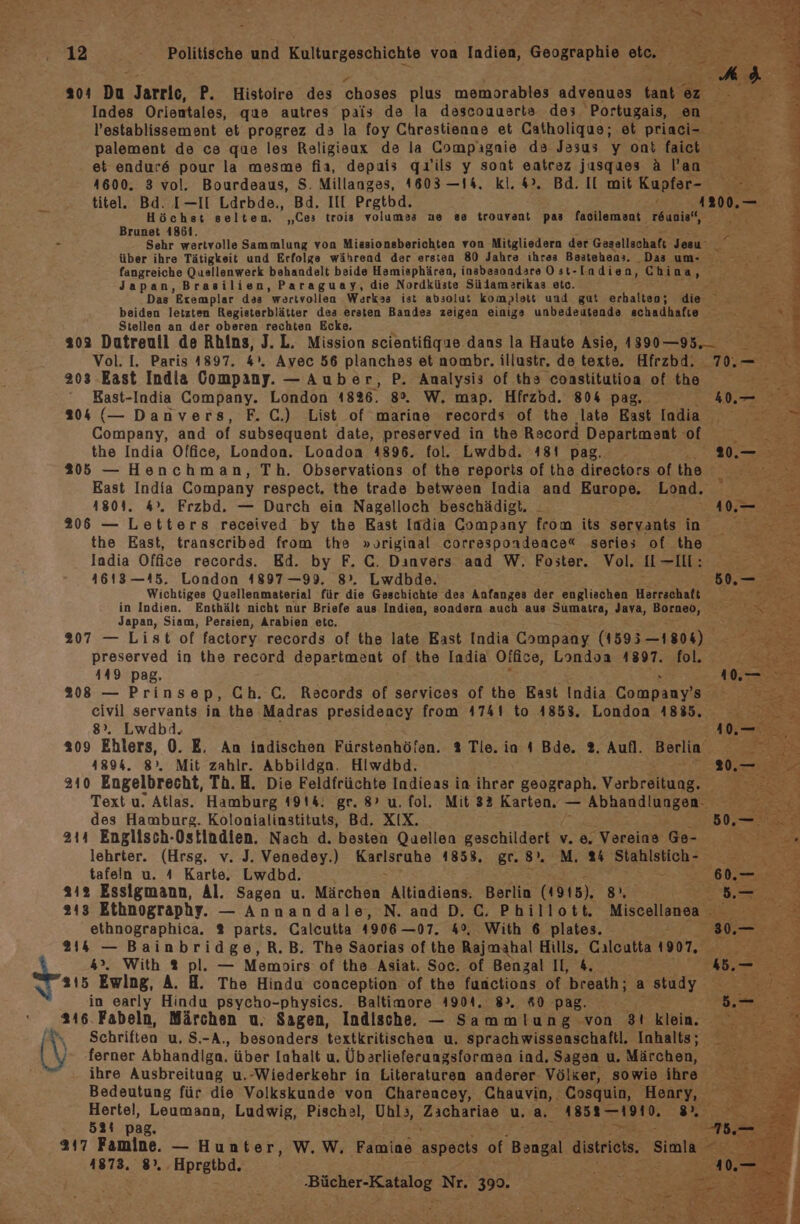 203 Da Jarric, P. Histoire des choses plus memorables advenues taakı er Indes Orientales, que autres pais de la descouuarta des, Portugais, a, l’establissement et progrez da la foy Chrestienne et Catholiqus; et priaci- palement de ce que les Religieax de la Compagnie da Jesus y ont faict Ben et endur6 pour la mesme fia, depais qı’ils y sont entrez jasques Alan 1600. 3 vol. Bourdeaus, S. Millanges, 1603 —14, kl. 4°. Bd. Il mit Kupfer- : titel. Bd. [—II Ldrbde., Bd. II Pretbd. Höchst selten. „(es trois volumes ne se trouvant pas faoilemant r6uniet, Brunet 4861. 7 Sehr wertvolle Sammlung von Missionsberichten von Mitgliedern der Gesellschaft Jesu’ je über ihre Tätigkeit und Erfolge während der ersten 80 Jahre ihres Bestehens. Da um fangreiche Quellenwerk behandelt beide Hamiephären, insbesondare Ost-TLadien, Chi na, Japan, Brasilien, Paraguay, die Nordküste Südamerikas etc. 2 Das Exemplar das wertvollen Werkas ist absolut komplett und gut erhalten; die beiden letzten Registerblätter des ersten Bandes zeigen einigs unbedeutenda schadhafıe Stellen an der oberen rechten Ecke. 202 Dutreuil de Rhins, J. L. Mission scientifigue dans la Haute Asie, 4890-95... Vol. I. Paris 4897. &amp;>. Avec 56 planches et aombr. illustr. de texte. Hfrzbd. 70.— 203 East India Company. — Auber, P. Analysis of ths constitutioca oe tie Kast-India Company. London 1826. 8°. W. map. Hfrzbd. 804 pag, Im 204 (— Danvers, F.C.) List of marine records of the late East oda Company, and of subsequent date, preserved in the Record Department of the India Office, London, London 4896. fol. Lwdbd. 181 pag. 205 — Henchman, Th. Observations of the reports of the directors of the Rast India Company respect, the trade between India and Europe. Lond. 1804. 4°. Frzbd. — Durch ein Nagelloch beschädigt. 206 — Letters received by the East India Company from its servants in the East, transcribsd from the »original correspondenace“ series of the India Office records. Ed. by F. C. Danvers aad W. Foster. Vol. I-—II: 1613 —15. London 4897 —99. 8°. Lwdbde. x f er Wichtiges Quellenmaterial für die Geschichte des Anfanges der englischen Herrchat in Indien. Enthält nicht nur Briefe aus Indien, sondern auch aus Sumatra, Java, Borneo, Me Japan, Siam, Persien, Arabien etc. 207 — List of factory records of the late East India Company (1595 —1804) preserved in the record department of the India Office e, Londoa 4897. fol. 449 pag, 208 — Prinsep, Ch. C, Records of services of the East India Company's civil servants in the Madras presideacy from 4741 to 4858. London 4885. 8°. Lwdbd. 209 Ehlers, 0. E. An indischen Fürstenhöfen. % Tie. in 4 Bde. 2. Aufl. Berlin 41894. 8°. Mit zahlr. Abbildgn. Hiwdbd. 210 Engelbrecht, Th.H. Die Feldfrüchte Indieas in ihrer geograph. Verbreitung. Text u. Atlas. Hamburg 4914. gr. 8’ u. fol. Mit 33 Karten. — Abhandlungen. a. des Hamburg. Kolonialinstituts, Bd. XIX. 311 Englisch-Ostindien. Nach d. besten Quellen geschildert v. e. Vereins Ge- En lehrter. (Hrsg. v. J. Venedey.) Karlsrahe 1858. gr.8. M. 24 N; se tafeln u. 4 Karte. Lwdbd. i 2 312 Essigmann, Al. Sagen u. Märchen Altindiens. Berlia (1915). a 8- 213 Ethnography. — Annandale, N. and D. C. Phillott. Miseolleian 3 ethnographica. % parts. Calcutta 4906 —07. 4°, With 6 plates. 5; . 214 — Bainbridge,R.B. The Saorias ofthe Rajmahal Hills. Calcutta 1907, 4>. With ®% pl. — Memoirs of the Asiat. Soc. of Benzal II, &amp;. { 3 Sa Ewing, A. H. The Hindu conception of the functions of breath; a study in early Hindu psycho-physics. Baltimore 4904. 8». #0 pag. 216. Fabeln, Märchen u. Sagen, Indische. — Sammlung von 31 klein. \ Schriften u. S.-A., besonders textkritischen u. Sprachwissenschaftl. Inhalts; (\ ‘* ‚ferner Abhandlga. über Iahalt u. Übarlieferungsformen ind, Sagen u. Märchen, ihre Ausbreitung u,-Wiederkehr in Literaturen anderer Völker, sowie ihre Bedeutung für die Volkskunde von Charencey, Chauvin, Cosquin, Henry, Hertel, Leumann, Ludwig, Pischal, Uhl>, Bann u.a. ABI TIER Ee 521 pag, Br. 317 Famine. — Hunter, W.W, Famine aspects of Bongal distrieis. Simla r 1873, 8, pe -‚Bücher-Katalog Nr. 399.