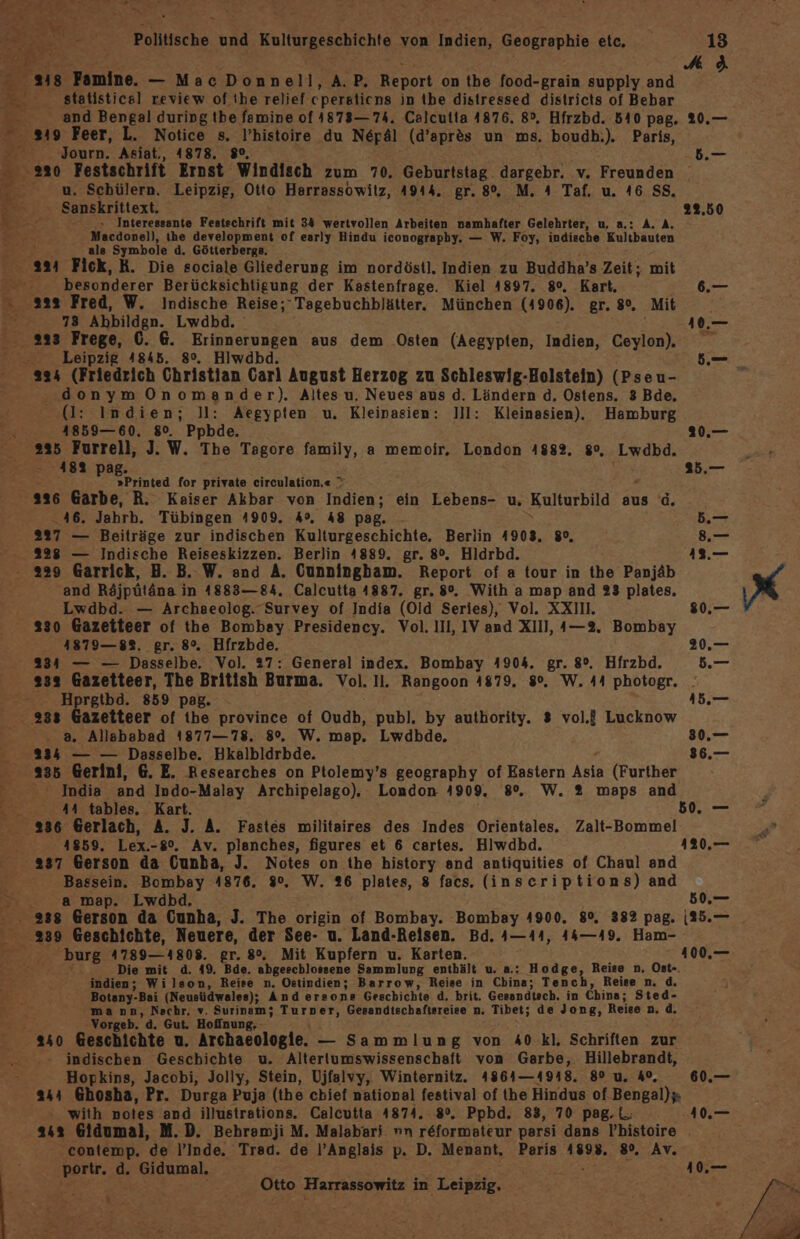 Bre3 PR Be Politische und Ballurzesehiehte von ER Geographie etc. 218 MB aeniine, — MacDonn REE A: PB, Report on the food-grain supply and statistical review of the relief cpersticns in the distressed districts of Bebar 9 Feer, L. Notice s. P’histoire du Nepäl (d’apr&amp;s un ms. boudh.). Paris, apa Asiat., 1878. 8°, u. Schülern. Leipzig, Otto Harrassowitz, A944. gr. 8°, M. 4 Taf. u. 46 SS, Sanskrittext. 0.» ‚Interessante Festschrift. mit 34 wertvollen Arbeiten namhafter Gelehrter, u, a.: A. A. Macdonell, the development of early Hindu iconograpby. — W. Foy, indische Kultbauten als Symbole d. Götterbergs. 224 Fick, R. Die sociale Gliederung im nordöstl. Indien zu Buddha’s Zeit; mit , besonderer Berücksichtigung der Kastenfrage. Kiel 4897. 8°. Kart, a2s Fred, W. Indische Reise;Tagebuchblätter. München (4906). gr. 8°. Mit 73 Ahbildgn. Lwdbd. 233 Frege, (. 6. re aus dem Osten (Aegypten, Indien, Ceylon). - Leipzig 4845. 8°. Hiwdbd donymOnomander). Altes u, Neues aus d. Ländern d, Ostens. 3 Bde, (Il: Indien; ]l: Aegypten u. Kleinasien: ]II: Kleinasien). Hamburg 4859— 60. 8%. Ppbde. 225 Furrell, J. W. Tbe Tagore family, a memoir, London 4882, 8°, ‚Lwdbd. 482 pag. »Printed for private circulation,« \ 46. Jahrb. Tübingen 4909. 4°, 48 pag. 27 — Beiträge zur indischen Kulturgeschichte. Berlin 4903, 8°, 328 — Indische Reiseskizzen. Berlin 4889. gr. 8°. Hldrbd. and Röjpütäne i in 1883— 84, Calcutta 4887. gr. 8°. With a map and 23 plates, Lwdbd. — Archaeolog. Survey of India (Old Series), Vol. XXII. 230 Gazeiteer of the Bombay Presidency. Vol. III, IV and XIII, ı—2. Bombay 1879—88. gr. 8°. Hfrzbde. 334 — — Dasselbe. Vol. 27: General index. Bombay 4904. gr. 8°. Hfrzbd. 13 Ag 22.50 Hprgtbd. 859 pag. . a. Allababad 1877—78. 8°. W. map. Lwdbde. 334 — — Dasselbe. Hkalbldrbde. 235 Gerini, 6. E. Researches on Ptolemy’s geography of Eastern Ka (Further 44 tables, Kart. 41859. Lex.-8%. Av. plenches, figures et 6 cartes. Hlwdbd. 237 Gerson da Cunba, J. Notes on the history and antiquities of Chaul and Bassein. Bombay 4876. 9°. W. 26 plates, 8 facs. (inscriptions) and a map. Lwdbd, 50,— burg 4789—4808. er. 8°. Mit Kupfern u. Karten. j Die mit d. 49. Bde. abgeschlossene Sammlung enthält u. a.: Hodge, Reise n. Ost-. indien; Wilson, Reise n. Ostindien; Barrow, Reise in China; Tench, Reise n. d. Botany- -Bai (Neusüdwales); And ersone Geschichte d, brit. Gesandtsch. in China; Sted- ‘mann, Nachr,. v. Surinam; Turner, Gesandischaftsreise n. Tibet; de Jong, Reise n. d. Vorgeb. d. Gut. Hofinung, indischen Geschichte u. Altertumswissenschaft von Garbe, Hillebrandt, Hopkins, Jacobi, Jolly, Stein, Ujfalvy, Winternitz. 4864—4918. 80 u. 4°, with notes and illustrations. Calcutta 4874. Ppbd. 88, 70 pag.L. 342 Gidumal, M.D. Behramji M. Malabari vn ae parsi dans l’histoire contemp. de l’Inde. Trad. de l’Anglais p. D. Menant. Paris 4893. 8°. Av. Ben 'z Gidumal. EHE Otto Harrassowitz in Leipzig. Bi 0 er t