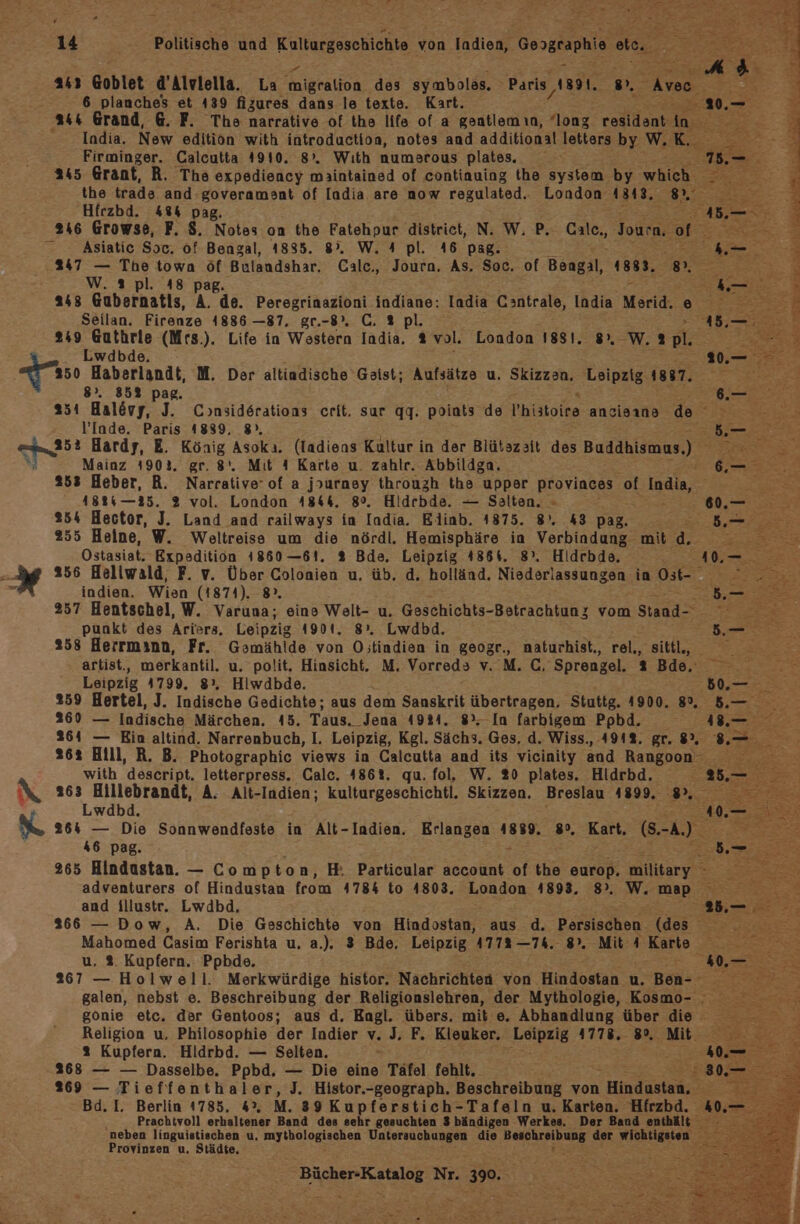 ‘ 14 Politische und Kulturgeschichte von ladien, Gosgraphie et. 243 Goblet d’Alvlella. La Aniaralica des symbolas, Paris, 1891. . 2 6 planches et 439 fizures dans le texte. Kart. India. New edition with introduction, notes and additional letters by W. Rn Firminger. Calcutta 4910. 8°. Wıth numarous plates. Sf 245 Grant, R. The expediency maintained of continuing the system by which AEe the trade and-goveramant of Iadia are now regulated. London aaa, ee er Hirzbd. 48% pag. Asiatic Sor, of Bengal, 1835. 8°. W. A pl. 46 pag. 247 — The town öf Bulandshar. Cale., Journ, As. Soc. of Bengal, 1881. 9, 2 W. ® pl. 48 pag. 243 Gubernatis, A. de. Peregrinazioni indiane: Iadia Cantrale, India Merid. e Seilan. Firenze 1886 —87. gr.-8”. C. 2 pl. 249 Guthrie (Mrs.). Life in Western India. 2 vol. London 1881. _W. 2 pl. NY N 8%. 35% pag, u 251 Halövy, J. Considsrations crit. sar qq. points de hialoiee ancisına de a N ’Inde. Paris 1839, 8°. En ER Mainz 4902. gr. 8‘. Mit 1 Karte u. zahlr. Abbildga. Br 253 Heber, R. Narrative’ of a jpurney through the upper provinces of India, K 4884—25. 2 vol. London 4844. 8°. Hidcbde. — Salten, -» 254 Hector, J. Land and railways in India. Elinb. 1875. 8). 43 pag. 255 Heine, W. Weltreise um die nördl. Hemisphäre ia Verbindung mit 4. Ostasiat. Expedition 1860—61. 2 Bde. Leipzig 4864. 8°. Hidrbde. i ee 256 Heliwald, F. v. Über Colonien u. üb. d. holländ. Niederlassungen in Dal, ea indien. Wien (1874). 8% re. 257 Hentschel, W. Varuna; eine Welt- u. Geschichts-Botrachtunz vom Stand- punkt des Ariers, Leipzig 4901. 8. Lwdbd. 258 Herrmann, Fr. Gamählde von O;tindien in geogr., naturhist,, rel, sittl., ; er) artist, merkantil. u. polit. Hinsicht. M, Vorred3 v. M. C. Sprengel. Be, — Leipzig 4799. 82, Hiwdbde. BEE 259 Hertel, J. Indische Gedichte; aus dem Sanskrit übertragen. Stuttg. 4900. 8, &amp;.— 269 — Indische Märchen. 45. Taus. Jena 4934. 8%, In farbigem Ppbd. AI. 2364 — Ein altind. Narrenbuch, I. Leipzig, Kgl. Sächs. Ges, d. Wiss., 491%. gr. 8, 262 Hill, R. B. Photographic views in Calcutta and its vicinity and Rangoon with descript, letterpress. Calc. 486%. qu. fol, W. 20 plates. Hidrbd. 263 Hillebrandt, A. Alt-Indien; kulturgeschichtl. Skizzen. Breslau 1899. 8%. Lwdbd. Ze Er 264 — Die Sonnwendfeste in Alt-Indien. Erlangen 4889. 80, Kart, S-A) 46 pag. = 265 Hindastan. — Compton, H: Particular account of the europ. military. 3 adventurers of Hindustan feom 4784 to 4803. London 4893. 8. W. map IE and illustr. Lwdbd, 5, 266 — Dow, A, Die Geschichte von Hindostan, aus d. Porsischen. (des Mahomed Casim Ferishta u, a.). 3 Bde. Leipzig 477% —74,. 9. Mit 4 Karte £ u, 2. Kupfern. Ppbde. 40.— 267 — Holwell. Merkwürdige histor. Nachrichten von Hindostan u. Ben- sr galen, nebst e. Beschreibung der Religionslehren, der Mythologie, Kosmo- = a gonie etc. der Gentoos; aus d. Engl. übers. mit e. Abhandlung über die Religion u, Philosophie der Indier v. J. F. Kleuker. Leipzig 1778, 3”. Mit 2 Kupfern. Hidrbd. — Selten. 2368 — — Dasselbe. Ppbd. — Die eine Täfel fehlt. 269 — Tieffenthaler, J. Histor.-geograph. Beschreibung von Mindestens \ Bd. I. Berlin 1785. 4°, M. 39 Kupferstich-Tafeln u. Karten. Hfrzbd. 40.- Prachtvoll erhaltener Band des sehr gesuchten 3 bändigen Werkes. Der Band enthält ‚neben linguistischen u. IT sun [DEigRB en Untersuchungen die ee der RIaraaler Provinzen u, Städte, j : Bücher-Katalog Nr. 390. R ; x - “ . I > P . < Pr T &amp;