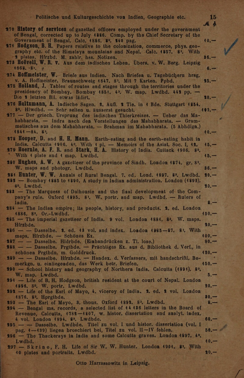 2 History of services of. gazeited officers employed under the government of Bengal, corrected up to July 4886. Comp. by the Chief Secretary of the - . Government of Bengal. Calc. 4886. 9%, 240 pag. an Hodgson, B. H. Papers relative to the colonization, commerce, phys. geo- .graphy etc. of the Himalaya mountains and Nepal. Calc. 4857. 8°, With Be &gt;- 7% plates. Hfrzbd. M. zahlr. hss. Notizen. 273 Boövell, W.R. v. Aus dem indischen Leben. Übers, v. w. Berg. Leipzig GET De 374 Hoffmeister, W.- Briefe aus Indien. Nach Briefen u. Tagebüchern hrsg. Bi v.A. Hoffmeister. Braunschweig 4847. 8°, Mit 7 Karten. Ppbd. 4 ab ‚Holland, J. Tables of routes and stages through the territories under the z. ‚presidency of Bombay. Bombay 4851. 4°. W. map, Lwdbd. 443 PR 77 _ Die % letzten Bil. etwas lädirt, &gt; 116 BHoltzmann, A. Indische Sagen. 2, Aufl, 2 Tle. in 4 Bde. Stuttgart 1854. Ber 80, Hiwdbd. — Sehr selten u. äusserst gesucht. habharata. — Indra nach den Vorstellungen des Mahabharata. — Gram- _ matisches aus dem Mahabharata. — Brahman im Mahabharata. (5 Abhdlgn.) ABA — 84. 8, arg Hooper, D. and H. H. Mann. KEarth-eating and the earth-eating habit in 2 India. Calcutta 4906, 40, With 4 pl. — Memoirs of the Asiat. Soc. I, 12. 219 Boernle, A. F. R. and Stark, H. A. History of India. Cuttack 4906. 8°, With A plate and 4 map. Lwdbd. a0 Hughes, A. W. A gazetteer of the province of Sindh. London 4874, ‚gr. 8%. W. maps and photogr. Lwdbd. _ a84 Hunter, W. W. Annals of Rural Bengal. 7. ed. Lond. 4897. 8°. Lwdbd. 382 — Bombay 4885 to 1890. A study in Indian administration. London (1892). 8%, Lwdbd. 283 — The Marquess of Dalhousie and the final development of the Com- pany’s rule. Oxford 4895. 8°. W. portr. and map. Lwdbd.-— Rulers of India. 284 — The Indian empire; its people, history, and products. 2. ed. London 4886, 8%, Or.-Lwdbd. 23835 — The imperial. gazetteer. of India. 9 vol. London 4884, 8%. W. maps. ne Hirzbde. E “ maps. Hirzbde. — Schönes Ex. 8387 — — Dasselbe. Hldrbde. (Einbandrücken z. Tl. lose.) 288 — — Dasselbe. Prgtbde. — Prächtiges Ex. aus d. Bibliothek d. Verf., -- schönen Prgtbdn. m. Golddruck. 289 — — Dasselbe. Hfrzbde. — Handex. d. Verfassers, mit handschriftl. Be- - merkgn. u. einliegenden, das Werk betr. Briefen. En; 290 — School history and geography of Northern India. Calcutta (4894), 8°, WE ‚map, Lwdbd. 29 — Life of B.H. Hodgson, british resident at the court of Nepal. London ”...4896, 8%, W. portr. Lwdbd. 292 — Life of the Earl of Mayo, 4. viceroy of India. 2. ed. 2 vol, London en. 41876. 8°. Hprgtbde. 298 — The Earl:of Mayo, 3. thous. Oxford 1898, 8%, Lwdbd, 294 — Bengal ms. records, a selected list of 44 436 letters in the Board of Revenue, Calcutta, 4782—4807, w. histor. dissertation and analyt. index, 2= .4 vol. London 1894, 8°. Lwdbde. 295. — — Dasselbe. Lwdbde. Titel zu vol. I und 'histor, dissertatioa kvol; I =. Pag. Fums) liegen broschiert bei, Titel zu vol. II—IV fehlen, * 296 — The Thackerays in India and some Calcutta graves. London 1897. 4°, — ©» Lwdbd.;: - 2397 — Skrine, F.H. Life of Sir W. W. Hunter. London 4904. 892, With 410 platz and Portraits, Lwdbd.‘ = - ze 7 Ka a h Otto Harrassowitz in Leipzig. BE. u) 20,— 80.— s