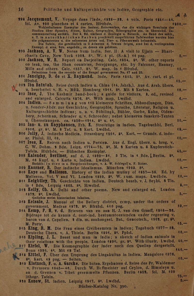 16 Politische und Kulturgeschichte vcn Indien, Geographie et. N a» 298 Jacquemont, V. Voyage dans \’Inde, 4838—39. 4 vols. Peris Ba—h fol. Av. 290 planches et 4 cartes. Hirzbde. EN e- 2 Wohlerbaltenes Exemplar des bedeut. Reisewerkes, das die wichtigen Resultate dr Studien über Sprache, Sitten, Kultur, Geographie, Eibnograpbie etc. in übersichtl, u- sammenstellung enthält. Der 4. Bd. umfasst d. Zoologie u. Botanik, An Hand des zahlr, z. T.innaturähnjlichen Farben prachivoll ausgeführten Tafelwerkes werden bier ep die prägnantesten u. die seltensten Arten ind. Tier- u. Pflanzenwelt bebandelt. ir Die Tafeln, die gewöbnlich in 2 Atlanten d, Texten folgen, sind bei d. vorliegenden % Exempl. d. einz. Bdn. angebdn., zu denen sie gehören. ; 299 Jackson, A. V. W. Notes from India. ar II: A visit to Ujjain — Bhart- { rhari’s Cave. New York 4908. 8°. W. 4 pl. (S.-A.) 44 pag: 300 Jackson, W. B. Report on Darjeeling. ee 1854. 80, W. other ie on teak, tea, the Shan countries, Serejgunge, etc. by EneUner: Hannsay, Mills and others. Calc. 1857. 8°, W. map. In A Hfrzbd. . 1. E Selectione from the records of the Bengal government No, 47 and 25. - Nein 304 Jancigny, D. de et X. Raymond. Inde. Paris A845. 8°, Av. cart, etpl. Hfrzbd. A N‘ 30% Ibn Batutah. Reise durch Indien u. China (44. Jabrh,). Aus d. Arab. übers, u. bearbeitet v. H. v. MZik. Hamburg 4944. 8°, Mit 2 Karten. -40,.— s03 Ince, J. The Keshmir hband-book; a guide for visitors. 3. ed., revised and enlarged. Calcutta 4876. 8°. With map. Lwdbd. - 6.— 304 Indien. — Sammlung von 445 kleineren Schriften, Abhandlungen, Diss. en u. Sonder-Abdr. zur Geschichte, Geographie, Sprache, Literatur, Religion u. Kulturgeschichte Indiens; u. a. v. Böhtlinek, Bübler, Garbe, Kuhn, Olden- berg, Scherman, Schrader u. v. Schroeder; nebst kleineren Sanskrit-Texten u. Übersetzungen. ca. 4350—4944. 8° u. 4, 80.— 305 Inn- u. zu Enyphausen, Frh. E. Streifzüge in Indien. Tagebuchbl. Berl. 4906. gr. 8°. M. 8 Taf. u. % Kart. Lwdbd. 18.—. 806 Jolly, J. Indische Medicin. Strassburg 4904. 8°. Kart. — Grundr. d. indo- er. Philol. II, 40. ee IF 307 Ives, E. Reisen nach Indien u. Persien. Aus d. Engl. übers. u. hrsg... C. W. Dohm.,% Bde. Leipz. 4774—75. 8°. M. % Karten u. 8 Kupferstich- r Tafeln. Hldrbde, — Hübsches Exemplar, 3 ae 3 308 Kalender, Berliner, auf d. J. 1829—34. 3 Tle. in A.Bde, {Berlin 80, M. 46 Kupf. uA Karte v. Indien. Lwdbd. N ra Enthält: In dien in s. Hauptbezieburgen, v. A. W. Schlegel[u. F, Ritter. “ni 309 Kassner, R. Der indische Idealismus. München 4903. 8°, 9 sı0 Kaye and Malleson. History of the Indien mutiny of 4857—58. Ed. by Malleson. Vol. V and VI. London 4889. 8%. W. rum. maps. Lwdbde. 410.— sıı Keightley, Th. Geschichte von Indien. Deutsch bearb, v. J. Seybt. % Tle. in A Bde. Leipzig 4865. 8°, Hiwdbd. 3. 342 Kelly, Ch. A. Delbi and other As New and ie ed. London Gedichte meist historischen Inhaltes, RE N 313 Kelsale, J. Manua} of the Bellary district, ccmp. under the BE, od TE government. Madras 4872. 8%. Hirzbd. 440 pag. NN 344 Kemp, P. H. v. d. Brieven ven en sen H. J. van den Grasfl, 418416—316. Bijdrage tot de kennis d. oost-ind. bestuurstoestanden onder regeering vv baron van d. Capellen. 2 din. m. asnhangsel. Bat., Genootsch., 1902. gr. “. M. Portr. 1 845 King, R. M. Die Frau eines Civilbesmten in Indien; Tagebuch 1877— 88, a. Deutsche Übers. v. A. Tbiele. Berlin 4894. 80. Ppbd. ee F. 316 Kipling, J. L. Beast and man in India; a sketch of Indian animals in Y their relations with tbe people, London 4894, gr. 8°. With illustr, Lwdbd. 404 “317 Kirfel, W. Die Kosmographie der Inder nach den Quellen gergestepen RU Bonn 4920. 4°, Mit 48 Taf. AN. Kr: Kittel, F. Über den Ursprung des Lingakultus in Indien. Mangalore 1876. ER 80, Kart. 48 pag. — Selten. 0.7 sı9 Klotzsch, F.u. A. Garcke. Die botan. Ergebnisse d. Reise des Pr. Waldemar v Preussen 4845—46. Durch W. Hcfimeister auf Ceylon, d. Himalaya u. en d. Grenzen v. Tibet gessmmelte Pflanzen. Berlin 485%, Ich Mi; 100 lithogr. Tafeln. 320 Konow, St. Indien. Leipzig 4917. go, Lwdbd. _ Bücher-Katalog Nr. 390. ; x