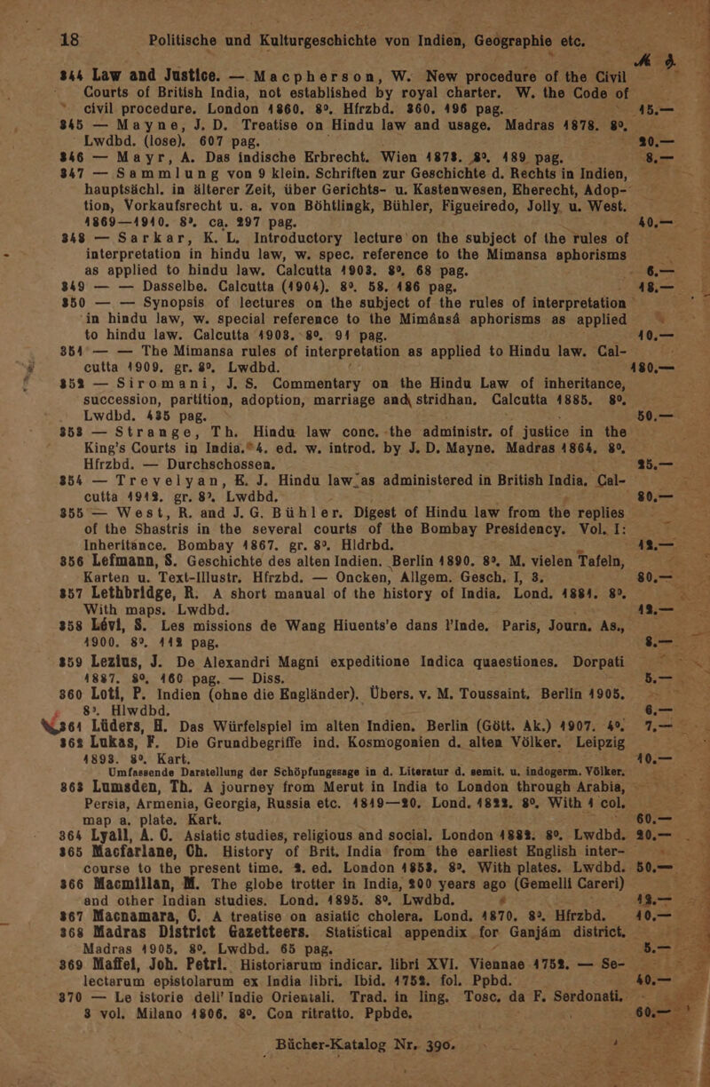 x 4 ber Ve 1  Me k 844 Law and Justice. — Macpherson, W. New procedure of the Civil - ge . Courts of British India, not established by royal charter. W. the Code of x 2 “ civil procedure. London 4860. 8°, Hfrzbd. 360. 496 pag. ı45.— E 845 — Mayne, J. D. Treatise on Hindu law and usage. Madras 4878. 8, Lwdbd. (lose). 607 pag. De 1 Rn 8346 — Mayr, A. Das indische Erbrecht. Wien 4873. 8. 189 pag. 8.— 8347 — Sammlung von 9 klein. Schriften zur Geschichte d. Rechts in Indien, SE hauptsächl. in älterer Zeit, über Gerichts- u. Kastenwesen, Eherecht, Adop- tion, Vorkaufsrecht u. a. von Böhtlingk, Bühler, Figueiredo, Jolly, u. West. 1869—4940. 8%. ca. 297 pag. 40.— 348 — Sarkar, K.L, Introductory lecture' on the subject of (he rules of interpretation in hindu law, w. spec. reference to the Mimansa aphorisms “ as applied to hindu law. Calcutta 1903. 8°, 68 pag. .— 8349 — — Dasselbe. Calcutta (4904). 8°, 58. 486 pag. 18.— 850 — — Synopsis of leetures on the subject of the rules of interpretation , in hindu law, w. special reference to ihe Mimänsä aphorisms as applied u. to hindu law. Calcutta 4903. 8%. 94 pag. 1.— 354 °— — The Mimansa rules of interpretation as applied to Hindu law. Cal- . cutta 4909. gr. 8%. Lwdbd. 4180.— 8353 — Siromani, J. S. Commentary on the Hindu Law of inheritance, succession, partition, adoption, marriage andı stridhan. Calcutta 1885. 80, Lwdbd. 435 pag. 50.— 853 — Strange, Th. Hindu law conc. «the administr. of justice in the King’s Courts in India.®4. ed. w. introd. by J. D. Mayne. Madras 4864, 8°, Hfrzbd. — Durchschossen. 25.— 854 — Treveiyan, E. J. Hindu law_as administered in British India, ‚Cal- ri cutta 4943. gr. 8% Lwdbd. 0 855 — West,R. and J.G. Bühler. Digest of Hindu law from the replies of the Shastris in the several courts of the Bombay Presidency. Vol, I: E; Inheritance. Bombay 1867. gr. 8°. Hldrbd. 12.— 856 Lefmann, $. Geschichte des alten Indien. Berlin 4890. 8°. M. vielen Tafeln, : Karten u. Text-Illustr. Hfrzbd. — Oncken, Allgem. Gesch. I, 3, 80.— { 857 Lethbridge, R. A short manual of the history of India. Lond. 1884. 8°. Se With maps. Lwdbd. au s58 Levi, S. Les missions de Wang Hiuents’e dans !’Inde. Paris, Journ. ABu Ya = 4900. 8°. 44% pag. .-. 7. 359 Lezius, J. De Alexandri Magni expeditione Indica quaestiones. Dorpati TE 1887. 80, 460 pag. — Diss. Dt RR 360 Loti, P. Indien (ohne die Engländer). Übers. v. M. Toussaint, Berlin 4905. 8. Hiwdbd. = Xssı Lüders, H. Das Würfelspiel im alten Indien. Berlin (Gött. Ak.) 4907. 4, 7. s6%2 Lukas, 'F. Die Grundbegriffe ind. Kosmogonien d. alten Völker. Leipzig 1893. 8°, Kart. 41.— Umfassende Darstellung der Schöpfungssage in d. Literatur d. semit. u. indogerm. Völker. k B 863 Lumsden, Th. A journey from Merut in India to London through Arabia, E Persia, Armenia, Georgia, Russia etc. 4849—20. Lond. 4822, 8°, With 4 col, > map a, plate. Kart. 60.— 2 364 Lyall, A. 0. Asiatic studies, religious and social. London 4882. 8%. Lwdbd,. 2.— . 365 Macfarlane, Ch. History of Brit. India from the earliest English inter- 5 course to the present time. %. ed. London 4853. 8°, With plates. Lwdbd. 50.— i 366 Macmillan, M. The globe trotter in India, 300 years ago (Gemelli Careri) 1% 3 and other Indian studies. Lond. 4895. 8%, Lwdbd. « > De 367 Macnamara, (0. A treatise on asiatic cholera. Lond. 4870. 82%, Hfrzbd.. 40. 368 Madras District Gazetteers. Statistical appendix_ for Ganjäm district. 2 Madras 4905. 8°, Lwdbd. 65 pag. ER 369 Maffel, Joh. Petri. Historiarum indicar. libri XVI. Sekriae 1752. — Se- ; lectarum epistolarum ex India libri. Ibid. 475%, fol, Ppbd. 40.— 3 8370 — Le istorie dell’ Indie Orientali. Trad. in ling. 3 vol. Milano 4806. 8°. Con ritratto. Ppbde,