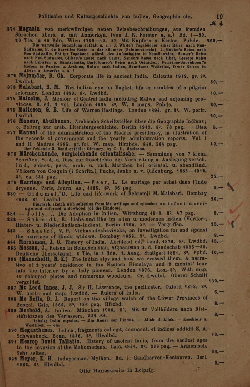 “371 Magazin von merkwürdigen neuen Reisebeschreibungen, aus fremden Sprachen übers. u. mit Anmerkgn. (von J. R. Forster u. a.) Bd. 4—%0. 20 Tle. in 40 Bdn. Wien 4792—93. 8°. Mit Kupfern u. Karten. Ppbde. j Die wertvolle Sammlung enthält u. a.: J. White’s Tagebücher einer Reise nach Neu- Pe; Südwales, F. de Survilles Reise in das Südmeer (Salomoninseln); J,. Hunter’s Reise nach E -- Neu-Südwallis, Philips Tagebuch währd, des Aufenthaltes in Neusüdwales, “ Hunter’s Reise er nach Neu-Südwales, Gilbert’s Reise nach China, Sanders Reise nach Tibet, Lesseps Reise ; nach Sibirien u, Kamtschatka, Bartolomeo’s Reise nach Ostindien, Ferriöres-Sauveboeuf’s Reisen in Persien u. Arabien, Holwe nach Indien, Hamiltons Weltreise, ferner Reisen in Afrika u, Amerika u. =. f. | 37a Majumdar, R. Ch. Erporate, life in ancient India. Calcutta 4918, gr. 8%, : wdbd 373 Malabarl, B. M. The malen. eye on English life or rambles of a pilgrim - Teformer. London 41893, 8%, Lwdbd. 374 Malcolm, J. Memoir of Central India including Malwa and adjoining pro- - vinces. %. ed. 2 vol. London 4824, 8%, W. 2 maps. Ppbde, 375 Malleson, 6. B. Life of Warren Hastings. London 4894. gr. 8%. W. portr. © Lwdbd. 376 Mansur, Abulhasan. Arabische Schriftsteller über die Geographie Indiens; e. Beitrag zur arab. Literaturgeschichte. Berlin 4949. 8°. 73 pag. — Diss, - 377 Manual of the administration of the Madras presidency, in illustration of the records of government and the yearly administration reports. Vol. I and II, Madras 4885. gr. fol. W. map. Hifrzbde. 840. 564 pag. Der fehlende 3. Band enthält: Glossary, by C. D. Macleane. Schriften, S.-A;-u. Diss, zur Geschichte der Verbreitung u. Auslegung versch. ind, chines,, pers., arab. u. türk. Märchen bei oriental. u. abendländ. Völkern von Cosquin (4 Schrfin.), Fuchs, Janko u. v. Oldenburg. 1886—19142. 89, ca. 538 ars Marriage and’ Adoption. — Feer, L. Le mariage par achat dans l’Inde äryenne, Paris, Journ. As., 4885. 80, 36 pag. 380 — Gidumal,’D. Life and life-work of Behramji M. Malabari. Bombay = 1888. 8°. Lwdbd. Biograph. sketch with selection from his writings and speeches oninfant-marri- age and enforced widowhood (of the Hindoos). 384 — Jolly, J. Die Adoption in‘Indien. Würzburg 1910. 8%, 47 pag. f 383 — Schmidt, R. Liebe und Ehe im alten u, modernen Indien (Vorder-, ‘ Hinter- u, Niederländisch-Indien). Berlin 4904. 8%, — Vergriffen. 383 — Shastri, V.P. Vidhavodvahaviveka, an investigation for and against x the marriage of Hindu widows. Bombay 1868. 8°. Lwdbd, '-384 Marshman, J. 0. History of India. Abridged ed.* Lond. 4876. 8%. Lwdbd. 385 Masson, (., Reisen in Beludschistan, Afghanistan u, d. Pandschab 41826 —38. N Deutsche Übersetzung. % Tie. in 4 Bde, 2. Ausg. Stuttgart 4854. 5 Ppbd. 386 (Mazuchelli, N. E.) The Indian alps and how we crossed them. A narra- tive of 2 years’ residence in the Eastern Himalaya and 2 months’ four into the interior by a lady pioneer. London 4876. Lex.-8°. With map, 40 coloured plates and numerous woodcuts. Or.-Lwdbd. Oberer Schnitt Y vergoldet. 387 Mc Leod Innes, J. J. Sir H. Lawrence, the pacificator. Oxford 1898. 8°, W. portr. and map. Lwdbd. — Rulers of India, 208 Mc Neile, D. J. Report on the village watch of the Lower Provinces of - Bengal. Calc. 1866. 8°, 436 pag. Hfrzbd. ‚389 Meebold, A. Indien. München 41908, 8°. Mit 25 Vollbildern nach Blei- stiftskizzen des Verfassers. 833% SS. Er Inhalt; India mystica. — Die Kunst der Hindus. — Allah - il- Allah, — Kaschmir u, f, Westtibet. — etc. 390 Megasthenes. Indica; fragmenta collegit, comment, et indices addidit E. A. Schwanbeck. Bonn. 1846. so, Hliwdbd. 394 Mesrop David Tallatin. History of ancient India, from the earliest ages to the invasion of ihe Mahomedans. Calc. 4844. 8°. 238 pag. — Armenisch, | Sehr selten, . 398 Meyer, E. H. Indogerman. Mythen. Bd, I: Gandharven-Kentauren. Berl. 3.4883, 8% Hiwdbd. a - Ottol Harrassowitz in Böspaior er ..— 36.—