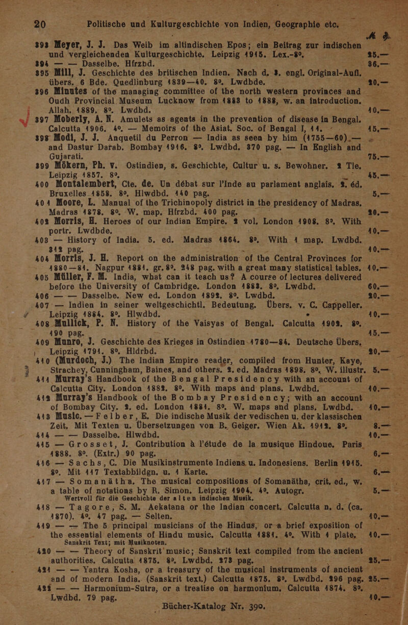 393 Meyer, J. J. Das Weib im Alhndischen Epos; ein Beitrag zur indiscen und vergleichenden Kulturgeschichte. Leipzig 4915. Lex.-8°, 2. 5 394 — — Dasselbe. Hfrzbd. 8. 895 Mill, J. Geschichte des britischen Indien. Nach d, 3. engl. Original-Aufl, F | übers. 6 Bde. Quedlinburg 4839—40. 8%. Lwdbde. - 0, 396 Minutes of the managing committee of the north western provinces nd Oudh Provincial. Museum Lucknow from 4883 to 4888, w. an introduction. = Allah. 1889, 80. Lwdbd. re w/ 397 Moberly, A.N. Amulets as agents in the prevention of disease in Bengal. RS: Calcutta 4906. 4%. — Memoirs of the Asiat. Soc. of Bengal I, 44. - 1,— &gt; sog Modi, J. J. Anquetil du Perron — India as seen by him (1755—60).— . and Dastur Darab. Bombay 4946. 8%. Lwdbd. 370 pag. — In English and Gujarati. 175.— 399 Mökern, Ph. v. Ostindien, s. Geschichte, Cultur u. s. Bewohner, 2% Tle, Leipzig 4857. 89, 1 Feen 400 Montalembert, Cte. de. Un debat sur ’Inde au parlament anglais, :%. 6d. Bruxelles_4858. 8°, Hlwdbd. A440 pag. 5.— 404 Moore, L. Manual of the Trichinopoly district i in the presidency of Madras, Pr Madras 4878. 8°, W. map. Hfrzbd. 400 pag. 2.—. 403 Morris, H. Heroes of our Indian Empire. 2 vol. London 1908. 8. With portr. Lwdbde. Zee 408 — History of India. 5. ed. Madras 4864. 8% With A map. Lwdbd. 81% pag. In SE 404 Morris, J. H. Report on the administration of the Central Provinces for Re 41880—84. Nagpur 4884. gr.8%, 248 pag. with a great many statistical tables. 40.— 405 Müller, F. M. India, what can it teach us? A course of lectures delivered before the University of Cambridge. London 4883. 8%, Lwdbd. ee 406 — — Dasselbe. New ed. London 489%. 80%. Lwdbd. 20.27, 407 — Indien in seiner weltgeschichtl. Bedeutung. Übers. v. 5 Cappeller. Br F Leipzig 1884. 8%. Hiwdbd. 10. 408 Mullick, P. N. History of the Vaisyas of Bengal. Calcutta 4909. 8... 490 pag. Ab. 409 Munro, J. Geschichte des Krieges in Ostindien.4780—84. Deutsche Übers, ae ‚ Leipzig 4794. 8°, Hldrbd. re es 440 (Murdoch, J.) The Indian Empire reader, compiled from Hunter, Kaye, Strachey, Cunningham, Baines, and others. 3. ed. Madras 4898. 80, W, illustr. 5.— ‘ 444 Murray’s Handbook of the Bengal Presidency with an account of A Calcutta ‚City. London 488%. 8°. With maps änd plans. Lwdbd. 40, m 443 Murray’s Handbook of the Bombay Presidency; with an account of Bombay City. 2. ed. London 4884. 8%, W. maps and plans. Lwdbd. 40.— 3 443 Music. —Felber,E,. Die indische Musik der vedischen u. der klassischen 2 Zeit. Mit Texten u. Übersetzungen von B. Geiger. Wien Ak. 4913, 8°, 8. - 444 — — Dasselbe. Hiwdbd. es Eh 45 — Grosset, J. Contribution A l’ötude de la musique Hindoue. Paris, rel 1888. 80. (Extr.) 90 pag. .— 446 — Sachs,C,. Die Musikinstrumente Indiens u. Indonesiens. Berlin 4945. ee 80, Mit 447 Textabbilden. u. A Karte. ( 47 — Somanätha. The musical compositions of Somanätha, crit. =; W rer a table of notations by R. Simon. Leipzig 4904. 4°, Autogr. ; ee Wertvoll für die Geschichte der alten indischen Musik, ale. 48 — Tagore, S. M. Aekatana or the Indian concert. Calcutta n. d. (ca. BReaG | 1870). 4%, 47 Pag. — Selten. I Ai 449 — — The 5 principal musicians of the Hindus, or-a nen exposition of ar the essential elements of Hindu music. Calcutta 4881, . With 4 plate, Sanekrit Text; mit Musiknoten. 420 — — Theory of Sanskrit'music; Sanskrit text compiled from the ancient ‚authorities. Calcutta 4875. 8%, Lwdbd. 273 pag. 434 — — Yantra Kosha, or a treasury of the musical Instraments of ancient end of modern India. (Sanskrit text.) Calcutta 4875. 8°, Lwdbd. 296 pag. 25.- 428% — — Harmonium-Sutra, or a treatise on .harmonium, Calcutta ir 8.0 Lwdbd. 79 pag.