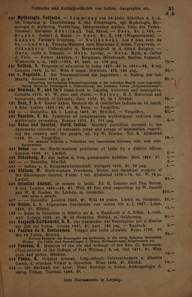 EB 2 Mythologie, Vedische. — Rate von 32 klein; Schriften u. S.-A. 2 übe Ursprung u. Überlieferung d. ind. Göttersagen, vgl. Mythologie, Ety- - _ mologie d. mytholog. Vorstellung, Interpretation mythol. Teile der Veden- literatur. Darunter Böhtlingk. Ved. Rätsel. — Ders. Rv. I, 464, — Bradke. Geburt d. Marut. — Ders. Rv. X, 40% (Wagenrennen). E= Knauer, Varuna’s Ursprung, — Kulikowski. Les 3 feux sacr. du - Rv. — Ludwig. Videgha Mathava zum Brahmana d. weiss. Yayurveda. — Oldenberg. Götterglaube u. Menschenkraft in d. altind. Religion. — Ders. Indra u. Namuci. — Ders. Savitar. — Ders. Myth. u. Cultus d. Veda. — Ferner Abhdlgn. v. Bergaigne, Hillebrandt, Meillet, Regnaud, E: Winternitz u. a. 41885—14906. 8°. kart. ca. 413 pag. 2 an Nathan, R. Progress of education in India 4897—98 to 4904—02. 2 vol. + Calcutta 4904. kl. fol. With 8 maps. Hiwdbde. 475, 468 pag. 425 v. Negelein, -J. Der Traumschlüssel des Jagaddeva; e. Beitrag zur ind. &gt; Mantik. Giessen 4942. gr. 8), Darstellung des Indiachen Traumaberglaubens u, der indischen Mantik unter Zugrunde- legung (kritische Textausgabe u. Uebersetzung) des brahman. Textes „Svapnacintamani“, 486 Newman, W., and C0.’s Hand-book to Calcutta, historical and descriptive. Galeutta 4875. 8°. W, plan and illustr.— Rainey, H.J. Historical and Eee topograph. sketch of Galcutta. Calc. 4876. 8°, In 4 Hfrzbd: 427 Noer, F.A.v. Kaiser Akbar, Versuch üb. d. Geschichte Indiens im 46. Jahrh. ee | Bde. Leiden 4880—86. 8°. M. Portr. — Vergriffen, 448 — — Dasselbe. Bd. I, Leidsn 4880. 8°. Hiwdbd. — Vergriffen. 429 Noorden, C. de. Symbolae ad comparandam mythologiam vedicam cum mythologia germanica. Bonnae 4855. 8°. 444 pag,. 430 Notes and Queries, North Indian. Monthly periodical devoted to the .systematic collection of authentic notes and scraps of information regard- . ing the country and the people, ed. by W. Crooke,. Vol. 2. Allahabad AR 4898, 4%. — Vergriffen. Für indische Folklore u. Volksleben von besonderem Interesse, enth, auch zahlr. ‚Sprichwörter. 434 Notes ou the North-western provinces of India by a district officer. - London 4869. 8°”. Lwdbd. 4332 Oldenberg, HB. Aus Indien u. Iran, gesammelte Aufsätze. Berl. 1899. 8°. a: — — Dasselbe. Hlwdbd. 434 — Indien u, d. Religionswissenschaft. Stuttgart 4906. 8°. 59 Pag.” = 435 Oldham, W. Northwestern Provinces. Histor. and statistical memoir of er ibe Ghazeepoor district. 2tom. 4 vol. Allahabad 1870—76. fol. W. 42 pl. Lwdbd. 436 Oriental Annual, or scenes in India. Ed. H. Counter and Tho, Bacon, = 8 vol. London 1834—36. 80, With 69 fine steel engravings by W. Daniell and W. E. Finden. Or. Ldrbde. m, Goldschn. £ Sehr selten u. gesucht. 5 I 437 — — Dasselbe. London 1885. 80, With 2% plates. Ldrbd, m. Goldschn. ‚438 Orlich, L. v. Allgemeine Geschichte von Indien bis z. J. 4857. Leipz. TE 4859. 8°, Hfrzbd. 439 — Reise in Ostindien in Briefen an A. v Humboldt u. C, Ritter. 3. verb. Aufl. Leipzig 4858. 80. M. 40 Holzschn. Hldrbd. m. Goldpressg. 440 Ovsjanik-Kulikowski, D. N. Zur Geschichte des Feuerkultes bei d. Hindus zur Zeit der Veden. Odessa 4887. 8°. kart. 430 pag. — Russisch. au Paolino da S. Bartolomeo. Viaggio alle Indie orientali. Roma 4796. 4°. Mit 482 Tafeln. Hldrbd. Der - Schönes Exemplar der Erstausgabe des berühmten, in alle europ. Sprachen übersetzten 2 ‚Werkes. Die Tafeln ‘sind Darstellungen v. Götzen, Kulthandlungen, Eingeborenen etc, mer’? Pearson, H. Memoirs of the life and writings of the Rev. Cl. Buchanan. - (Vice-provost of the College of Fort William.) 9. ed. Oxf. 41817.. 8%. With port. and plates. Hfrzbde. 443 Penka, K. Origines Ariacae. Ling,.-ethnol. Untersuchungen z. ältesten Gesch, d. arischen Völker u. Sprachen. Wien 4883. 8°. Hirzbd. 444 — Die Herkunft der Arier. Neue Beiträge. z. histor. Anthropologie d. europ. Völker. Teschen 4886. 8°, Er Otto Harrassowitz in Leipie A 50.— 20.— r 50.— 10. 20.— 3.— 60.—