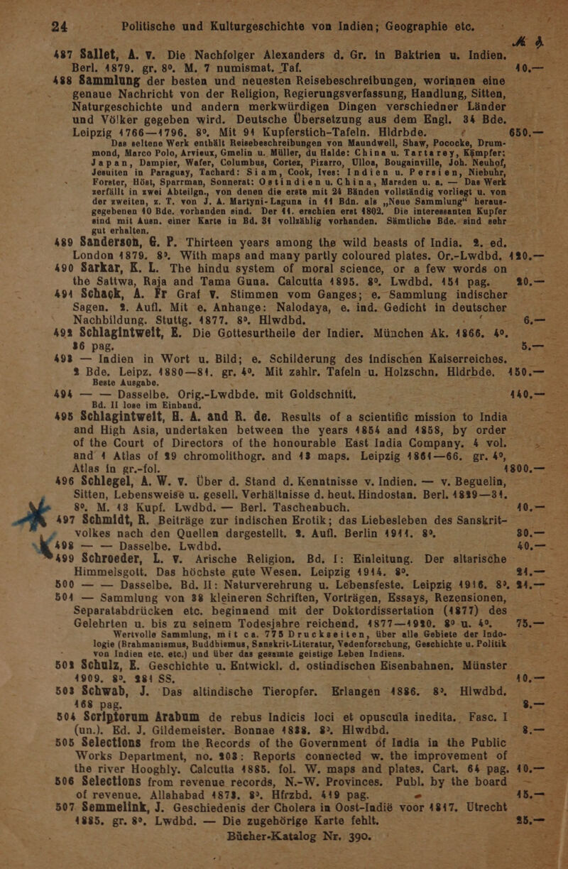x SH ; IE Be 73 Sad - Et Fe 4 ed 487 Sallet, A. v. Die Nachfolger Alexanders d. ‘Gr. in Baktrien u. Inden. MIrEa Berl. 4879. gr. 8%. M. 7 numismat. Taf. Nele 488 Sammlung der besten und neuesten Reisebeschreibungen, worinnen eine genaue Nachricht von der Religion, Regierungsverfassung, Handlung, Sitten, Naturgeschichte und andern merkwürdigen Dingen verschiedner Länder und Völker gegeben wird. Deutsche Übersetzung aus dem Engl. 34 Bde. Leipzig 4766—4796. 8°. Mit 94 Kupferstich-Tafeln. Hlidrbde. ? 650.— Das seltene Werk enthält Reisebeschreibungen von Maundwell, Shaw, Pococke, Drum- 2 ZU mond, Marco Polo, Arvieux, Gmelin u. Müller, du Halde: China u. Tartarey, Kämpfer: Japan, Dampier, Wafer,. Columbus, Cortez, Pizarro, Ulloa, Bougainville, Joh. Neuh Jesuiten in Paraguay, Tachard: Siam, Cook, Ives: Indien u. Persien, Niebu rn Forster, Höst, Sparrman, Sonnerat: Ostindien uChin a, Marsden u. a. — Das Werk zerfällt in zwei Abteilgn., von denen die erete mit 24 Bänden vollständig vorliegt u. von der zweiten, z. T. von I. A. Martyni-Laguna in 44 Bdn. als „Neue Sammlung“ heraus- gegebenen 40 Bde. vorhanden sind. Der 41. erschien erst 4802. Die interessanten Kupfer sind nd, Auen. einer Karte in Bd. 31 vollzählig vorhanden. Sämtliche Bde. sind sehr gut erhalten, : 489 Sanderson, 6. P. Thirteen years among the wild beasts of India. 2. ed. London 4879. 8°. With maps and many partly coloured plates. Or.-Lwdbd. 420.— 490 Sarkar, K. L. The hindu system of moral science, or a few words on x the Sattwa, Raja and Tama Guna. Calcutta 4895. 8%. Lwdbd, 451 pag. 20.— 491 Schack, A. Fr Graf V. Stimmen vom Ganges; e. Sammlung indischer e Sagen. 2. Aufl. Mit e. Anhange: Nalodaya, e. ind. Gedicht in deutscher Nachbildung. Stuttg. 4877. 8°. Hlwdbd. u 492 Schlagintweit, E. Die Gottesurtheile der Indier. München Ak. 1866. », 1.5 36 pag. ee 4983 — Indien in Wort u. Bild; e. Schilderung des indischen Kalsariekenbe % Bde. Leipz. 4880—81. gr. 4%, Mit zahlr. Tafeln -u. Holzschn, Hidrbde, 450.— Beste Ausgabe, r ; 494 — — Dasselbe. Orig.-Lwdbde. mit Goldschnitt, 1 495 Schlagintweit, H. A. and R. de. Results of. a seientiße mission t nda and High Asia, undertaken between the years 4854 and 4858, by ns a of the Court of Directors of the honourable East India Company. 4 vol. 23 = and 4 Atlas of 939 chromolithogr. and 43 maps. Leipzig 48641—66. gr. 4°, = > Atlas in gr.-fol. 1800.— 496 Schlegel, A. W. v. Über d. Stand d. Kenntnisse v. Indien. — v. Beguelin, Sitten, Lebensweise u. gesell. Verhältnisse d. heut. Hindostan. Berl. 4829 —31., 8%. M. 43 Kupf. Lwdbd. — Berl. Taschenbuch. %0.— 497 Schmidt, R. Beiträge zur indischen Erotik; das Liebesleben des Sankrit- volkes nach den Quellen dargestellt. 2. Aufl. Berlin 1911. 8, 30.— Koss — — Dasselbe. Lwdbd. 1. 499 Schroeder, L. v. Arische Religion. Bd. I: Einleitung. Der altarische - 2 Himmelsgott. Das höchste gute Wesen. Leipzig 4944. 8°, N Pe 500 — — Dasselbe. Bd. I: Naturverehrung u. Lebensfeste. Leipzig 4916. 89%, 24.— 504 — Sammlung von 38 kleineren Schriften, Vorträgen, Essays, Rezensionen, Separatabdrücken etc. beginnend mit der Doktordissertation (4877) des Gelehrten u. bis zu seinem Todesjahre reichend, 4877—1920. 8° u. &amp;°, Tre RE Wertvolle Sammlung, mit ca. 775 Druckseiten, über alle Gebiete der Indo- a logie (Brahmanismus, Buddhiemus, Sanskrit-Literatur, Vedenforschung, Geschichte u. Politik von Indien etc. etc.) und über das gesamte geistige Leben Indiens. 502 Schulz, E. Geschichte u. Entwickl. d. ostindischen Eisenbahnen. Münster Et 41909. 89, 381 SS, 10, 503 Schwab, J. Das altindische Tieropfer. Erlangen 4886. 8”. Hiwdbd, Pi 168 pag. Be 504 Scriptorum Arabum de rebus Indicis loci et opuscula inedita.. Fasc. I m (un.). Ed. J. Gildemeister. Bonnae 4838. 8. Hiwdbd. Sure 505 Selections from the Records of the Government Of India in he Public Works Department, no. 203: Reports connected w. the improvement f Fe the river Hooghly. Calcutta 4885. fol. W. maps and plates. Cart. 64 pag. 40. 506 Selections from revenue records, N.-W. Provinces. Pal, by the bard -— of revenue. Allahabad 4873. 8°. Hfrzbd. 419 pag. 507. Semmelink, J. Geschiedenis der Cholera in Oost-Indie er 4847. Utrecht 1885. gr. 8°, Lwdbd. — Die zugehörige Karte fehlt. Bücher-Katalog Nr. 390. -