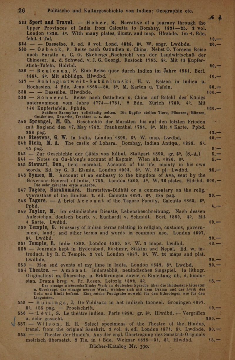 26 Politische und Kulturgeschichte von Indien; Geographie etc. es 533 Sport and Travel. — Heber, R. Narrative of a journey through {he Upper Provinces of India from Calcutta to Bombay, 4824—25. 2 vol. London 4828, 4°. With many plates, illustr. and map. Hfrzbde. Im-. Bde, fehlt 4 Taf. er, 834 — — Dasselbe. 3. ed. 3 vol. Lond. 1828. 80, W. engr. Lwdbde. 585 — Osbeck, P. Reise nach Ostindien u. China. Nebst O. Toreens Reise nach Suratte u. C,. G. Ekebergs „Nachricht von der Landwirtschaft der Chineser. A. d. Schwed. v. J. G. Georgi. Rostock 4765. 8°. Mit 43 Kupfer- on stich-Tafeln. Hldrbd. 20.— 836 — Reuleaux, F. Eine Reise quer durch Indien im Jahre 4884. Berl. ri 4884. 8°. Mit Abbildgn. Hiwdbd. ».— 2 537 — Schlagintweit- Sakünlünski, H. v. Reisen in Indien u. hr Hochasien. 4 Bde. Jena 4869—80. 8°, M. Karten u. Tafeln. 0. F 838 — — Dasselbe. Hlwdbde. 100,— 5 539 — Sonnerat. Reise nach Ostindien u. China auf Befehl des’ Königs ” unternommen vom Jahre 4774—4781, % Bde. Zürich 4783, 4% Mit | 440 Kupfertafeln. Ppbde. 160.— Schönes Exemplar; vollständig selten. Die Kupfer stellen Tiere, Pflanzen, Münzen, -Gottheiten, Gewerbe, Trachten u..a. dar. 640 Sprengel, M. Ch. Geschichte der Maratten bis auf den letzten Frieden - mit England den 47. May 4782. Frankenthal 4794. 8°. Mit.4 Karte, Ppbd. 288 pag. j per 544 Steevens, &amp;. W. In India. London 4899. 8%. W. map. Lwdbd. Am 542 Stein, M. A. The castle of Lohara. Bombay, Indian Antige., 1898. 8», ee 45 pag. ö Kr 543 — Zur Geschichte der Gähis von Käbul. Stuttgart 4893. gr. 8°. (S.-A.) 5.— s 544 — Notes on Ou-k’ong’s account of Kacmir. Wien Ak. 1896, 80, 5.— 545 Stewart, Don., field-marshal. Account of his life, mainly in his own er - words. Ed. by 'G. R. Elsmie, London 4908, 8%, W. 38 pl. Lwdbd. mu 546 Symes, M. Account of an embassy to the kingdom of Ava, sent by the | Governor-General of India, 1795. London 4800. 4°. W. 26 plates. Hldrbd. 200. Die sehr gesuchte erste Ausgabe. 547 Tagore, Harakumära. Haratattva-Didhiti or a commentary on the relig. er vyavasthas of the Hindus. 2. ed. Calcutta 489%. 80, 384 pag. 30. 77 548 Tagore. — A brief Account of the Tagore Family. Calcutta 4868. 8°, Lug Ppbd. k— 549 Taylor, M. Im ostindischen Dienste, Lebensbeschreibung. Nach dessen Aufzeichgn.. deutsch bearb. v. Kunhardt v. Schmidt. Berl. 4880. 8°, Mit 4 Karte. Lwdbd. U 550 Temple, 6. Glossary of Indian terms relating to religion, customs, govern- 2 ment, land; and other terms and words in common use, London 1897. 80, Lwabd. 80. 554 Temple, R. India 1880. London 4880. 89, W. 2 maps. Lwdbd. AL— | 552 — Journals kept in Hyderabad, Kashmir, Sikkim and Nepal. Ed, w. in- ei - troduct, by R. C, Temple. 2 vol. London 4887. 8°. W. 20 maps and flat. Lwadbde, 20. 5 853 — Men and events of my time in India, London 1884, 8°, Lwdbd. 20, 554 Theatre. — Amänat. Indarsabhä, neuindisches Singspiel. In lithogr. y- Originaltext m. Übersetzg. u. Erklärungen sowie e. Einleitung üb. d. hindu- au Be Br stan. Drama hrsg. v. Fr. Rosen. Leipzig 4892. 8, 1b, Das einzige wissenschaftliche Werk in deutscher Sprache über die Hindustani-Literatur ME=Z u. überhaupt das einzige neuere Werk, welches sich mit dem Drama und der Lyrik des Urdu und Hindi befasst. Eine reiche Fundgrube sowohl für den Ethnologen wie für „den Linguisten. 555 — Huizinga, J. De Vidüsaka in het indisch tooneel, Groningen 4897. 8%. 455 pag. — Proefschrift. en BI 856 — Levi, S. Le theätre indien. Paris 4890. gr. 8°. Hiwdbd, ed BEE u. sehr gesucht. 200... 857 — Wilson, H. H. Select specimens of the Theatre of the Hindus, 07 7 Ze ; transl. from the original Sanskrit. 2 vol. 8. ed. London 4874. 8%. Lwdbde. 30. 558 — — Theater der Hindu’s. Aus der engl. Übertragungdes Sanskrit-Originals DE 7 metrisch ‚übersetzt. 2 Tle. in 4 Bde. Weimar 4828—31,. 8°, Hiwdbd. i Bücher-Katalog Nr. 390. ee