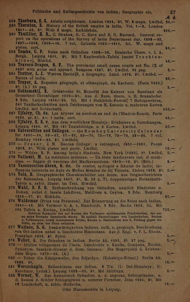 7 : A ' 559 Thorburn, S.S. Asiatic neighbours. London 1894.- 8°, W. % maps. Lwdbd. 20.— 560 Thornton, E. History _of the British empire in India. Vol. 4—5. London y 4844—43. 8°. With 6 maps. Kalbldrbde. 200.— 564 Thuillier, H. R., C. Strahan, G. C. Gore and S. G. Burrard. General re- port on the operations of the Survey of India Department dur. 4893 —95, 4897— 41903, 4909-40. 7 vol. Calcutta 4895—1944. fol. W. maps and Ri” plates. cart. 80.— 562 Tombe, C. F. Reise nach Ostindien 4802—06. Deutsche Übers. v. J. A. ©. .Bergk. Leipzig 4844. 8%. Mit 7 Kupferstich-Tafeln (meist Trachten- r bilder). Hldrbd. i _ 40.— 663 Travers-Drapes, 6. F. The provincial small cause courts act No. IX of 4887 with notes and append. Rangoon 4887. 80. Lwdbd. 98 pag. Be . 564 Trotter, L.J. Warren Hastind$, a biography. Lond. 4878. 8%, Lwdbd. — Kt  Rulers of India, 20.— 565 Troyer, A. Esquisse g6ograph. et ethnograph. du Kachmir. (Paris 1840.) “58% (A) 54 pag. ’ - 5.— 566 Uchtomskij, E. Orientreise Sr. Majestät des Kaisers von Russland als en Grossfürst-Thronfolger 4890—94. Aus d. Russ. übers. v. H. Brunnhofer. = % Bde. Leipzig 4894—99. fol. Mit 4 Stahlstich-Porträt/ 7 Heliogravüren, 544 Textholzschniiten nach Zeichnungen von N. Karasin u. mehreren Karten * Lwdbd. mit Goldschnitt, 150. 567 Ujfalvy, Ch. de. Les Aryens au nordsetau sud de l’Hindou-Kouch. Paris 41896. gr. 8°. Av. 4 carte. cart. 40.— 568 Ujfalvy, K.E. v. Aus dem westlichen Himalaja; Erlebnisse u. Forschungen. _ Leipzig 4884. 8°, Mit 484 Textabbildgn. u. 5 Karten. Lwdbd. 30.— 569 Universities and Colleges. -theBombayUniversityCalendar for 41863—64, 66—67, 67-68, 69—70, 75—76, 78-79, 83—84. 7 vol. Bombay 4863—383. 8°. Lwdbde. y m > 570 — Fraser, J. N. Deccan College: a retrospect, 4854—4901. Poonäa 3 1902. 8°. With plates and portr. Lwdbd. 19 574 — Wilder, R. P. Among India’s Students. New York (4899). 8%. Lwdbd. 5.— ‚572 Vallauri, M. La medecine indienne. — Un testo medioevale ind. di medi- cina. — Saggio di versione del Madhavanidana. 4945—16. 8°. (Estr.) .— 573 Vasconcellos-Abreu, 6. de. Os contos, ap6logos e fabulas da India; in- fluencia indirecta no Auto da Mofina Möndez de Gil Vicente. Lisboa 1908. 8%, 5.— 574 Volz, B. Geographische Charakterbilder aus Asien. Aus Originalberichten der Reisenden. Leipzig 4887. 8°. M. 50 z, Tl. doppelseitigen Holzschnitt- -. Tafeln u. zahlr. Illustr. im Text. Hlwdbd. 8.— 576 Wahl, S. F. @. Erdbeschreibung von Ostindien, nemlich Hindostan u. Dekan, nebst d. Inseln Lakdiven, Maldiven u. Ceylon. % Bde. Hamburg 1805—07. 8°. Hldrbde. : 60.— 8576 Waldemar (Prinz von Preussen). Zur Erinnerung an die Reise nach Indien, 4844—46, Mit Vorwort v. A. v. Humboldt. 3 Bde. Berlin 4853. fol. Mit 40% Tafeln u. Karten, Lwdbde. - 750.— “ Schönes Exemplar des auf Kosten des Verfassers erschienenen Prachtwerkes, das nur an seine Freunde verschenkt wurde. Es enthält Darstellungen von Landschaften, Bauten u. Volksszenen, sowie interessante Bilder, Karten u. Nachrichten aus d. Feldzug gegen die } Sikhs, an dem der Prinz teilnahm, 2; 877 Wallace, R.G. Denkwürdigkeiten Indiens, enth. e. geograph. Beschreibung > ‘von Ost-Indien nebst e. Geschichte Hindostans. Aus d. Engl. v. F. L. Rhode, - Frankfurt 4826. 8%, Ppbd. 3 j fr: 578 Weber, A. Die Griechen in Indien. Berlin Ak. 4890. 8°, 37 pag. b. - 579 — Idylles villageoises de l’Inde. Geschichte v. Kaufm. Campaka, Nachtr, f —_ ..\$ynonym. Sanskrit-Glossar d. Dem. Galanos. Die Magavyakti d. Krishna- dasa Micra. 4876—83. (A.) 5. 580 — Ueber die Königsweihe, den Räjasüya. (Kshatriya-Ritual.) Berlin Ak. f 4893. &amp;9,. E - ee 584 Wereschägin. Reiseskizzen aus Indien. 2 Tle. (IL: Ost-Himalaya; I: Kaschmir, Ladak.) Leipzig 41882—85. 8°. Mit Abbildgn. 8.— 583 Werner, W. Das Kaiserreich Ostindien u. d. angrenz. Gebirgsländer, n. d. Reisen d. Brüder Schlagintweit u. neuerer Forscher. Jena 4884. 8°, Mit 4% Landschaft, u, zahlr. -Holzschn. 10.—