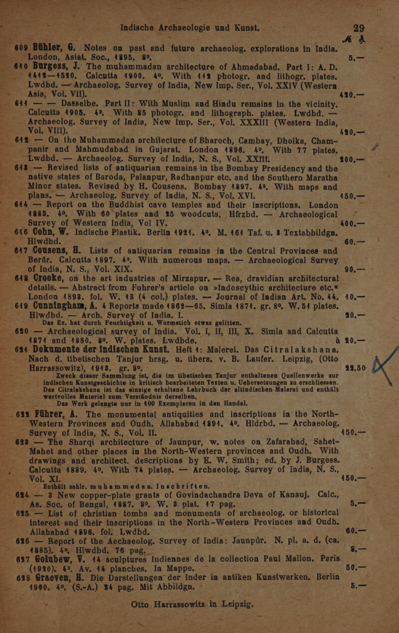 Indische. zeenneolagie und Kunst. ° = 239 = A 8 009 Bühler, B: Notes on past and future archaeolog. explorations in India, E - London, Asiat. Soc., 4895. 8°, d,— 640 Burgess, J. The muhammadan architecture of Ahmadabad. Part I: A.D. 44418 —4520. Calcutta 4900. 4°, With 44% photogr. and lithogr. plates. € ‚Lwdbd. —-Archaeolog. Survey of India, New Imp. Ser., Vol. XXIV (Western &gt; Asia, Vol. VII). 420.— 644 — — Dasselbe. Part II: With Muslim and Hindu remains in the vicinity. —_Caleutta 4905. 4°, With 85 photogr. and lithograph. plates. Lwdbd. — _ — Archaeolog, Survey of Indis, New Imp. Ser,, Vol. XXXIII (Western India, Vol. VI). 420.— 642 — On ,ihe Muhammadan architecture of Bharoch, Cambay, Dholka, Cham- 4 panir and Mahmudabad. in Gujarat. London 4896. 4°, With: 77 plates, E Lwdbd. — Archaeolog. Survey of India, N. S., Vol. XXIHH. 200,— Minor states, Revised by. H. Cousens. Bombay 4897. 4°. With maps and E plans. — Archaeolog. Survey of India, N. S., Vol. XVI. 150,— 644 — Report on the Buddhist cave temples and their inscriptions. London 2 1883. 4°. With 60 plates and 25 woodcuts, Hfrzbd. — Archaeological - Survey of Western India, Vol IV. 400.— 646 Cohn, W. Indische Plastik. Berlin 4924. 4°, M. 464 Taf. u. 3 Textabbildgn. R - Hiwdbd. 60.— a7 Cousens, H. Lists of antiquarian remains in the Central Provinces and - _Berär. Calcutta 1897. 4%. With numerous maps. — Archaeological Survey of India, N. S., Vol. XIX. 90.— ‚648 Crooke, on the art industries of Mirzapur. — Rea, dravidian architectural details. — Abstract from Fuhrer’s article on »Indoscythic architecture etc.« - London 4893, fol. W. 43 (4 col.) plates. — Journal of Indian Art. No. 44, 10,— 649 Gunningham, A. 4 Reports made 1862—65. Simla 4874. gr. 80, W.54 plates. Hiwdbd. — Arch. Survey of India. I, au, £ Das Ex, hat durch Feuchtigkeit u. Wurmstich etwas gelitten. 620 — Archaeological survey of India. Vol. I, II, II, X. Simla and Calcutta 4874 and 4880. 80, W. plates. Lwdbde. : A 20.,— 624 Dokumente der indischen Kunst. Heft 4: Malerei. Das Citralakshana, Nach d. tibetischen Tanjur hrsg. u. übers. v. B. Laufer. Leipzig, (Otto _ Harrassowitz), 1943, gr. 80%, » 12.50 Ze ;; ö Zweck dieser Sammlung ist, die im tibetischen Tanjur enthaltenen Quellenwerke zur j: _— indischen Kunstgeschichte in kritisch bearbeiteten Texten u. Uebersetzungen zu erschliessen. Das Citralakebana ist das einzige erhaltene Lehrbuch der altindischen-Malerei und enthält wertvolles Material zum Verständnis derselben, i ..Das Werk gelangte nur in 400 Exemplaren in den Handel. om Führer, A. The monumental antiquities and inscriptions in the North- Western Provinces and Oudh. Allahabad 4894. 4%. Hidrbd. — Archaeolog. 623 — The Sharqi architecture ‘of Jaunpur, w. notes on Zafarabad, Sahet- Mahet and other places in the North-Western provinces and Oudh. With -drawings and architeet. deScriptions by E. W. Smith; ed. by J. Burgess. Calcutta 4889. 40, With 74 plates. — Archaeolog. Survey of India, N. S,, ; =... Vol. XI. 4150.— ” - — -. Enthält zahlr. muhammedan. Inschriften. BT — 3 New copper-plate grants of Govindachandra Deva of Kanauj. Calc., 5 ar. , rn 2 2, \ As. Soc. of Bengal, 1887. 8°. W. 3 plat. 47 pag. b,— 625. — List of christian tombs and monuments of archaeolog. or historical interest and their inscriptions in the North-Western Provinces and Oudh, Allahabad 4896, fol. Lwdbd. 6.— 626 — Report of the Aechaeolog. Survey of India: Jaunpür. N. pl. a. d. (ca. 0.4885). 4%, Hiwdbd. 76 pag._ .— 637 Golubew, V. 44 sculptures Indiennes de la collection Paul Mallon, Peris. (4920). 4°, Av. 44 planches. In Mappe. 50.— E:. 638 Graeven, H. Die Darstellungen’ der Inder in antiken Kunstwerken, Berlin 4900. 4%, (S. a 24 pag. Mit Abbildgn. 5.—_ E „Otto Harrassowitz, in Leipzig. zu nr te a N a IE ’